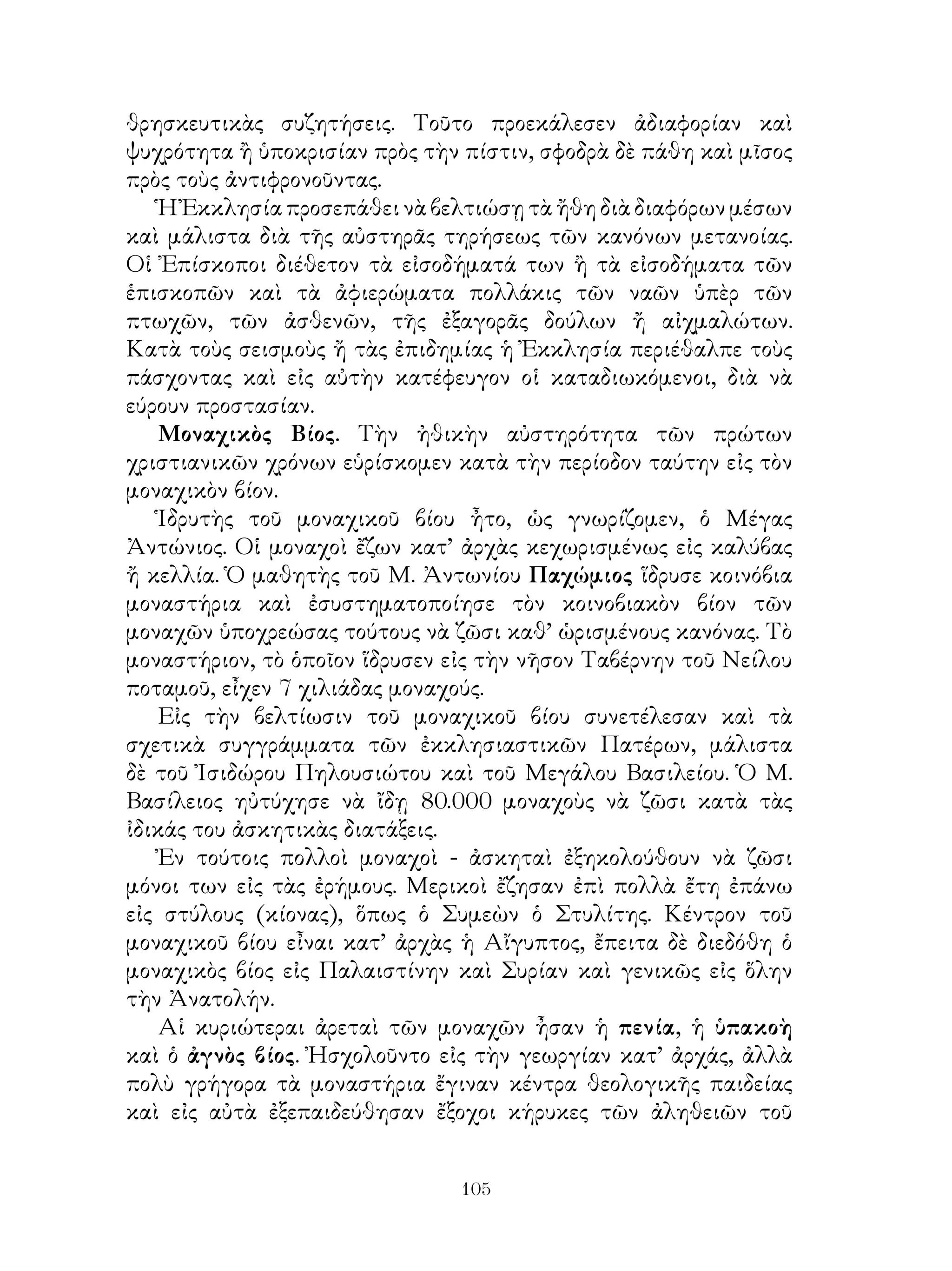 105
θρησκευτικὰς συζητήσεις. Τοῦτο προεκάλεσεν ἀδιαφορίαν καὶ
ψυχρότητα ἢ ὑποκρισίαν πρὸς τὴν πίστιν, σφοδρὰ δὲ πάθη καὶ μῖσος
πρὸς τοὺς ἀντιφρονοῦντας.
Ἡ Ἐκκλησία προσεπάθει νὰ βελτιώσῃ τὰ ἤθη διὰ διαφόρων μέσων
καὶ μάλιστα διὰ τῆς αὐστηρᾶς τηρήσεως τῶν κανόνων μετανοίας.
Οἱ Ἐπίσκοποι διέθετον τὰ εἰσοδήματά των ἢ τὰ εἰσοδήματα τῶν
ἑπισκοπῶν καὶ τὰ ἀφιερώματα πολλάκις τῶν ναῶν ὑπὲρ τῶν
πτωχῶν, τῶν ἀσθενῶν, τῆς ἐξαγορᾶς δούλων ἤ αἰχμαλώτων.
Κατὰ τοὺς σεισμοὺς ἤ τὰς ἐπιδημίας ἡ Ἐκκλησία περιέθαλπε τοὺς
πάσχοντας καὶ εἰς αὐτὴν κατέφευγον οἱ καταδιωκόμενοι, διὰ νὰ
εύρουν προστασίαν.
Μοναχικὸς Βίος. Τὴν ἠθικὴν αὐστηρότητα τῶν πρώτων
χριστιανικῶν χρόνων εὑρίσκομεν κατὰ τὴν περίοδον ταύτην εἰς τὸν
μοναχικὸν βίον.
Ἱδρυτὴς τοῦ μοναχικοῦ βίου ἦτο, ὡς γνωρίζομεν, ὁ Μέγας
Ἀντώνιος. Οἱ μοναχοὶ ἔζων κατ’ ἀρχὰς κεχωρισμένως εἰς καλύβας
ἤ κελλία. Ὁ μαθητὴς τοῦ Μ. Ἀντωνίου Παχώμιος ἵδρυσε κοινόβια
μοναστήρια καὶ ἐσυστηματοποίησε τὸν κοινοβιακὸν βίον τῶν
μοναχῶν ὑποχρεώσας τούτους νὰ ζῶσι καθ’ ὡρισμένους κανόνας. Τὸ
μοναστήριον, τὸ ὁποῖον ἵδρυσεν εἰς τὴν νῆσον Ταβέρνην τοῦ Νείλου
ποταμοῦ, εἶχεν 7 χιλιάδας μοναχούς.
Εἰς τὴν βελτίωσιν τοῦ μοναχικοῦ βίου συνετέλεσαν καὶ τὰ
σχετικὰ συγγράμματα τῶν ἐκκλησιαστικῶν Πατέρων, μάλιστα
δὲ τοῦ Ἰσιδώρου Πηλουσιώτου καὶ τοῦ Μεγάλου Βασιλείου. Ὁ Μ.
Βασίλειος ηὐτύχησε νὰ ἴδῃ 80.000 μοναχοὺς νὰ ζῶσι κατὰ τὰς
ἰδικάς του ἀσκητικὰς διατάξεις.
Ἐν τούτοις πολλοὶ μοναχοὶ - ἀσκηταὶ ἐξηκολούθουν νὰ ζῶσι
μόνοι των εἰς τὰς ἐρήμους. Μερικοὶ ἔζησαν ἐπὶ πολλὰ ἔτη ἐπάνω
εἰς στύλους (κίονας), ὅπως ὁ Συμεὼν ὁ Στυλίτης. Κέντρον τοῦ
μοναχικοῦ βίου εἶναι κατ’ ἀρχὰς ἡ Αἴγυπτος, ἔπειτα δὲ διεδόθη ὁ
μοναχικὸς βίος εἰς Παλαιστίνην καὶ Συρίαν καὶ γενικῶς εἰς ὅλην
τὴν Ἀνατολήν.
Αἱ κυριώτεραι ἀρεταὶ τῶν μοναχῶν ἦσαν ἡ πενία, ἡ ὑπακοὴ
καὶ ὁ ἀγνὸς βίος. Ἠσχολοῦντο εἰς τὴν γεωργίαν κατ’ ἀρχάς, ἀλλὰ
πολὺ γρήγορα τὰ μοναστήρια ἔγιναν κέντρα θεολογικῆς παιδείας
καὶ εἰς αὐτὰ ἐξεπαιδεύθησαν ἔξοχοι κήρυκες τῶν ἀληθειῶν τοῦ
 