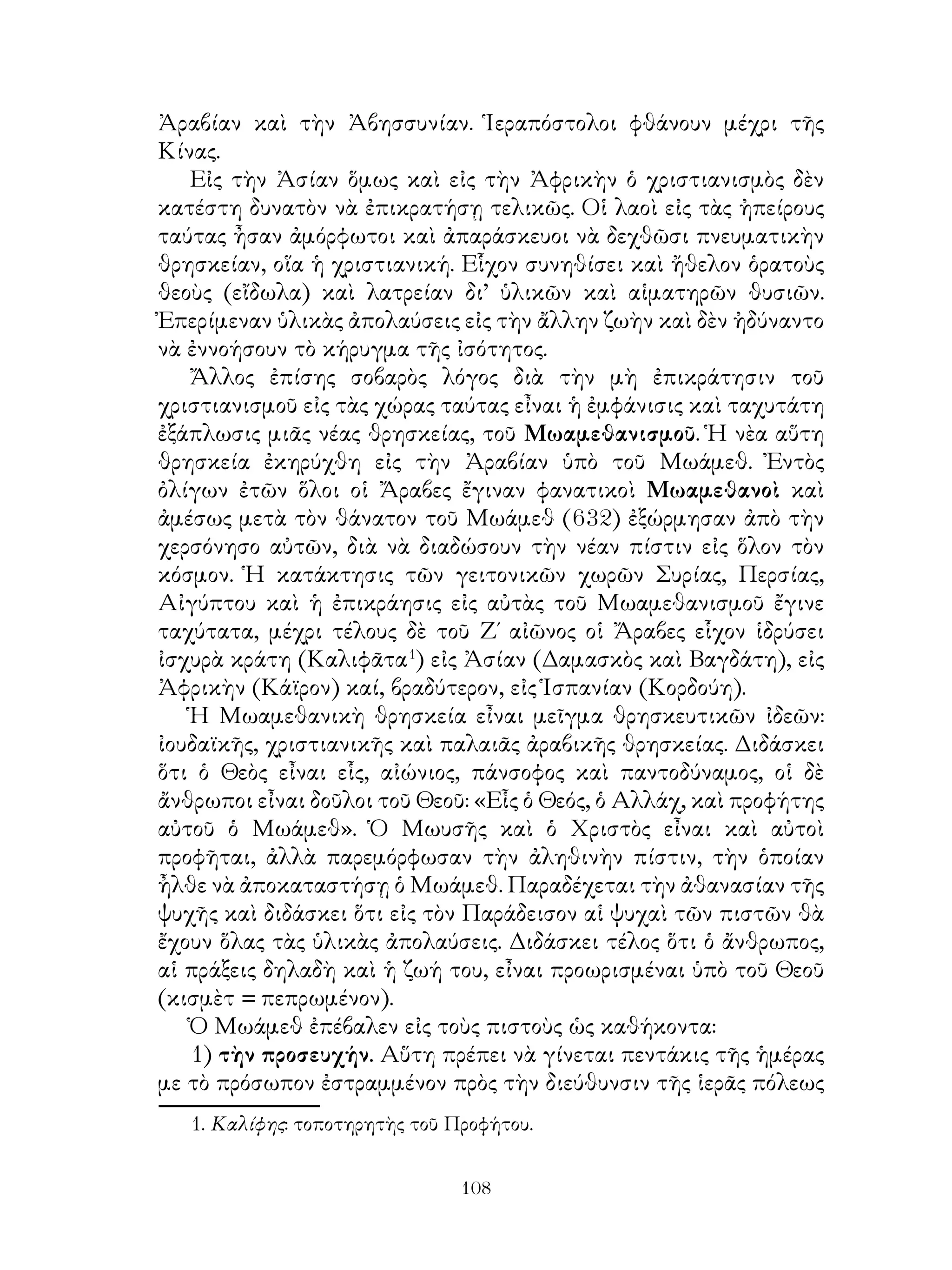 108
Ἀραβίαν καὶ τὴν Ἀβησσυνίαν. Ἱεραπόστολοι φθάνουν μέχρι τῆς
Κίνας.
Εἰς τὴν Ἀσίαν ὅμως καὶ εἰς τὴν Ἀφρικὴν ὁ χριστιανισμὸς δὲν
κατέστη δυνατὸν νὰ ἐπικρατήσῃ τελικῶς. Οἱ λαοὶ εἰς τὰς ἠπείρους
ταύτας ἦσαν ἀμόρφωτοι καὶ ἀπαράσκευοι νὰ δεχθῶσι πνευματικὴν
θρησκείαν, οἵα ἡ χριστιανική. Εἷχον συνηθίσει καὶ ἤθελον ὁρατοὺς
θεοὺς (εἴδωλα) καὶ λατρείαν δι’ ὑλικῶν καὶ αἱματηρῶν θυσιῶν.
Ἐπερίμεναν ὑλικὰς ἀπολαύσεις εἰς τὴν ἄλλην ζωὴν καὶ δὲν ἠδύναντο
νὰ ἐννοήσουν τὸ κήρυγμα τῆς ἰσότητος.
Ἄλλος ἐπίσης σοβαρὸς λόγος διὰ τὴν μὴ ἐπικράτησιν τοῦ
χριστιανισμοῦ εἰς τὰς χώρας ταύτας εἶναι ἡ ἐμφάνισις καὶ ταχυτάτη
ἐξάπλωσις μιᾶς νέας θρησκείας, τοῦ Μωαμεθανισμοῦ. Ἡ νὲα αὕτη
θρησκεία ἐκηρύχθη εἰς τὴν Ἀραβίαν ὑπὸ τοῦ Μωάμεθ. Ἐντὸς
ὀλίγων ἐτῶν ὅλοι οἱ Ἄραβες ἔγιναν φανατικοὶ Μωαμεθανοὶ καὶ
ἀμέσως μετὰ τὸν θάνατον τοῦ Μωάμεθ (632) ἐξώρμησαν ἀπὸ τὴν
χερσόνησο αὐτῶν, διὰ νὰ διαδώσουν τὴν νέαν πίστιν εἰς ὅλον τὸν
κόσμον. Ἡ κατάκτησις τῶν γειτονικῶν χωρῶν Συρίας, Περσίας,
Αἰγύπτου καὶ ἡ ἐπικράησις εἰς αὐτὰς τοῦ Μωαμεθανισμοῦ ἔγινε
ταχύτατα, μέχρι τέλους δὲ τοῦ Ζ΄ αἰῶνος οἱ Ἄραβες εἷχον ἱδρύσει
ἰσχυρὰ κράτη (Καλιφᾶτα
) εἰς Ἀσίαν (Δαμασκὸς καὶ Βαγδάτη), εἰς
Ἀφρικὴν (Κάϊρον) καί, βραδύτερον, εἰς Ἱσπανίαν (Κορδούη).
Ἡ Μωαμεθανικὴ θρησκεία εἶναι μεῖγμα θρησκευτικῶν ἰδεῶν:
ἰουδαϊκῆς, χριστιανικῆς καὶ παλαιᾶς ἀραβικῆς θρησκείας. Διδάσκει
ὅτι ὁ Θεὸς εἶναι εἷς, αἰώνιος, πάνσοφος καὶ παντοδύναμος, οἱ δὲ
ἄνθρωποι εἶναι δοῦλοι τοῦ Θεοῦ: «Εἷς ὁ Θεός, ὁ Αλλάχ, καὶ προφήτης
αὐτοῦ ὁ Μωάμεθ». Ὁ Μωυσῆς καὶ ὁ Χριστὸς εἶναι καὶ αὐτοὶ
προφῆται, ἀλλὰ παρεμόρφωσαν τὴν ἀληθινὴν πίστιν, τὴν ὁποίαν
ἦλθε νὰ ἀποκαταστήσῃ ὁ Μωάμεθ. Παραδέχεται τὴν ἀθανασίαν τῆς
ψυχῆς καὶ διδάσκει ὅτι εἰς τὸν Παράδεισον αἱ ψυχαὶ τῶν πιστῶν θὰ
ἔχουν ὅλας τὰς ὑλικὰς ἀπολαύσεις. Διδάσκει τέλος ὅτι ὁ ἄνθρωπος,
αἱ πράξεις δηλαδὴ καὶ ἡ ζωή του, εἶναι προωρισμέναι ὑπὸ τοῦ Θεοῦ
(κισμὲτ = πεπρωμένον).
Ὁ Μωάμεθ ἐπέβαλεν εἰς τοὺς πιστοὺς ὡς καθήκοντα:
1) τὴν προσευχήν. Αὕτη πρέπει νὰ γίνεται πεντάκις τῆς ἡμέρας
με τὸ πρόσωπον ἐστραμμένον πρὸς τὴν διεύθυνσιν τῆς ἱερᾶς πόλεως
. Καλίφης: τοποτηρητὴς τοῦ Προφήτου.
 