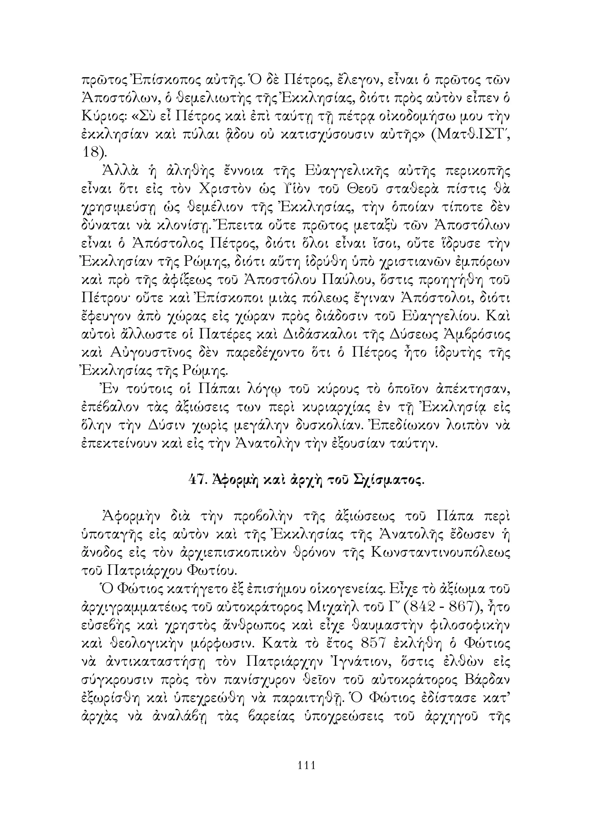 111
πρῶτος Ἐπίσκοπος αὐτῆς. Ὁ δὲ Πέτρος, ἔλεγον, εἶναι ὁ πρῶτος τῶν
Ἀποστόλων, ὁ θεμελιωτὴς τῆς Ἐκκλησίας, διότι πρὸς αὐτὸν εἶπεν ὁ
Κύριος: «Σὺ εἶ Πέτρος καὶ ἐπὶ ταύτῃ τῇ πέτρᾳ οἰκοδομήσω μου τὴν
ἐκκλησίαν καὶ πύλαι ᾃδου οὐ κατισχύσουσιν αὐτῆς» (Ματθ.ΙΣΤ΄,
18).
Ἀλλὰ ἡ ἀληθὴς ἔννοια τῆς Εὐαγγελικῆς αὐτῆς περικοπῆς
εἶναι ὅτι εἰς τὸν Χριστὸν ὡς Υἱὸν τοῦ Θεοῦ σταθερὰ πίστις θὰ
χρησιμεύσῃ ὡς θεμέλιον τῆς Ἐκκλησίας, τὴν ὁποίαν τίποτε δὲν
δύναται νὰ κλονίσῃ. Ἔπειτα οὔτε πρῶτος μεταξὺ τῶν Ἀποστόλων
εἶναι ὁ Ἀπόστολος Πέτρος, διότι ὅλοι εἶναι ἴσοι, οὔτε ἵδρυσε τὴν
Ἐκκλησίαν τῆς Ρώμης, διότι αὕτη ἱδρύθη ὑπὸ χριστιανῶν ἐμπόρων
καὶ πρὸ τῆς ἀφίξεως τοῦ Ἀποστόλου Παύλου, ὅστις προηγήθη τοῦ
Πέτρου· οὔτε καὶ Ἐπίσκοποι μιὰς πόλεως ἔγιναν Ἀπόστολοι, διότι
ἔφευγον ἀπὸ χώρας εἰς χώραν πρὸς διάδοσιν τοῦ Εὐαγγελίου. Καὶ
αὐτοὶ ἄλλωστε οἱ Πατέρες καὶ Διδάσκαλοι τῆς Δύσεως Ἀμβρόσιος
καὶ Αὐγουστῖνος δὲν παρεδέχοντο ὅτι ὁ Πέτρος ἦτο ἱδρυτὴς τῆς
Ἐκκλησίας τῆς Ρώμης.
Ἐν τούτοις οἱ Πάπαι λόγῳ τοῦ κύρους τὸ ὁποῖον ἀπέκτησαν,
ἐπέβαλον τὰς ἀξιώσεις των περὶ κυριαρχίας ἐν τῇ Ἐκκλησίᾳ εἰς
ὅλην τὴν Δύσιν χωρὶς μεγάλην δυσκολίαν. Ἐπεδίωκον λοιπὸν νὰ
ἐπεκτείνουν καὶ εἰς τὴν Ἀνατολὴν τὴν ἐξουσίαν ταύτην.
47. Ἀφορμὴ καὶ ἀρχὴ τοῦ Σχίσματος.
Ἀφορμὴν διὰ τὴν προβολὴν τῆς ἀξιώσεως τοῦ Πάπα περὶ
ὑποταγῆς εἰς αὐτὸν καὶ τῆς Ἐκκλησίας τῆς Ἀνατολῆς ἔδωσεν ἡ
ἄνοδος εἰς τὸν ἀρχιεπισκοπικὸν θρόνον τῆς Κωνσταντινουπόλεως
τοῦ Πατριάρχου Φωτίου.
Ὁ Φώτιος κατήγετο ἐξ ἐπισήμου οἱκογενείας. Εἶχε τὸ ἀξίωμα τοῦ
ἀρχιγραμματέως τοῦ αὐτοκράτορος Μιχαὴλ τοῦ Γ΄ (842 - 867), ἦτο
εὐσεβὴς καὶ χρηστὸς ἄνθρωπος καὶ εἶχε θαυμαστὴν φιλοσοφικὴν
καὶ θεολογικὴν μόρφωσιν. Κατὰ τὸ ἔτος 857 ἐκλήθη ὁ Φώτιος
νὰ ἀντικαταστήσῃ τὸν Πατριάρχην Ἰγνάτιον, ὅστις ἐλθὼν εἰς
σύγκρουσιν πρὸς τὸν πανίσχυρον θεῖον τοῦ αὐτοκράτορος Βάρδαν
ἐξωρίσθη καὶ ὑπεχρεώθη νὰ παραιτηθῇ. Ὁ Φώτιος ἐδίστασε κατ’
ἀρχὰς νὰ ἀναλάβῃ τὰς βαρείας ὑποχρεώσεις τοῦ ἀρχηγοῦ τῆς
 