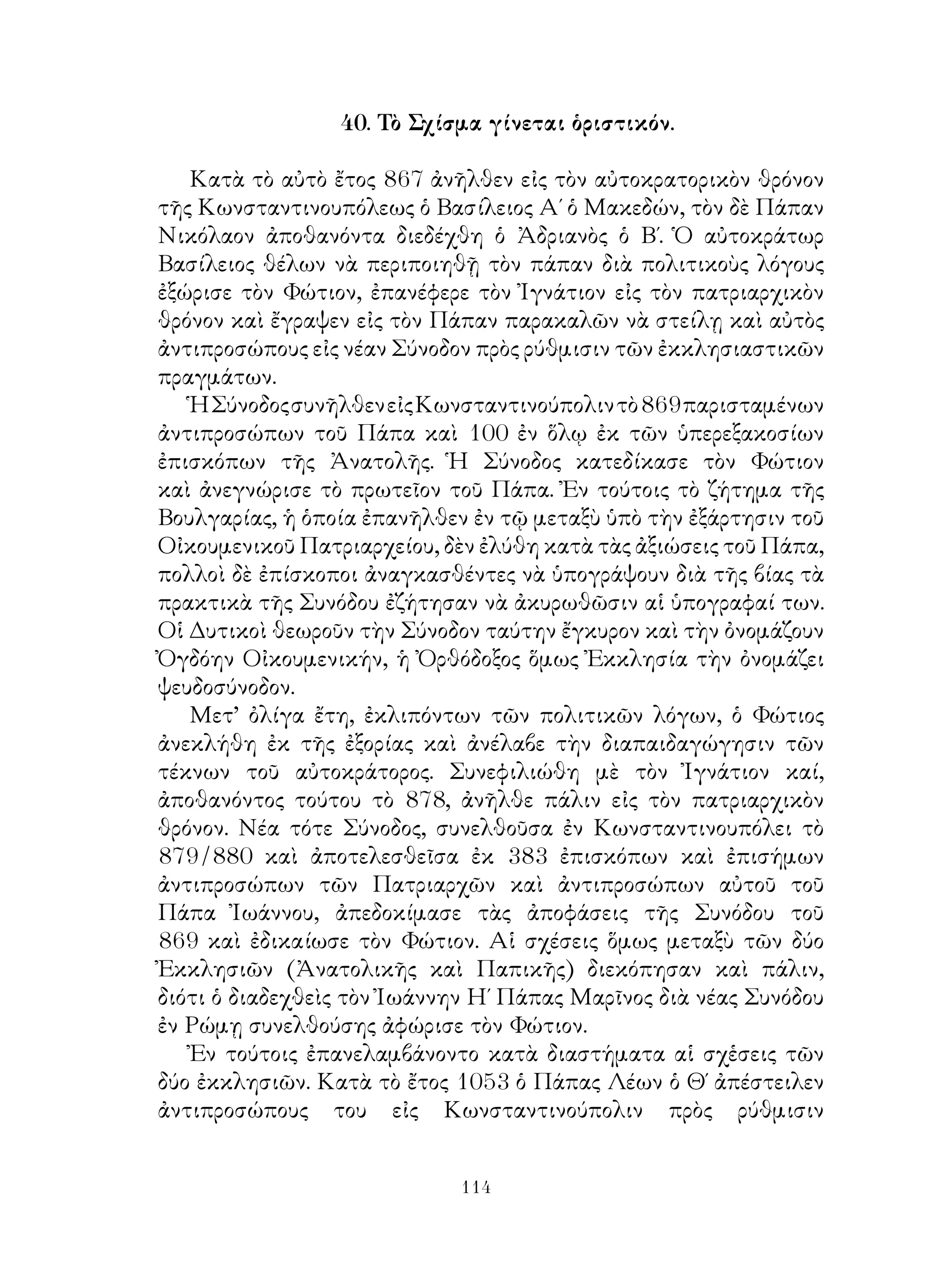 114
40. Τὸ Σχίσμα γίνεται ὁριστικόν.
Κατὰ τὸ αὐτὸ ἔτος 867 ἀνῆλθεν εἰς τὸν αὐτοκρατορικὸν θρόνον
τῆς Κωνσταντινουπόλεως ὁ Βασίλειος Α΄ ὁ Μακεδών, τὸν δὲ Πάπαν
Νικόλαον ἀποθανόντα διεδέχθη ὁ Ἀδριανὸς ὁ Β΄. Ὁ αὐτοκράτωρ
Βασίλειος θέλων νὰ περιποιηθῇ τὸν πάπαν διὰ πολιτικοὺς λόγους
ἐξώρισε τὸν Φώτιον, ἐπανέφερε τὸν Ἰγνάτιον εἰς τὸν πατριαρχικὸν
θρόνον καὶ ἔγραψεν εἰς τὸν Πάπαν παρακαλῶν νὰ στείλῃ καὶ αὐτὸς
ἀντιπροσώπους εἰς νέαν Σύνοδον πρὸς ρύθμισιν τῶν ἐκκλησιαστικῶν
πραγμάτων.
ἩΣύνοδοςσυνῆλθενεἰςΚωνσταντινούπολιντὸ869παρισταμένων
ἀντιπροσώπων τοῦ Πάπα καὶ 100 ἐν ὅλῳ ἐκ τῶν ὑπερεξακοσίων
ἐπισκόπων τῆς Ἀνατολῆς. Ἡ Σύνοδος κατεδίκασε τὸν Φώτιον
καὶ ἀνεγνώρισε τὸ πρωτεῖον τοῦ Πάπα. Ἐν τούτοις τὸ ζήτημα τῆς
Βουλγαρίας, ἡ ὁποία ἐπανῆλθεν ἐν τῷ μεταξὺ ὑπὸ τὴν ἐξάρτησιν τοῦ
Οἰκουμενικοῦ Πατριαρχείου, δὲν ἐλύθη κατὰ τὰς ἀξιώσεις τοῦ Πάπα,
πολλοὶ δὲ ἐπίσκοποι ἀναγκασθέντες νὰ ὑπογράψουν διὰ τῆς βίας τὰ
πρακτικὰ τῆς Συνόδου ἐζήτησαν νὰ ἀκυρωθῶσιν αἱ ὑπογραφαί των.
Οἱ Δυτικοὶ θεωροῦν τὴν Σύνοδον ταύτην ἔγκυρον καὶ τὴν ὀνομάζουν
Ὀγδόην Οἰκουμενικήν, ἡ Ὀρθόδοξος ὅμως Ἐκκλησία τὴν ὀνομάζει
ψευδοσύνοδον.
Μετ’ ὀλίγα ἔτη, ἐκλιπόντων τῶν πολιτικῶν λόγων, ὁ Φώτιος
ἀνεκλήθη ἐκ τῆς ἐξορίας καὶ ἀνέλαβε τὴν διαπαιδαγώγησιν τῶν
τέκνων τοῦ αὐτοκράτορος. Συνεφιλιώθη μὲ τὸν Ἰγνάτιον καί,
ἀποθανόντος τούτου τὸ 878, ἀνῆλθε πάλιν εἰς τὸν πατριαρχικὸν
θρόνον. Νέα τότε Σύνοδος, συνελθοῦσα ἐν Κωνσταντινουπόλει τὸ
879/880 καὶ ἀποτελεσθεῖσα ἐκ 383 ἐπισκόπων καὶ ἐπισήμων
ἀντιπροσώπων τῶν Πατριαρχῶν καὶ ἀντιπροσώπων αὐτοῦ τοῦ
Πάπα Ἰωάννου, ἀπεδοκίμασε τὰς ἀποφάσεις τῆς Συνόδου τοῦ
869 καὶ ἐδικαίωσε τὸν Φώτιον. Αἱ σχέσεις ὅμως μεταξὺ τῶν δύο
Ἐκκλησιῶν (Ἀνατολικῆς καὶ Παπικῆς) διεκόπησαν καὶ πάλιν,
διότι ὁ διαδεχθεὶς τὸν Ἰωάννην Η΄ Πάπας Μαρῖνος διὰ νέας Συνόδου
ἐν Ρώμῃ συνελθούσης ἀφώρισε τὸν Φώτιον.
Ἐν τούτοις ἐπανελαμβάνοντο κατὰ διαστήματα αἱ σχἑσεις τῶν
δύο ἐκκλησιῶν. Κατὰ τὸ ἔτος 1053 ὁ Πάπας Λέων ὁ Θ΄ ἀπέστειλεν
ἀντιπροσώπους του εἰς Κωνσταντινούπολιν πρὸς ρύθμισιν
 