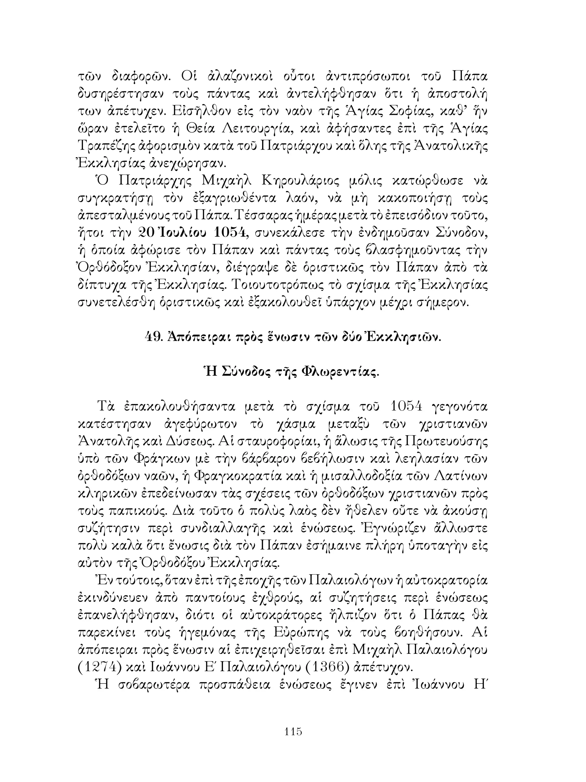 115
τῶν διαφορῶν. Οἱ ἀλαζονικοὶ οὗτοι ἀντιπρόσωποι τοῦ Πάπα
δυσηρέστησαν τοὺς πάντας καὶ ἀντελήφθησαν ὅτι ἡ ἀποστολή
των ἀπέτυχεν. Εἰσῆλθον εἰς τὸν ναὸν τῆς Ἁγίας Σοφίας, καθ’ ἥν
ὥραν ἐτελεῖτο ἡ Θεία Λειτουργία, καὶ ἀφήσαντες ἐπὶ τῆς Ἁγίας
Τραπέζης ἀφορισμὸν κατὰ τοῦ Πατριάρχου καὶ ὅλης τῆς Ἀνατολικῆς
Ἐκκλησίας ἀνεχώρησαν.
Ὁ Πατριάρχης Μιχαὴλ Κηρουλάριος μόλις κατώρθωσε νὰ
συγκρατήσῃ τὸν ἐξαγριωθέντα λαόν, νὰ μὴ κακοποιήσῃ τοὺς
ἀπεσταλμένουςτοῦΠάπα.Τέσσαραςἡμέραςμετὰτὸἐπεισόδιοντοῦτο,
ἤτοι τὴν 20 Ἰουλίου 1054, συνεκάλεσε τὴν ἐνδημοῦσαν Σύνοδον,
ἡ ὁποία ἀφώρισε τὸν Πάπαν καὶ πάντας τοὺς βλασφημοῦντας τὴν
Ὀρθόδοξον Ἐκκλησίαν, διέγραψε δὲ ὁριστικῶς τὸν Πάπαν ἀπὸ τὰ
δίπτυχα τῆς Ἐκκλησίας. Τοιουτοτρόπως τὸ σχίσμα τῆς Ἐκκλησίας
συνετελέσθη ὁριστικῶς καὶ ἐξακολουθεῖ ὑπάρχον μέχρι σήμερον.
49. Ἀπόπειραι πρὸς ἕνωσιν τῶν δύο Ἐκκλησιῶν.
Ἡ Σύνοδος τῆς Φλωρεντίας.
Τὰ ἐπακολουθήσαντα μετὰ τὸ σχίσμα τοῦ 1054 γεγονότα
κατέστησαν ἀγεφύρωτον τὸ χάσμα μεταξὺ τῶν χριστιανῶν
Ἀνατολῆς καὶ Δύσεως. Αἱ σταυροφορίαι, ἡ ἅλωσις τῆς Πρωτευούσης
ὑπὸ τῶν Φράγκων μὲ τὴν βάρβαρον βεβήλωσιν καὶ λεηλασίαν τῶν
ὀρθοδόξων ναῶν, ἡ Φραγκοκρατία καὶ ἡ μισαλλοδοξία τῶν Λατίνων
κληρικῶν ἐπεδείνωσαν τὰς σχέσεις τῶν ὀρθοδόξων χριστιανῶν πρὸς
τοὺς παπικούς. Διὰ τοῦτο ὁ πολὺς λαὸς δὲν ἤθελεν οὔτε νὰ ἀκούσῃ
συζήτησιν περὶ συνδιαλλαγῆς καὶ ἑνώσεως. Ἐγνώριζεν ἄλλωστε
πολὺ καλὰ ὅτι ἔνωσις διὰ τὸν Πάπαν ἐσήμαινε πλήρη ὑποταγὴν εἰς
αὐτὸν τῆς Ὀρθοδόξου Ἐκκλησίας.
Ἐντούτοις,ὅτανἐπὶτῆςἐποχῆςτῶνΠαλαιολόγωνἡαὐτοκρατορία
ἐκινδύνευεν ἀπὸ παντοίους ἐχθρούς, αἱ συζητήσεις περὶ ἑνώσεως
ἐπανελήφθησαν, διότι οἱ αὐτοκράτορες ἤλπιζον ὅτι ὁ Πάπας θὰ
παρεκίνει τοὺς ἡγεμόνας τῆς Εὐρώπης νὰ τοὺς βοηθήσουν. Αἱ
ἀπόπειραι πρὸς ἕνωσιν αἱ ἐπιχειρηθεῖσαι ἐπὶ Μιχαὴλ Παλαιολόγου
(1274) καὶ Ιωάννου Ε΄ Παλαιολόγου (1366) ἀπέτυχον.
Ἡ σοβαρωτέρα προσπάθεια ἑνώσεως ἔγινεν ἐπὶ Ἰωάννου Η΄
 