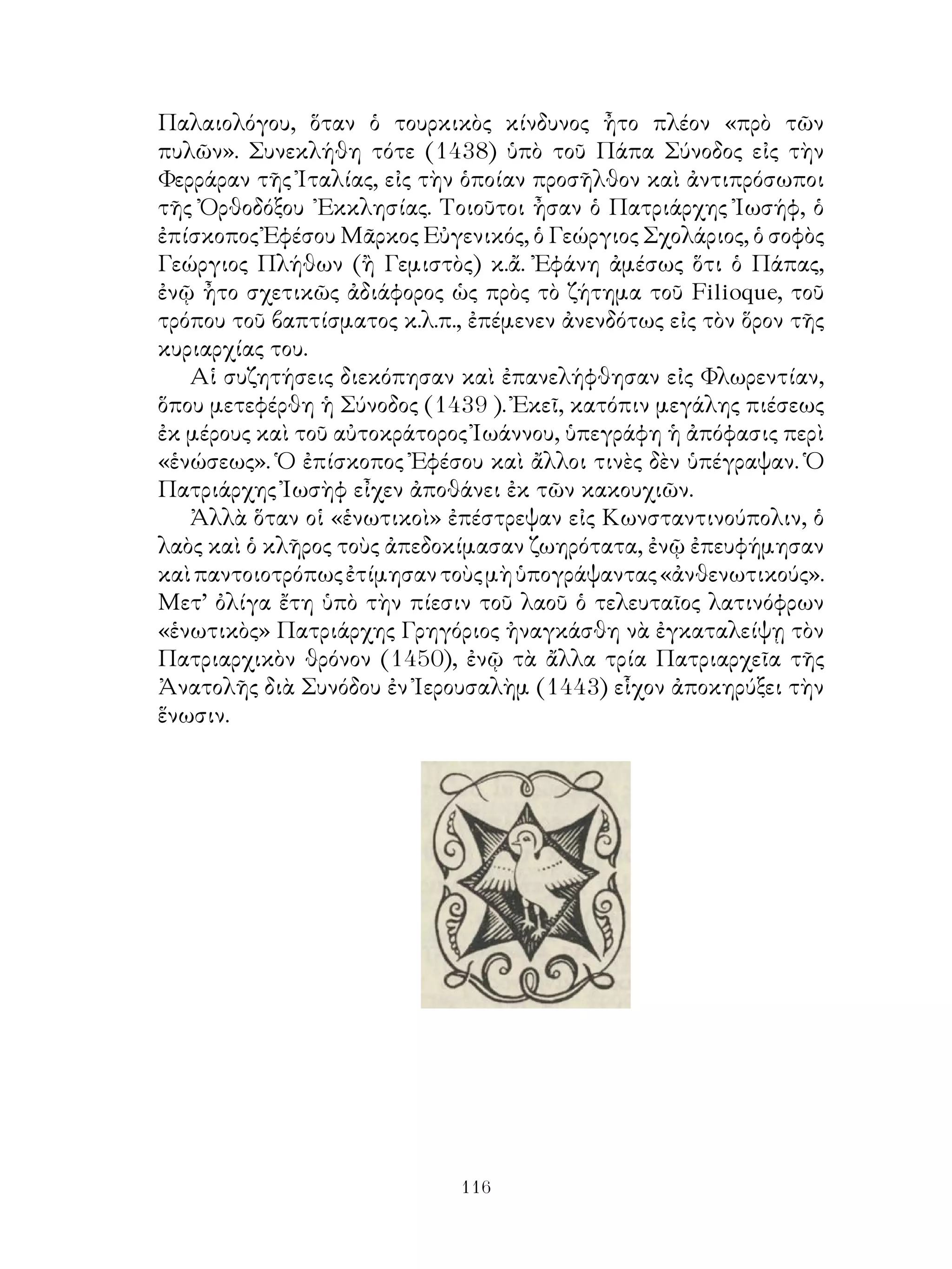 116
Παλαιολόγου, ὅταν ὁ τουρκικὸς κίνδυνος ἦτο πλέον «πρὸ τῶν
πυλῶν». Συνεκλήθη τότε (1438) ὑπὸ τοῦ Πάπα Σύνοδος εἰς τὴν
Φερράραν τῆς Ἰταλίας, εἰς τὴν ὁποίαν προσῆλθον καὶ ἀντιπρόσωποι
τῆς Ὀρθοδόξου ᾽Εκκλησίας. Τοιοῦτοι ἦσαν ὁ Πατριάρχης Ἰωσήφ, ὁ
ἐπίσκοπος Ἐφέσου Μᾶρκος Εὐγενικός, ὁ Γεώργιος Σχολάριος, ὁ σοφὸς
Γεώργιος Πλήθων (ἢ Γεμιστὸς) κ.ἄ. Ἐφάνη ἀμέσως ὅτι ὁ Πάπας,
ἐνῷ ἦτο σχετικῶς ἀδιάφορος ὡς πρὸς τὸ ζήτημα τοῦ Filioque, τοῦ
τρόπου τοῦ βαπτίσματος κ.λ.π., ἐπέμενεν ἀνενδότως εἰς τὸν ὅρον τῆς
κυριαρχίας του.
Αἱ συζητήσεις διεκόπησαν καὶ ἐπανελήφθησαν εἰς Φλωρεντίαν,
ὅπου μετεφέρθη ἡ Σύνοδος (1439 ). Ἐκεῖ, κατόπιν μεγάλης πιέσεως
ἐκ μέρους καὶ τοῦ αὐτοκράτορος Ἰωάννου, ὑπεγράφη ἡ ἀπόφασις περὶ
«ἑνώσεως». Ὁ ἐπίσκοπος Ἐφέσου καὶ ἄλλοι τινὲς δὲν ὑπέγραψαν. Ὁ
Πατριάρχης Ἰωσὴφ εἶχεν ἀποθάνει ἐκ τῶν κακουχιῶν.
Ἀλλὰ ὅταν οἱ «ἑνωτικοὶ» ἐπέστρεψαν εἰς Κωνσταντινούπολιν, ὁ
λαὸς καὶ ὁ κλῆρος τοὺς ἀπεδοκίμασαν ζωηρότατα, ἐνῷ ἐπευφήμησαν
καὶπαντοιοτρόπωςἐτίμησαντοὺςμὴὑπογράψαντας«ἀνθενωτικούς».
Μετ’ ὀλίγα ἔτη ὑπὸ τὴν πίεσιν τοῦ λαοῦ ὁ τελευταῖος λατινόφρων
«ἑνωτικὸς» Πατριάρχης Γρηγόριος ἠναγκάσθη νὰ ἐγκαταλείψῃ τὸν
Πατριαρχικὸν θρόνον (1450), ἐνῷ τὰ ἄλλα τρία Πατριαρχεῖα τῆς
Ἀνατολῆς διὰ Συνόδου ἐν Ἰερουσαλὴμ (1443) εἷχον ἀποκηρύξει τὴν
ἕνωσιν.
 