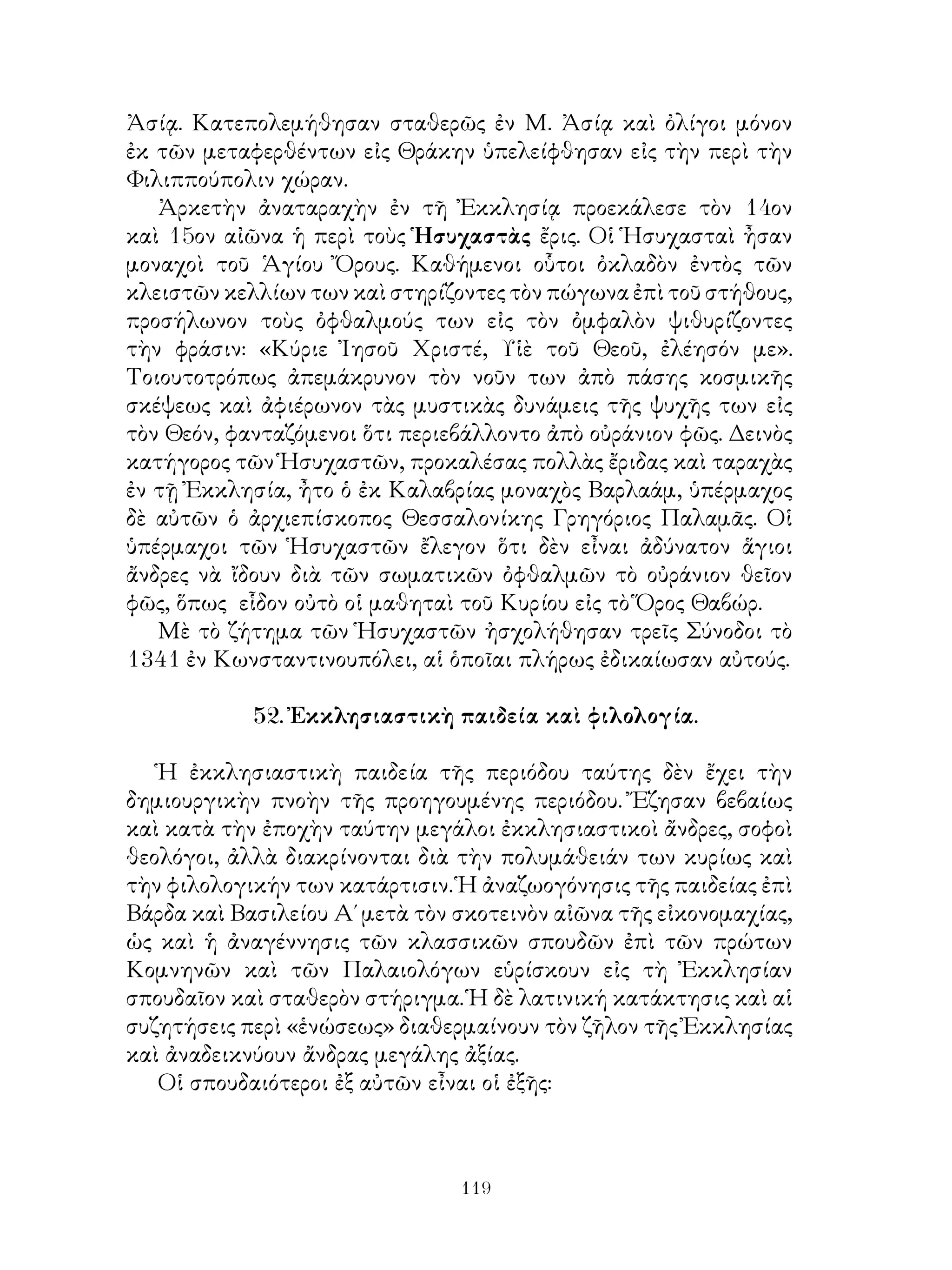 119
Ἀσίᾳ. Κατεπολεμήθησαν σταθερῶς ἐν Μ. Ἀσίᾳ καὶ ὀλίγοι μόνον
ἐκ τῶν μεταφερθέντων εἰς Θράκην ὑπελείφθησαν εἰς τὴν περὶ τὴν
Φιλιππούπολιν χώραν.
Ἀρκετὴν ἀναταραχὴν ἐν τῆ Ἐκκλησίᾳ προεκάλεσε τὸν 14ον
καὶ 15ον αἰῶνα ἡ περὶ τοὺς Ἡσυχαστὰς ἔρις. Οἱ Ἡσυχασταὶ ἦσαν
μοναχοὶ τοῦ Ἁγίου Ὄρους. Καθήμενοι οὗτοι ὀκλαδὸν ἐντὸς τῶν
κλειστῶν κελλίων των καὶ στηρίζοντες τὸν πώγωνα ἐπὶ τοῦ στήθους,
προσήλωνον τοὺς ὀφθαλμούς των εἰς τὸν ὀμφαλὸν ψιθυρίζοντες
τὴν φράσιν: «Κύριε Ἰησοῦ Χριστέ, Υἱὲ τοῦ Θεοῦ, ἐλέησόν με».
Τοιουτοτρόπως ἀπεμάκρυνον τὸν νοῦν των ἀπὸ πάσης κοσμικῆς
σκέψεως καὶ ἀφιέρωνον τὰς μυστικὰς δυνάμεις τῆς ψυχῆς των εἰς
τὸν Θεόν, φανταζόμενοι ὅτι περιεβάλλοντο ἀπὸ οὐράνιον φῶς. Δεινὸς
κατήγορος τῶν Ἡσυχαστῶν, προκαλέσας πολλὰς ἔριδας καὶ ταραχὰς
ἐν τῇ Ἐκκλησία, ἦτο ὁ ἐκ Καλαβρίας μοναχὸς Βαρλαάμ, ὑπέρμαχος
δὲ αὐτῶν ὁ ἀρχιεπίσκοπος Θεσσαλονίκης Γρηγόριος Παλαμᾶς. Οἱ
ὑπέρμαχοι τῶν Ἡσυχαστῶν ἔλεγον ὅτι δὲν εἶναι ἀδύνατον ἅγιοι
ἄνδρες νὰ ἴδουν διὰ τῶν σωματικῶν ὀφθαλμῶν τὸ οὐράνιον θεῖον
φῶς, ὅπως εἷδον οὐτὸ οἱ μαθηταὶ τοῦ Κυρίου εἰς τὸ Ὅρος Θαβώρ.
Μὲ τὸ ζήτημα τῶν Ἡσυχαστῶν ἠσχολήθησαν τρεῖς Σύνοδοι τὸ
1341 ἐν Κωνσταντινουπόλει, αἱ ὁποῖαι πλήρως ἐδικαίωσαν αὐτούς.
52. Ἐκκλησιαστικὴ παιδεία καὶ φιλολογία.
Ἡ ἐκκλησιαστικὴ παιδεία τῆς περιόδου ταύτης δὲν ἔχει τὴν
δημιουργικὴν πνοὴν τῆς προηγουμένης περιόδου. Ἔζησαν βεβαίως
καὶ κατὰ τὴν ἐποχὴν ταύτην μεγάλοι ἐκκλησιαστικοὶ ἄνδρες, σοφοὶ
θεολόγοι, ἀλλὰ διακρίνονται διὰ τὴν πολυμάθειάν των κυρίως καὶ
τὴν φιλολογικήν των κατάρτισιν. Ἡ ἀναζωογόνησις τῆς παιδείας ἐπὶ
Βάρδα καὶ Βασιλείου Α΄ μετὰ τὸν σκοτεινὸν αἰῶνα τῆς εἰκονομαχίας,
ὡς καὶ ἡ ἀναγέννησις τῶν κλασσικῶν σπουδῶν ἐπὶ τῶν πρώτων
Κομνηνῶν καὶ τῶν Παλαιολόγων εὑρίσκουν εἰς τὴ Ἐκκλησίαν
σπουδαῖον καὶ σταθερὸν στήριγμα. Ἡ δὲ λατινική κατάκτησις καὶ αἱ
συζητήσεις περὶ «ἑνώσεως» διαθερμαίνουν τὸν ζῆλον τῆς Ἐκκλησίας
καὶ ἀναδεικνύουν ἄνδρας μεγάλης ἀξίας.
Οἱ σπουδαιότεροι ἐξ αὐτῶν εἶναι οἱ ἐξῆς:
 