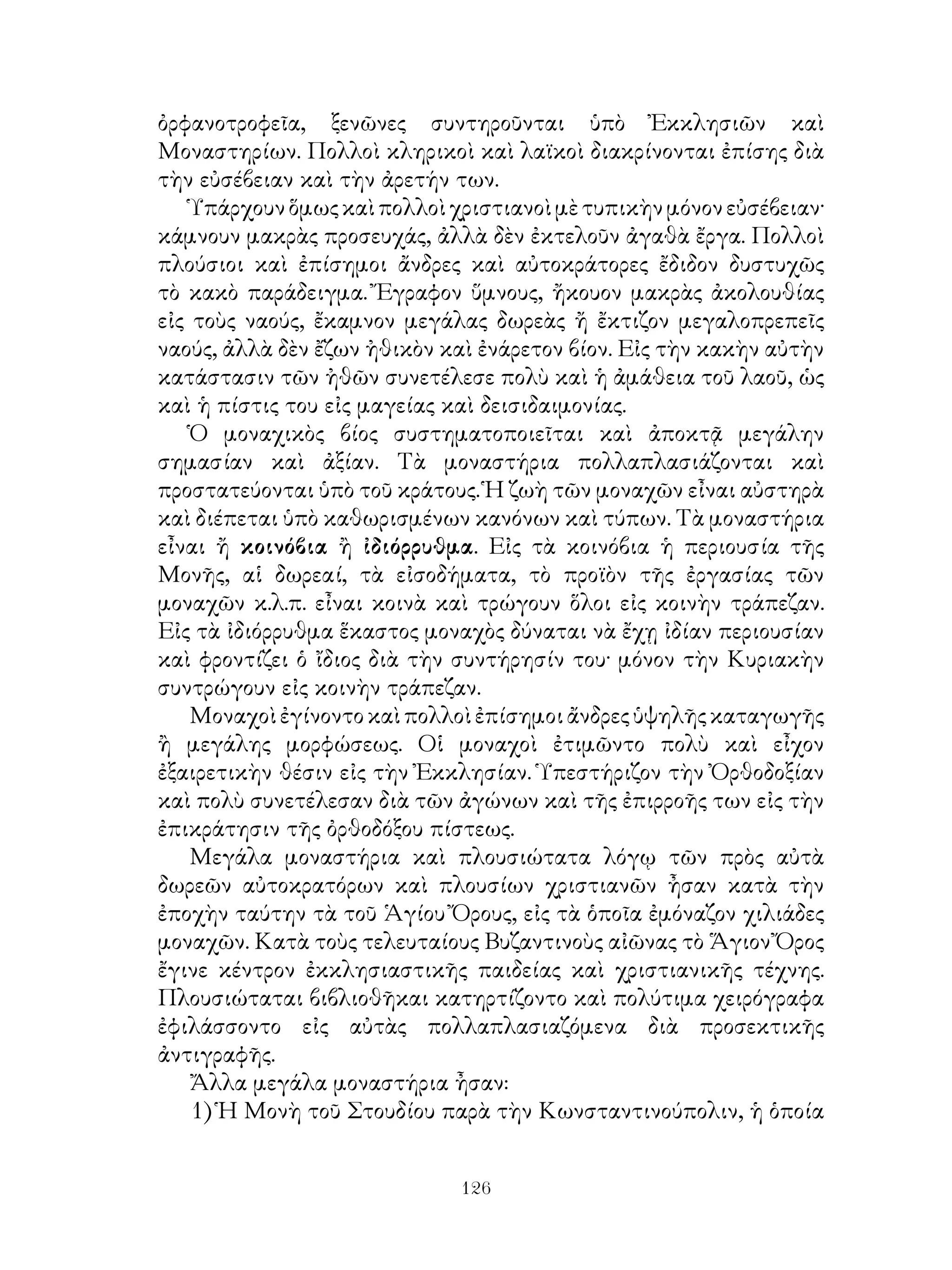 126
ὀρφανοτροφεῖα, ξενῶνες συντηροῦνται ὑπὸ Ἐκκλησιῶν καὶ
Μοναστηρίων. Πολλοὶ κληρικοὶ καὶ λαϊκοὶ διακρίνονται ἐπίσης διὰ
τὴν εὐσέβειαν καὶ τὴν ἀρετήν των.
Ὑπάρχουνὅμωςκαὶπολλοὶχριστιανοὶμὲτυπικὴνμόνονεὐσέβειαν·
κάμνουν μακρὰς προσευχάς, ἀλλὰ δὲν ἐκτελοῦν ἀγαθὰ ἔργα. Πολλοὶ
πλούσιοι καὶ ἐπίσημοι ἄνδρες καὶ αὐτοκράτορες ἔδιδον δυστυχῶς
τὸ κακὸ παράδειγμα. Ἔγραφον ὕμνους, ἤκουον μακρὰς ἀκολουθίας
εἰς τοὺς ναούς, ἔκαμνον μεγάλας δωρεὰς ἤ ἔκτιζον μεγαλοπρεπεῖς
ναούς, ἀλλὰ δὲν ἔζων ἠθικὸν καὶ ἐνάρετον βίον. Εἰς τὴν κακὴν αὐτὴν
κατάστασιν τῶν ἠθῶν συνετέλεσε πολὺ καὶ ἡ ἀμάθεια τοῦ λαοῦ, ὡς
καὶ ἡ πίστις του εἰς μαγείας καὶ δεισιδαιμονίας.
Ὁ μοναχικὸς βίος συστηματοποιεῖται καὶ ἀποκτᾷ μεγάλην
σημασίαν καὶ ἀξίαν. Τὰ μοναστήρια πολλαπλασιάζονται καὶ
προστατεύονται ὑπὸ τοῦ κράτους. Ἡ ζωὴ τῶν μοναχῶν εἶναι αὐστηρὰ
καὶ διέπεται ὑπὸ καθωρισμένων κανόνων καὶ τύπων. Τὰ μοναστήρια
εἶναι ἤ κοινόβια ἢ ἰδιόρρυθμα. Εἰς τὰ κοινόβια ἡ περιουσία τῆς
Μονῆς, αἱ δωρεαί, τὰ εἰσοδήματα, τὸ προϊὸν τῆς ἐργασίας τῶν
μοναχῶν κ.λ.π. εἶναι κοινὰ καὶ τρώγουν ὅλοι εἰς κοινὴν τράπεζαν.
Εἰς τὰ ἰδιόρρυθμα ἕκαστος μοναχὸς δύναται νὰ ἔχῃ ἰδίαν περιουσίαν
καὶ φροντίζει ὁ ἴδιος διὰ τὴν συντήρησίν του· μόνον τὴν Κυριακὴν
συντρώγουν εἰς κοινὴν τράπεζαν.
Μοναχοὶἐγίνοντοκαὶπολλοὶἐπίσημοιἄνδρεςὑψηλῆςκαταγωγῆς
ἢ μεγάλης μορφώσεως. Οἱ μοναχοὶ ἐτιμῶντο πολὺ καὶ εἶχον
ἐξαιρετικὴν θέσιν εἰς τὴν Ἐκκλησίαν. Ὑπεστήριζον τὴν Ὀρθοδοξίαν
καὶ πολὺ συνετέλεσαν διὰ τῶν ἀγώνων καὶ τῆς ἐπιρροῆς των εἰς τὴν
ἐπικράτησιν τῆς ὀρθοδόξου πίστεως.
Μεγάλα μοναστήρια καὶ πλουσιώτατα λόγῳ τῶν πρὸς αὐτὰ
δωρεῶν αὐτοκρατόρων καὶ πλουσίων χριστιανῶν ἦσαν κατὰ τὴν
ἐποχὴν ταύτην τὰ τοῦ Ἁγίου Ὄρους, εἰς τὰ ὁποῖα ἐμόναζον χιλιάδες
μοναχῶν. Κατὰ τοὺς τελευταίους Βυζαντινοὺς αἰῶνας τὸ Ἅγιον Ὄρος
ἔγινε κέντρον ἐκκλησιαστικῆς παιδείας καὶ χριστιανικῆς τέχνης.
Πλουσιώταται βιβλιοθῆκαι κατηρτίζοντο καὶ πολύτιμα χειρόγραφα
ἐφιλάσσοντο εἰς αὐτὰς πολλαπλασιαζόμενα διὰ προσεκτικῆς
ἀντιγραφῆς.
Ἄλλα μεγάλα μοναστήρια ἦσαν:
1) Ἡ Μονὴ τοῦ Στουδίου παρὰ τὴν Κωνσταντινούπολιν, ἡ ὁποία
 