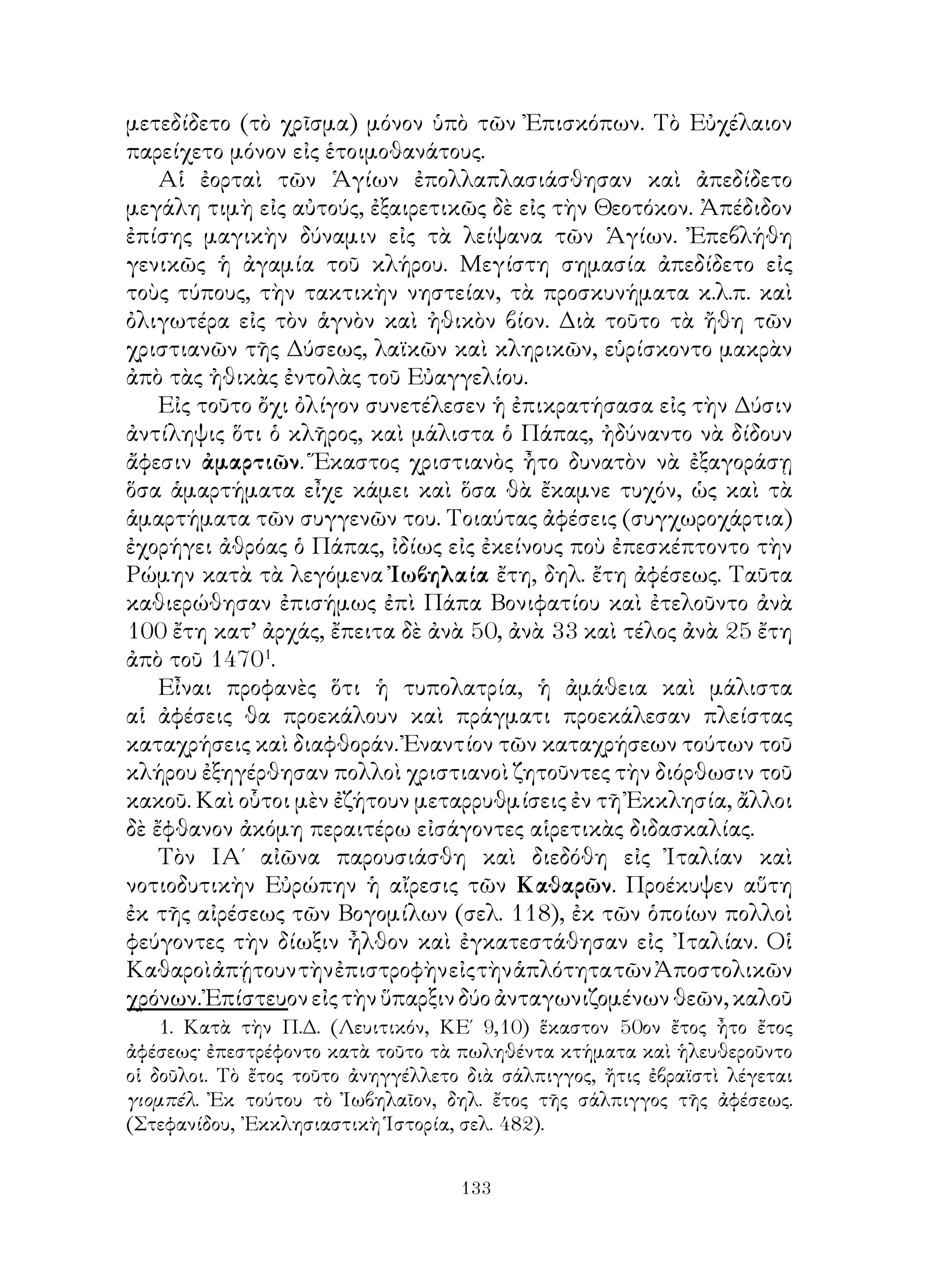 133
μετεδίδετο (τὸ χρῖσμα) μόνον ὑπὸ τῶν Ἐπισκόπων. Τὸ Εὐχέλαιον
παρείχετο μόνον εἰς ἑτοιμοθανάτους.
Αἱ ἐορταὶ τῶν Ἁγίων ἐπολλαπλασιάσθησαν καὶ ἀπεδίδετο
μεγάλη τιμὴ εἰς αὐτούς, ἐξαιρετικῶς δὲ εἰς τὴν Θεοτόκον. Ἀπέδιδον
ἐπίσης μαγικὴν δύναμιν εἰς τὰ λείψανα τῶν Ἁγίων. Ἐπεβλήθη
γενικῶς ἡ ἀγαμία τοῦ κλήρου. Μεγίστη σημασία ἀπεδίδετο εἰς
τοὺς τύπους, τὴν τακτικὴν νηστείαν, τὰ προσκυνήματα κ.λ.π. καὶ
ὀλιγωτέρα εἰς τὸν ἁγνὸν καὶ ἠθικὸν βίον. Διὰ τοῦτο τὰ ἤθη τῶν
χριστιανῶν τῆς Δύσεως, λαϊκῶν καὶ κληρικῶν, εὑρίσκοντο μακρὰν
ἀπὸ τὰς ἠθικὰς ἐντολὰς τοῦ Εὐαγγελίου.
Εἰς τοῦτο ὄχι ὀλίγον συνετέλεσεν ἡ ἐπικρατήσασα εἰς τὴν Δύσιν
ἀντίληψις ὅτι ὁ κλῆρος, καὶ μάλιστα ὁ Πάπας, ἠδύναντο νὰ δίδουν
ἄφεσιν ἀμαρτιῶν. Ἕκαστος χριστιανὸς ἦτο δυνατὸν νὰ ἐξαγοράσῃ
ὅσα ἁμαρτήματα εἶχε κάμει καὶ ὅσα θὰ ἔκαμνε τυχόν, ὡς καὶ τὰ
ἁμαρτήματα τῶν συγγενῶν του. Τοιαύτας ἀφέσεις (συγχωροχάρτια)
ἐχορήγει ἀθρόας ὁ Πάπας, ἰδίως εἰς ἐκείνους ποὺ ἐπεσκέπτοντο τὴν
Ρώμην κατὰ τὰ λεγόμενα Ἰωβηλαία ἔτη, δηλ. ἔτη ἀφέσεως. Ταῦτα
καθιερώθησαν ἐπισήμως ἐπὶ Πάπα Βονιφατίου καὶ ἐτελοῦντο ἀνὰ
100 ἔτη κατ’ ἀρχάς, ἔπειτα δὲ ἀνὰ 50, ἀνὰ 33 καὶ τέλος ἀνὰ 25 ἔτη
ἀπὸ τοῦ 1470
.
Εἶναι προφανὲς ὅτι ἡ τυπολατρία, ἡ ἀμάθεια καὶ μάλιστα
αἱ ἀφέσεις θα προεκάλουν καὶ πράγματι προεκάλεσαν πλείστας
καταχρήσεις καὶ διαφθοράν. Ἐναντίον τῶν καταχρήσεων τούτων τοῦ
κλήρου ἐξηγέρθησαν πολλοὶ χριστιανοὶ ζητοῦντες τὴν διόρθωσιν τοῦ
κακοῦ. Καὶ οὗτοι μὲν ἐζήτουν μεταρρυθμίσεις ἐν τῆ Ἐκκλησία, ἄλλοι
δὲ ἔφθανον ἀκόμη περαιτέρω εἰσάγοντες αἱρετικὰς διδασκαλίας.
Τὸν ΙΑ΄ αἰῶνα παρουσιάσθη καὶ διεδόθη εἰς Ἰταλίαν καὶ
νοτιοδυτικὴν Εὐρώπην ἡ αἴρεσις τῶν Καθαρῶν. Προέκυψεν αὕτη
ἐκ τῆς αἰρέσεως τῶν Βογομίλων (σελ. 118), ἐκ τῶν ὁποίων πολλοὶ
φεύγοντες τὴν δίωξιν ἦλθον καὶ ἐγκατεστάθησαν εἰς ᾽Ιταλίαν. Οἱ
ΚαθαροὶἀπῄτουντὴνἐπιστροφὴνεἰςτὴνἁπλότητατῶνἈποστολικῶν
χρόνων.Ἐπίστευονεἰςτὴνὕπαρξινδύοἀνταγωνιζομένωνθεῶν,καλοῦ
. Κατὰ τὴν Π.Δ. (Λευιτικόν, ΚΕ΄ 9,10) ἕκαστον 50ον ἔτος ἦτο ἔτος
ἀφέσεως· ἐπεστρέφοντο κατὰ τοῦτο τὰ πωληθέντα κτήματα καὶ ἡλευθεροῦντο
οἱ δοῦλοι. Τὸ ἔτος τοῦτο ἀνηγγέλλετο διὰ σάλπιγγος, ἤτις ἐβραϊστὶ λέγεται
γιομπέλ. Ἐκ τούτου τὸ Ἰωβηλαῖον, δηλ. ἔτος τῆς σάλπιγγος τῆς ἀφέσεως.
(Στεφανίδου, ᾽Εκκλησιαστικὴ Ἱστορία, σελ. 482).
 