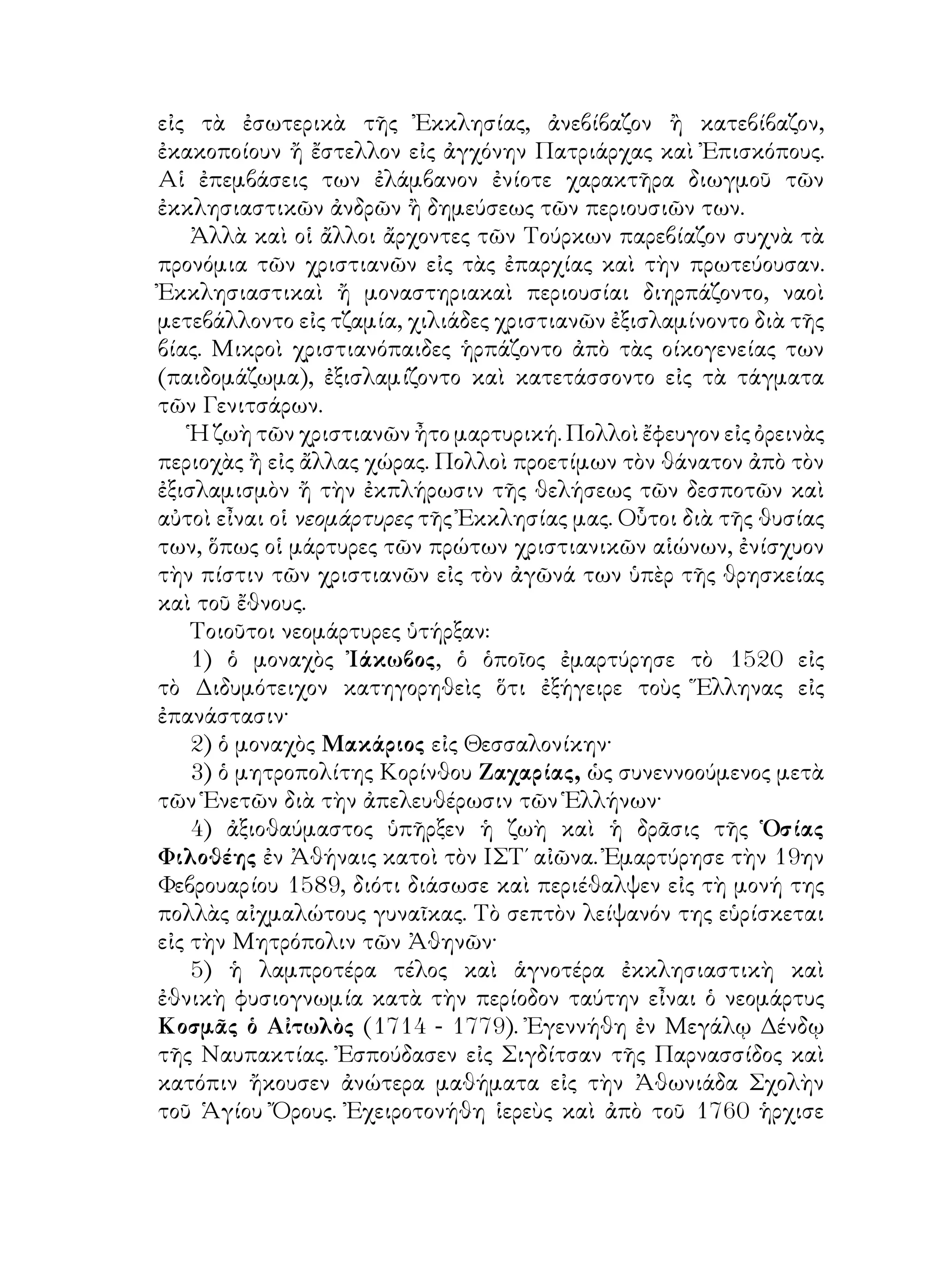 εἰς τὰ ἐσωτερικὰ τῆς Ἐκκλησίας, ἀνεβίβαζον ἢ κατεβίβαζον,
ἐκακοποίουν ἤ ἔστελλον εἰς ἀγχόνην Πατριάρχας καὶ Ἐπισκόπους.
Αἱ ἐπεμβάσεις των ἐλάμβανον ἐνίοτε χαρακτῆρα διωγμοῦ τῶν
ἐκκλησιαστικῶν ἀνδρῶν ἢ δημεύσεως τῶν περιουσιῶν των.
Ἀλλὰ καὶ οἱ ἄλλοι ἄρχοντες τῶν Τούρκων παρεβίαζον συχνὰ τὰ
προνόμια τῶν χριστιανῶν εἰς τὰς ἐπαρχίας καὶ τὴν πρωτεύουσαν.
Ἐκκλησιαστικαὶ ἤ μοναστηριακαὶ περιουσίαι διηρπάζοντο, ναοὶ
μετεβάλλοντο εἰς τζαμία, χιλιάδες χριστιανῶν ἐξισλαμίνοντο διὰ τῆς
βίας. Μικροὶ χριστιανόπαιδες ἡρπάζοντο ἀπὸ τὰς οίκογενείας των
(παιδομάζωμα), ἐξισλαμίζοντο καὶ κατετάσσοντο εἰς τὰ τάγματα
τῶν Γενιτσάρων.
Ἡ ζωὴ τῶν χριστιανῶν ἦτο μαρτυρική. Πολλοὶ ἔφευγον εἰς ὀρεινὰς
περιοχὰς ἢ εἰς ἄλλας χώρας. Πολλοὶ προετίμων τὸν θάνατον ἀπὸ τὸν
ἐξισλαμισμὸν ἤ τὴν ἐκπλήρωσιν τῆς θελήσεως τῶν δεσποτῶν καὶ
αὐτοὶ εἶναι οἱ νεομάρτυρες τῆς Ἐκκλησίας μας. Οὗτοι διὰ τῆς θυσίας
των, ὅπως οἱ μάρτυρες τῶν πρώτων χριστιανικῶν αἱώνων, ἐνίσχυον
τὴν πίστιν τῶν χριστιανῶν εἰς τὸν ἀγῶνά των ὑπὲρ τῆς θρησκείας
καὶ τοῦ ἔθνους.
Τοιοῦτοι νεομάρτυρες ὑτήρξαν:
1) ὁ μοναχὸς Ἰάκωβος, ὁ ὁποῖος ἐμαρτύρησε τὸ 1520 εἰς
τὸ Διδυμότειχον κατηγορηθεὶς ὅτι ἐξήγειρε τοὺς Ἕλληνας εἰς
ἐπανάστασιν·
2) ὁ μοναχὸς Μακάριος εἰς Θεσσαλονίκην·
3) ὁ μητροπολίτης Κορίνθου Ζαχαρίας, ὡς συνεννοούμενος μετὰ
τῶν Ἑνετῶν διὰ τὴν ἀπελευθέρωσιν τῶν Ἑλλήνων·
4) ἀξιοθαύμαστος ὑπῆρξεν ἡ ζωὴ καὶ ἡ δρᾶσις τῆς Ὁσίας
Φιλοθέης ἐν Ἀθήναις κατοὶ τὸν ΙΣΤ΄ αἰῶνα. Ἐμαρτύρησε τὴν 19ην
Φεβρουαρίου 1589, διότι διάσωσε καὶ περιέθαλψεν εἰς τὴ μονή της
πολλὰς αἰχμαλώτους γυναῖκας. Τὸ σεπτὸν λείψανόν της εὑρίσκεται
εἰς τὴν Μητρόπολιν τῶν Ἀθηνῶν·
5) ἡ λαμπροτέρα τέλος καὶ ἁγνοτέρα ἐκκλησιαστικὴ καὶ
ἐθνικὴ φυσιογνωμία κατὰ τὴν περίοδον ταύτην εἶναι ὁ νεομάρτυς
Κοσμᾶς ὁ Αἰτωλὸς (1714 - 1779). Ἐγεννήθη ἐν Μεγάλῳ Δένδῳ
τῆς Ναυπακτίας. Ἐσπούδασεν εἰς Σιγδίτσαν τῆς Παρνασσίδος καὶ
κατόπιν ἤκουσεν ἀνώτερα μαθήματα εἰς τὴν Ἀθωνιάδα Σχολὴν
τοῦ Ἁγίου Ὄρους. Ἐχειροτονήθη ἱερεὺς καὶ ἀπὸ τοῦ 1760 ἡρχισε
 