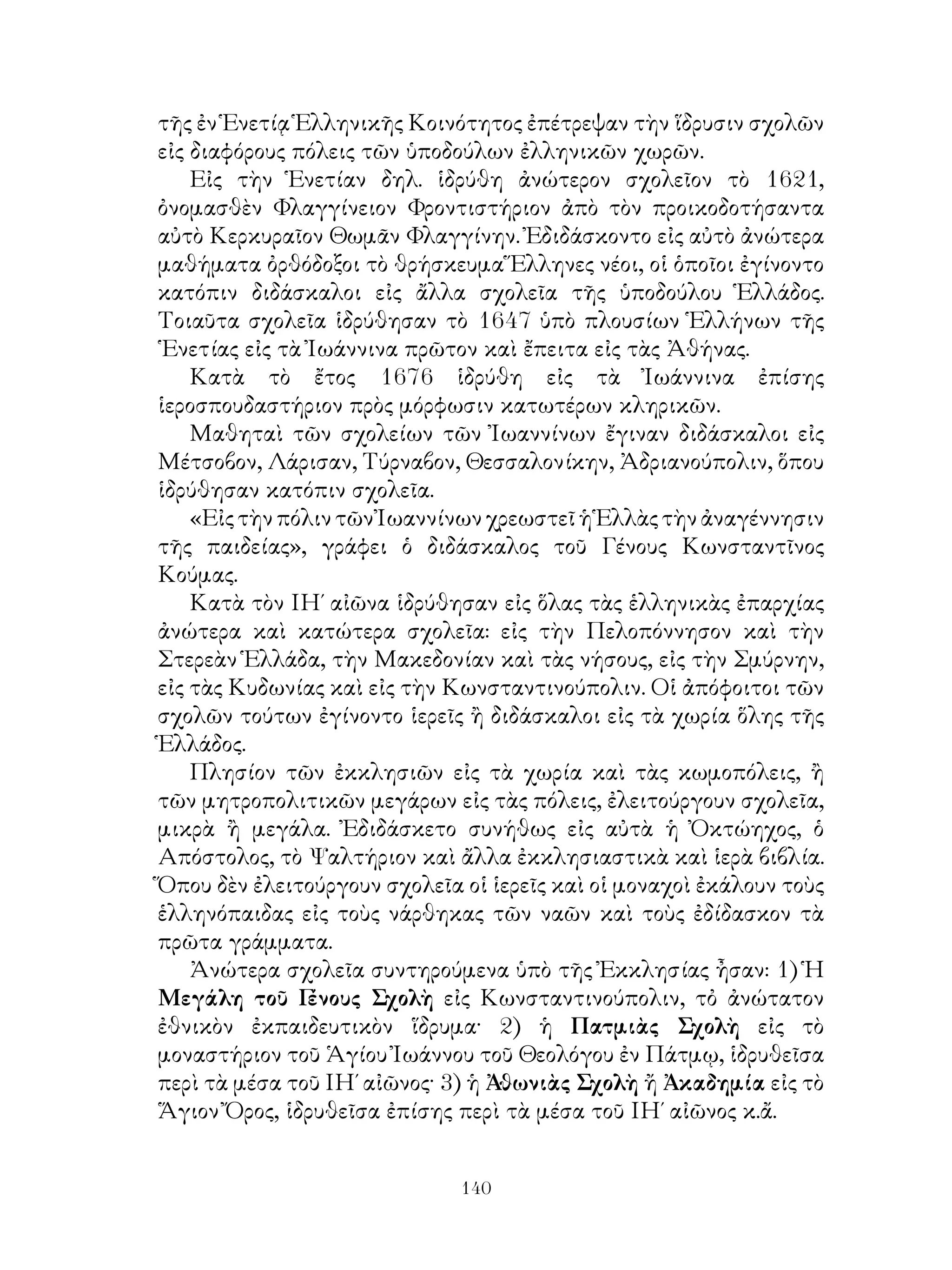 140
τῆς ἐν Ἑνετίᾳ Ἑλληνικῆς Κοινότητος ἐπέτρεψαν τὴν ἵδρυσιν σχολῶν
εἰς διαφόρους πόλεις τῶν ὑποδούλων ἐλληνικῶν χωρῶν.
Εἰς τὴν Ἑνετίαν δηλ. ἱδρύθη ἀνώτερον σχολεῖον τὸ 1621,
ὀνομασθὲν Φλαγγίνειον Φροντιστήριον ἀπὸ τὸν προικοδοτήσαντα
αὐτὸ Κερκυραῖον Θωμᾶν Φλαγγίνην. Ἐδιδάσκοντο εἰς αὐτὸ ἀνώτερα
μαθήματα ὀρθόδοξοι τὸ θρήσκευμα Ἕλληνες νέοι, οἱ ὁποῖοι ἐγίνοντο
κατόπιν διδάσκαλοι εἰς ἄλλα σχολεῖα τῆς ὑποδούλου Ἑλλάδος.
Τοιαῦτα σχολεῖα ἱδρύθησαν τὸ 1647 ὑπὸ πλουσίων Ἑλλήνων τῆς
῾Ενετίας εἰς τὰ Ἰωάννινα πρῶτον καὶ ἔπειτα εἰς τὰς Ἀθήνας.
Κατὰ τὸ ἔτος 1676 ἱδρύθη εἰς τὰ Ἰωάννινα ἐπίσης
ἱεροσπουδαστήριον πρὸς μόρφωσιν κατωτέρων κληρικῶν.
Μαθηταὶ τῶν σχολείων τῶν Ἰωαννίνων ἔγιναν διδάσκαλοι εἰς
Μέτσοβον, Λάρισαν, Τύρναβον, Θεσσαλονίκην, Ἀδριανούπολιν, ὅπου
ἱδρύθησαν κατόπιν σχολεῖα.
«ΕἰςτὴνπόλιντῶνἸωαννίνωνχρεωστεῖἡἙλλὰςτὴνἀναγέννησιν
τῆς παιδείας», γράφει ὁ διδάσκαλος τοῦ Γένους Κωνσταντῖνος
Κούμας.
Κατὰ τὸν ΙΗ΄ αἰῶνα ἱδρύθησαν εἰς ὅλας τὰς ἑλληνικὰς ἐπαρχίας
ἀνώτερα καὶ κατώτερα σχολεῖα: εἰς τὴν Πελοπόννησον καὶ τὴν
Στερεὰν Ἑλλάδα, τὴν Μακεδονίαν καὶ τὰς νήσους, εἰς τὴν Σμύρνην,
εἰς τὰς Κυδωνίας καὶ εἰς τὴν Κωνσταντινούπολιν. Οἱ ἀπόφοιτοι τῶν
σχολῶν τούτων ἐγίνοντο ἱερεῖς ἢ διδάσκαλοι εἰς τὰ χωρία ὅλης τῆς
Ἑλλάδος.
Πλησίον τῶν ἐκκλησιῶν εἰς τὰ χωρία καὶ τὰς κωμοπόλεις, ἢ
τῶν μητροπολιτικῶν μεγάρων εἰς τὰς πόλεις, ἐλειτούργουν σχολεῖα,
μικρὰ ἢ μεγάλα. Ἐδιδάσκετο συνήθως εἰς αὐτὰ ἡ Ὀκτώηχος, ὁ
Απόστολος, τὸ Ψαλτήριον καὶ ἄλλα ἐκκλησιαστικὰ καὶ ἱερὰ βιβλία.
Ὅπου δὲν ἐλειτούργουν σχολεῖα οἱ ἱερεῖς καὶ οἱ μοναχοὶ ἐκάλουν τοὺς
ἑλληνόπαιδας εἰς τοὺς νάρθηκας τῶν ναῶν καὶ τοὺς ἐδίδασκον τὰ
πρῶτα γράμματα.
Ἀνώτερα σχολεῖα συντηρούμενα ὑπὸ τῆς Ἐκκλησίας ἦσαν: 1) Ἡ
Μεγάλη τοῦ Γένους Σχολὴ εἰς Κωνσταντινούπολιν, τὀ ἀνώτατον
ἐθνικὸν ἐκπαιδευτικὸν ἵδρυμα· 2) ἡ Πατμιὰς Σχολὴ εἰς τὸ
μοναστήριον τοῦ Ἁγίου Ἰωάννου τοῦ Θεολόγου ἐν Πάτμῳ, ἱδρυθεῖσα
περὶ τὰ μέσα τοῦ ΙΗ΄ αἰῶνος· 3) ἡ Ἀθωνιὰς Σχολὴ ἤ Ἀκαδημία εἰς τὸ
Ἅγιον Ὄρος, ἱδρυθεῖσα ἐπίσης περὶ τὰ μέσα τοῦ ΙΗ΄ αἰῶνος κ.ἄ.
 