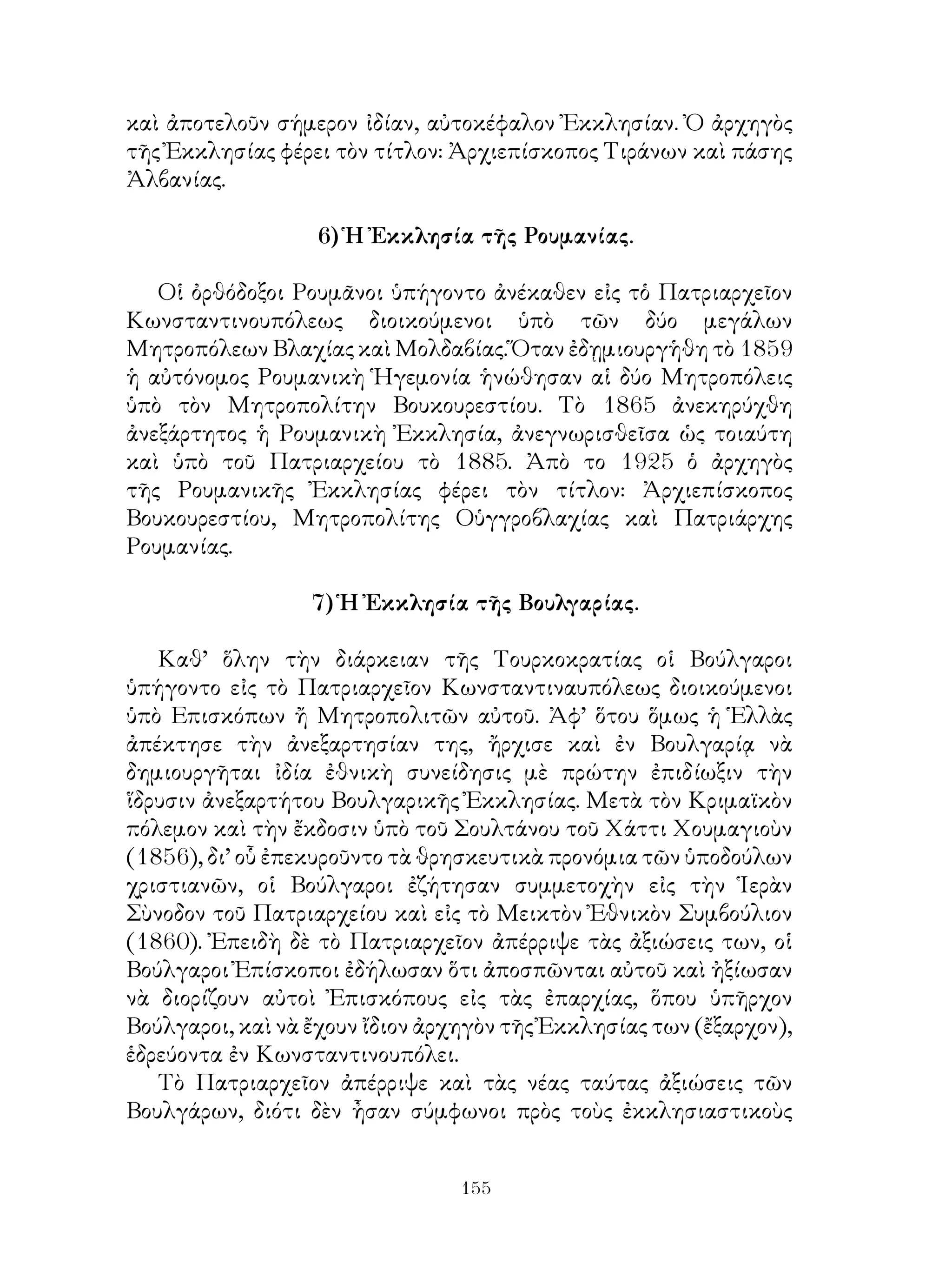 155
καὶ ἀποτελοῦν σήμερον ἰδίαν, αὐτοκέφαλον Ἐκκλησίαν. Ὀ ἀρχηγὸς
τῆς Ἐκκλησίας φέρει τὸν τίτλον: Ἀρχιεπίσκοπος Τιράνων καὶ πάσης
Ἀλβανίας.
6) Ἡ Ἐκκλησία τῆς Ρουμανίας.
Οἱ ὀρθόδοξοι Ρουμᾶνοι ὑπήγοντο ἀνέκαθεν εἰς τὁ Πατριαρχεῖον
Κωνσταντινουπόλεως διοικούμενοι ὑπὸ τῶν δύο μεγάλων
Μητροπόλεων Βλαχίας καὶ Μολδαβίας. Ὅταν ἐδῃμιουργἡθη τὸ 1859
ἡ αὐτόνομος Ρουμανικὴ Ἡγεμονία ἡνώθησαν αἱ δύο Μητροπόλεις
ὑπὸ τὸν Μητροπολίτην Βουκουρεστίου. Τὸ 1865 ἀνεκηρύχθη
ἀνεξάρτητος ἡ Ρουμανικὴ Ἐκκλησία, ἀνεγνωρισθεῖσα ὡς τοιαύτη
καὶ ὑπὸ τοῦ Πατριαρχείου τὸ 1885. Ἀπὸ το 1925 ὁ ἀρχηγὸς
τῆς Ρουμανικῆς Ἐκκλησίας φέρει τὸν τίτλον: Ἀρχιεπίσκοπος
Βουκουρεστίου, Μητροπολίτης Οὑγγροβλαχίας καὶ Πατριάρχης
Ρουμανίας.
7) Ἡ Ἐκκλησία τῆς Βουλγαρίας.
Καθ’ ὅλην τὴν διάρκειαν τῆς Τουρκοκρατίας οἱ Βούλγαροι
ὑπήγοντο εἰς τὸ Πατριαρχεῖον Κωνσταντιναυπόλεως διοικούμενοι
ὑπὸ Επισκόπων ἤ Μητροπολιτῶν αὐτοῦ. Ἀφ’ ὅτου ὅμως ἡ Ἑλλὰς
ἀπέκτησε τὴν ἀνεξαρτησίαν της, ἤρχισε καὶ ἐν Βουλγαρίᾳ νὰ
δημιουργῆται ἰδία ἐθνικὴ συνείδησις μὲ πρώτην ἐπιδίωξιν τὴν
ἵδρυσιν ἀνεξαρτήτου Βουλγαρικῆς Ἐκκλησίας. Μετὰ τὸν Κριμαϊκὸν
πόλεμον καὶ τὴν ἔκδοσιν ὑπὸ τοῦ Σουλτάνου τοῦ Χάττι Χουμαγιοὺν
(1856), δι’ οὗ ἐπεκυροῦντο τὰ θρησκευτικὰ προνόμια τῶν ὑποδούλων
χριστιανῶν, οἱ Βούλγαροι ἐζήτησαν συμμετοχὴν εἰς τὴν Ἱερὰν
Σὺνοδον τοῦ Πατριαρχείου καὶ εἰς τὸ Μεικτὸν Ἐθνικὸν Συμβούλιον
(1860). Ἐπειδὴ δὲ τὸ Πατριαρχεῖον ἀπέρριψε τὰς ἀξιώσεις των, οἱ
Βούλγαροι Ἐπίσκοποι ἐδήλωσαν ὅτι ἀποσπῶνται αὐτοῦ καὶ ἠξίωσαν
νὰ διορίζουν αὐτοὶ Ἐπισκόπους εἰς τὰς ἐπαρχίας, ὅπου ὑπῆρχον
Βούλγαροι, καὶ νὰ ἔχουν ἴδιον ἀρχηγὸν τῆς Ἐκκλησίας των (ἔξαρχον),
ἑδρεύοντα ἐν Κωνσταντινουπόλει.
Τὸ Πατριαρχεῖον ἀπέρριψε καὶ τὰς νέας ταύτας ἀξιώσεις τῶν
Βουλγάρων, διότι δὲν ἦσαν σύμφωνοι πρὸς τοὺς ἐκκλησιαστικοὺς
 