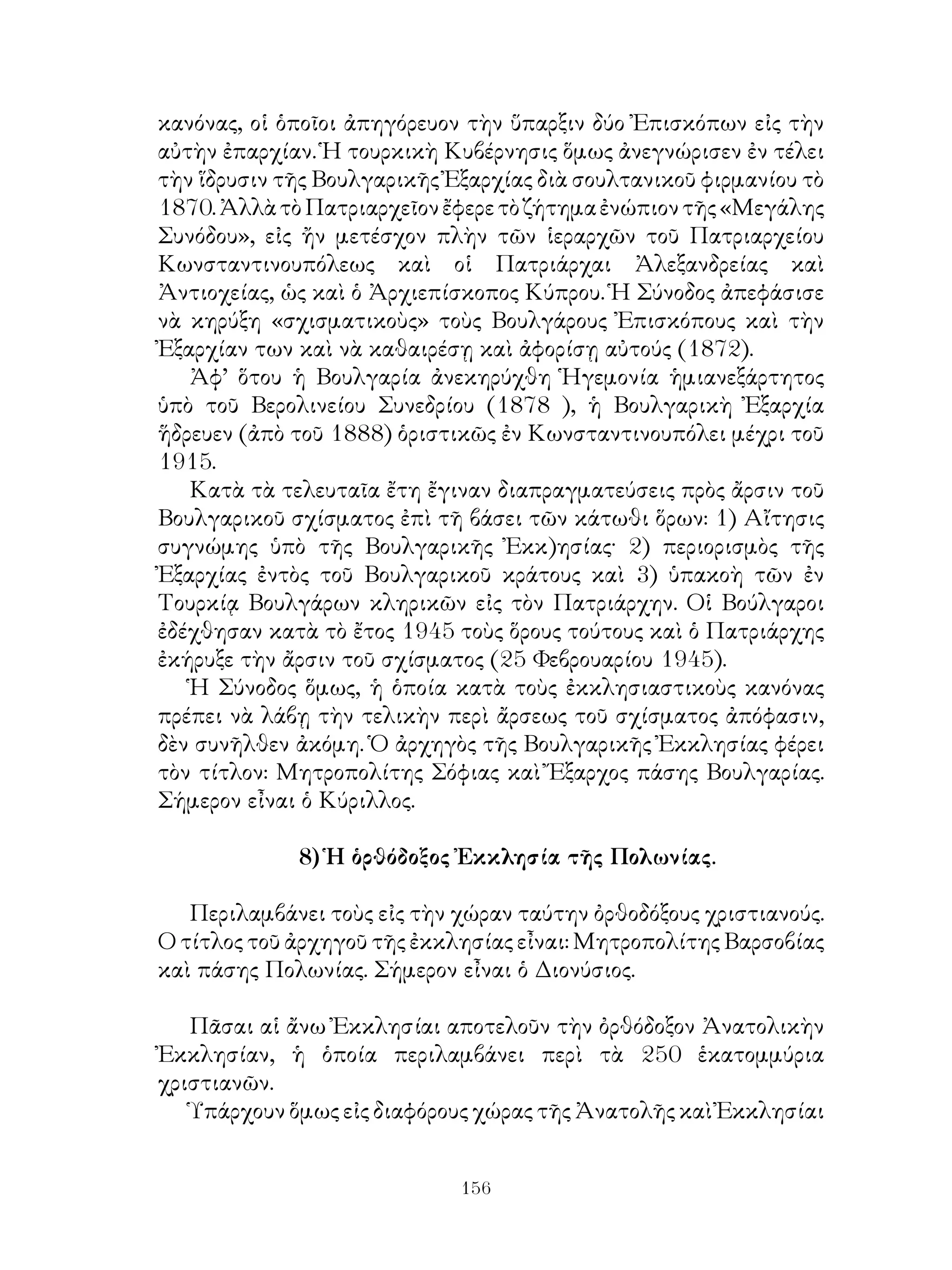 156
κανόνας, οἱ ὁποῖοι ἀπηγόρευον τὴν ὕπαρξιν δύο Ἐπισκόπων εἰς τὴν
αὐτὴν ἐπαρχίαν. Ἡ τουρκικὴ Κυβέρνησις ὅμως ἀνεγνώρισεν ἐν τέλει
τὴν ἵδρυσιν τῆς Βουλγαρικῆς Ἐξαρχίας διὰ σουλτανικοῦ φιρμανίου τὸ
1870.ἈλλὰτὸΠατριαρχεῖονἔφερετὸζήτημαἐνώπιοντῆς«Μεγάλης
Συνόδου», εἰς ἤν μετέσχον πλὴν τῶν ἱεραρχῶν τοῦ Πατριαρχείου
Κωνσταντινουπόλεως καὶ οἱ Πατριάρχαι Ἀλεξανδρείας καὶ
Ἀντιοχείας, ὡς καὶ ὁ Ἀρχιεπίσκοπος Κύπρου. Ἡ Σύνοδος ἀπεφάσισε
νὰ κηρύξη «σχισματικοὺς» τοὺς Βουλγάρους Ἐπισκόπους καὶ τὴν
Ἐξαρχίαν των καὶ νὰ καθαιρέσῃ καὶ ἀφορίσῃ αὐτούς (1872).
Ἀφ’ ὅτου ἡ Βουλγαρία ἀνεκηρύχθη Ἡγεμονία ἡμιανεξάρτητος
ὑπὸ τοῦ Βερολινείου Συνεδρίου (1878 ), ἡ Βουλγαρικὴ Ἐξαρχία
ἥδρευεν (ἀπὸ τοῦ 1888) ὁριστικῶς ἐν Κωνσταντινουπόλει μέχρι τοῦ
1915.
Κατὰ τὰ τελευταῖα ἔτη ἔγιναν διαπραγματεύσεις πρὸς ἄρσιν τοῦ
Βουλγαρικοῦ σχίσματος ἐπὶ τῆ βάσει τῶν κάτωθι ὅρων: 1) Αἴτησις
συγνώμης ὑπὸ τῆς Βουλγαρικῆς Ἐκκ)ησίας· 2) περιορισμὸς τῆς
Ἐξαρχίας ἐντὸς τοῦ Βουλγαρικοῦ κράτους καὶ 3) ὑπακοὴ τῶν ἐν
Τουρκίᾳ Βουλγάρων κληρικῶν εἰς τὸν Πατριάρχην. Οἱ Βούλγαροι
ἐδέχθησαν κατὰ τὸ ἔτος 1945 τοὺς ὅρους τούτους καὶ ὁ Πατριάρχης
ἐκήρυξε τὴν ἄρσιν τοῦ σχίσματος (25 Φεβρουαρίου 1945).
Ἡ Σύνοδος ὅμως, ἡ ὁποία κατὰ τοὺς ἐκκλησιαστικοὺς κανόνας
πρέπει νὰ λάβῃ τὴν τελικὴν περὶ ἄρσεως τοῦ σχίσματος ἀπόφασιν,
δὲν συνῆλθεν ἀκόμη. Ὁ ἀρχηγὸς τῆς Βουλγαρικῆς Ἐκκλησίας φέρει
τὸν τίτλον: Μητροπολίτης Σόφιας καὶ Ἔξαρχος πάσης Βουλγαρίας.
Σήμερον εἶναι ὁ Κύριλλος.
8) Ἡ ὁρθόδοξος Ἐκκλησία τῆς Πολωνίας.
Περιλαμβάνει τοὺς εἰς τὴν χώραν ταύτην ὀρθοδόξους χριστιανούς.
Ο τίτλος τοῦ ἀρχηγοῦ τῆς ἐκκλησίας εἶναι: Μητροπολίτης Βαρσοβίας
καὶ πάσης Πολωνίας. Σήμερον εἶναι ὁ Διονύσιος.
Πᾶσαι αἱ ἄνω Ἐκκλησίαι αποτελοῦν τὴν ὀρθόδοξον Ἀνατολικὴν
Ἐκκλησίαν, ἡ ὁποία περιλαμβάνει περὶ τὰ 250 ἑκατομμύρια
χριστιανῶν.
Ὑπάρχουν ὅμως εἰς διαφόρους χώρας τῆς Ἀνατολῆς καὶ Ἐκκλησίαι
 