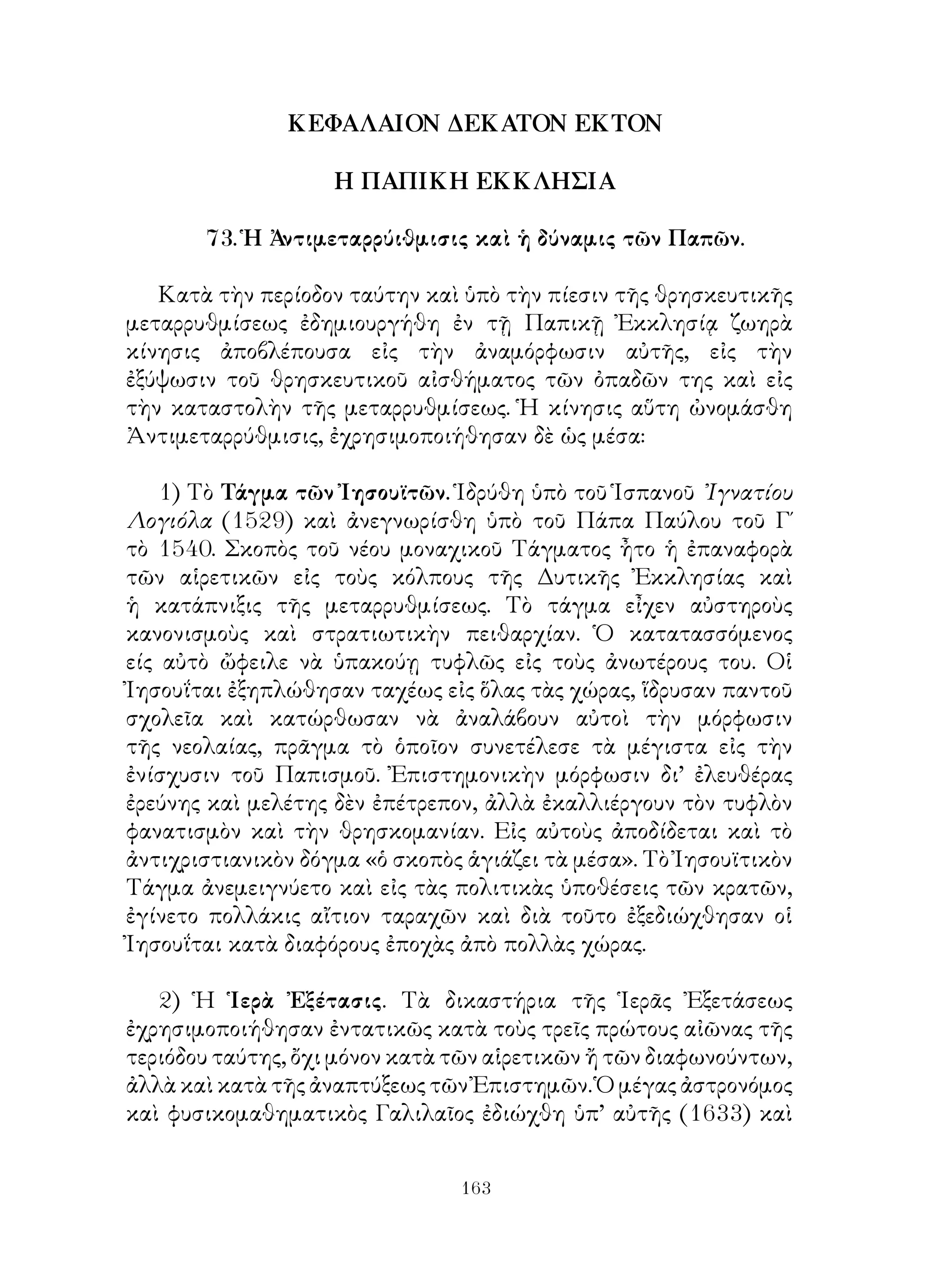 163
ΚΕΦΑΛΑΙΟΝ ΔΕΚΑΤΟΝ ΕΚΤΟΝ
Η ΠΑΠΙΚΗ ΕΚΚΛΗΣΙΑ
73. Ἡ Ἀντιμεταρρύιθμισις καὶ ἡ δύναμις τῶν Παπῶν.
Κατὰ τὴν περίοδον ταύτην καὶ ὑπὸ τὴν πίεσιν τῆς θρησκευτικῆς
μεταρρυθμίσεως ἐδημιουργήθη ἐν τῇ Παπικῇ Ἐκκλησίᾳ ζωηρὰ
κίνησις ἀποβλέπουσα εἰς τὴν ἀναμόρφωσιν αὐτῆς, εἰς τὴν
ἐξύψωσιν τοῦ θρησκευτικοῦ αἰσθήματος τῶν ὀπαδῶν της καὶ εἰς
τὴν καταστολὴν τῆς μεταρρυθμίσεως. Ἡ κίνησις αὕτη ὠνομάσθη
Ἀντιμεταρρύθμισις, ἐχρησιμοποιήθησαν δὲ ὡς μέσα:
1) Τὸ Τάγμα τῶν Ἰησουϊτῶν. Ἱδρύθη ὑπὸ τοῦ Ἱσπανοῦ ᾽Ιγνατίου
Λογιόλα (1529) καὶ ἀνεγνωρίσθη ὑπὸ τοῦ Πάπα Παύλου τοῦ Γ΄
τὸ 1540. Σκοπὸς τοῦ νέου μοναχικοῦ Τάγματος ἦτο ἡ ἐπαναφορὰ
τῶν αἱρετικῶν εἰς τοὺς κόλπους τῆς Δυτικῆς Ἐκκλησίας καὶ
ἡ κατάπνιξις τῆς μεταρρυθμίσεως. Τὸ τάγμα εἶχεν αὐστηροὺς
κανονισμοὺς καὶ στρατιωτικὴν πειθαρχίαν. Ὁ κατατασσόμενος
είς αὐτὸ ὤφειλε νὰ ὑπακούῃ τυφλῶς εἰς τοὺς ἀνωτέρους του. Οἱ
Ἰησουΐται ἐξηπλώθησαν ταχέως εἰς ὅλας τὰς χώρας, ἵδρυσαν παντοῦ
σχολεῖα καὶ κατώρθωσαν νὰ ἀναλάβουν αὐτοὶ τὴν μόρφωσιν
τῆς νεολαίας, πρᾶγμα τὸ ὁποῖον συνετέλεσε τὰ μέγιστα εἰς τὴν
ἐνίσχυσιν τοῦ Παπισμοῦ. Ἐπιστημονικὴν μόρφωσιν δι’ ἐλευθέρας
ἐρεύνης καὶ μελέτης δὲν ἐπέτρεπον, ἀλλὰ ἐκαλλιέργουν τὸν τυφλὸν
φανατισμὸν καὶ τὴν θρησκομανίαν. Εἰς αὐτοὺς ἀποδίδεται καὶ τὸ
ἀντιχριστιανικὸν δόγμα «ὁ σκοπὸς ἁγιάζει τὰ μέσα». Τὸ Ἰησουϊτικὸν
Τάγμα ἀνεμειγνύετο καὶ εἰς τὰς πολιτικὰς ὑποθέσεις τῶν κρατῶν,
ἐγίνετο πολλάκις αἴτιον ταραχῶν καὶ διὰ τοῦτο ἐξεδιώχθησαν οἱ
Ἰησουΐται κατὰ διαφόρους ἐποχὰς ἀπὸ πολλὰς χώρας.
2) Ἡ Ἱερὰ Ἐξέτασις. Τὰ δικαστήρια τῆς Ἱερᾶς Ἐξετάσεως
ἐχρησιμοποιήθησαν ἐντατικῶς κατὰ τοὺς τρεῖς πρώτους αἰῶνας τῆς
τεριόδου ταύτης, ὄχι μόνον κατὰ τῶν αἱρετικῶν ἤ τῶν διαφωνούντων,
ἀλλὰ καὶ κατὰ τῆς ἀναπτύξεως τῶν Ἐπιστημῶν. Ὁ μέγας ἀστρονόμος
καὶ φυσικομαθηματικὸς Γαλιλαῖος ἐδιώχθη ὑπ’ αὐτῆς (1633) καὶ
 