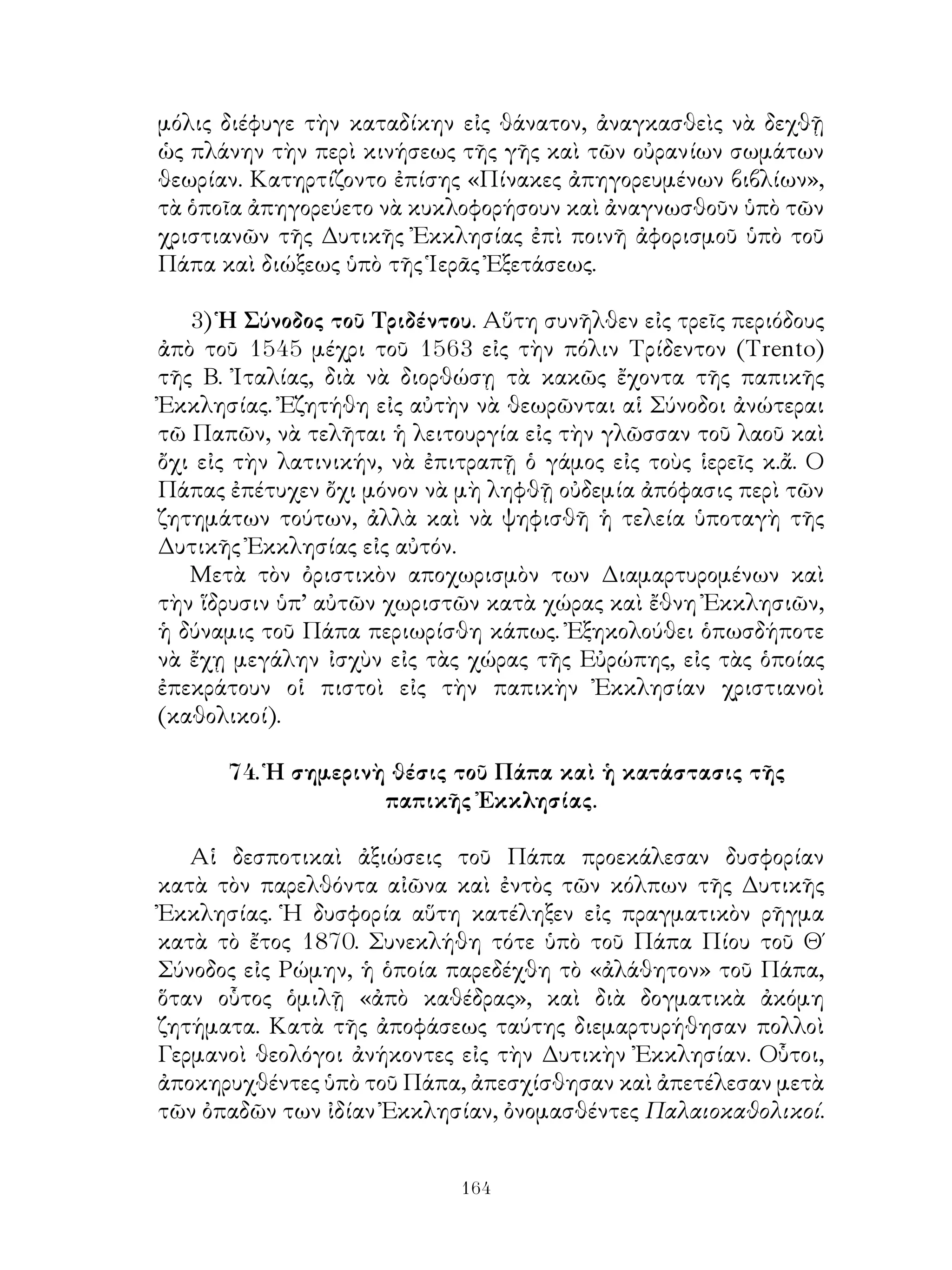 164
μόλις διέφυγε τὴν καταδίκην εἰς θάνατον, ἀναγκασθεὶς νὰ δεχθῇ
ὡς πλάνην τὴν περὶ κινήσεως τῆς γῆς καὶ τῶν οὐρανίων σωμάτων
θεωρίαν. Κατηρτίζοντο ἐπίσης «Πίνακες ἀπηγορευμένων βιβλίων»,
τὰ ὁποῖα ἀπηγορεύετο νὰ κυκλοφορήσουν καὶ ἀναγνωσθοῦν ὑπὸ τῶν
χριστιανῶν τῆς Δυτικῆς Ἐκκλησίας ἐπὶ ποινῆ ἀφορισμοῦ ὑπὸ τοῦ
Πάπα καὶ διώξεως ὑπὸ τῆς Ἱερᾶς Ἐξετάσεως.
3) Ἡ Σύνοδος τοῦ Τριδέντου. Αὕτη συνῆλθεν εἰς τρεῖς περιόδους
ἀπὸ τοῦ 1545 μέχρι τοῦ 1563 εἰς τὴν πόλιν Τρίδεντον (Trento)
τῆς Β. Ἰταλίας, διὰ νὰ διορθώσῃ τὰ κακῶς ἔχοντα τῆς παπικῆς
Ἐκκλησίας. Ἐζητήθη εἰς αὐτὴν νὰ θεωρῶνται αἱ Σύνοδοι ἀνώτεραι
τῶ Παπῶν, νὰ τελῆται ἡ λειτουργία εἰς τὴν γλῶσσαν τοῦ λαοῦ καὶ
ὄχι εἰς τὴν λατινικήν, νὰ ἐπιτραπῇ ὁ γάμος εἰς τοὺς ἱερεῖς κ.ἄ. Ο
Πάπας ἐπέτυχεν ὄχι μόνον νὰ μὴ ληφθῇ οὐδεμία ἀπόφασις περὶ τῶν
ζητημάτων τούτων, ἀλλὰ καὶ νὰ ψηφισθῆ ἡ τελεία ὑποταγὴ τῆς
Δυτικῆς Ἐκκλησίας εἰς αὐτόν.
Μετὰ τὸν ὀριστικὸν αποχωρισμὸν των Διαμαρτυρομένων καὶ
τὴν ἵδρυσιν ὑπ’ αὐτῶν χωριστῶν κατὰ χώρας καὶ ἔθνη Ἐκκλησιῶν,
ἡ δύναμις τοῦ Πάπα περιωρίσθη κάπως. Ἐξηκολούθει ὁπωσδήποτε
νὰ ἔχῃ μεγάλην ἰσχὺν εἰς τὰς χώρας τῆς Εὐρώπης, εἰς τὰς ὁποίας
ἐπεκράτουν οἱ πιστοὶ εἰς τὴν παπικὴν Ἐκκλησίαν χριστιανοὶ
(καθολικοί).
74. Ἡ σημερινὴ θέσις τοῦ Πάπα καὶ ἡ κατάστασις τῆς
παπικῆς Ἐκκλησίας.
Αἱ δεσποτικαὶ ἀξιώσεις τοῦ Πάπα προεκάλεσαν δυσφορίαν
κατὰ τὸν παρελθόντα αἰῶνα καὶ ἐντὸς τῶν κόλπων τῆς Δυτικῆς
Ἐκκλησίας. Ἡ δυσφορία αὕτη κατέληξεν εἰς πραγματικὸν ρῆγμα
κατὰ τὸ ἔτος 1870. Συνεκλήθη τότε ὑπὸ τοῦ Πάπα Πίου τοῦ Θ΄
Σύνοδος εἰς Ρώμην, ἡ ὁποία παρεδέχθη τὸ «ἀλάθητον» τοῦ Πάπα,
ὅταν οὗτος ὁμιλῇ «ἀπὸ καθέδρας», καὶ διὰ δογματικὰ ἀκόμη
ζητήματα. Κατὰ τῆς ἀποφάσεως ταύτης διεμαρτυρήθησαν πολλοὶ
Γερμανοὶ θεολόγοι ἀνήκοντες εἰς τὴν Δυτικὴν Ἐκκλησίαν. Οὗτοι,
ἀποκηρυχθέντες ὑπὸ τοῦ Πάπα, ἀπεσχίσθησαν καὶ ἀπετέλεσαν μετὰ
τῶν ὀπαδῶν των ἰδίαν Ἐκκλησίαν, ὀνομασθέντες Παλαιοκαθολικοί.
 