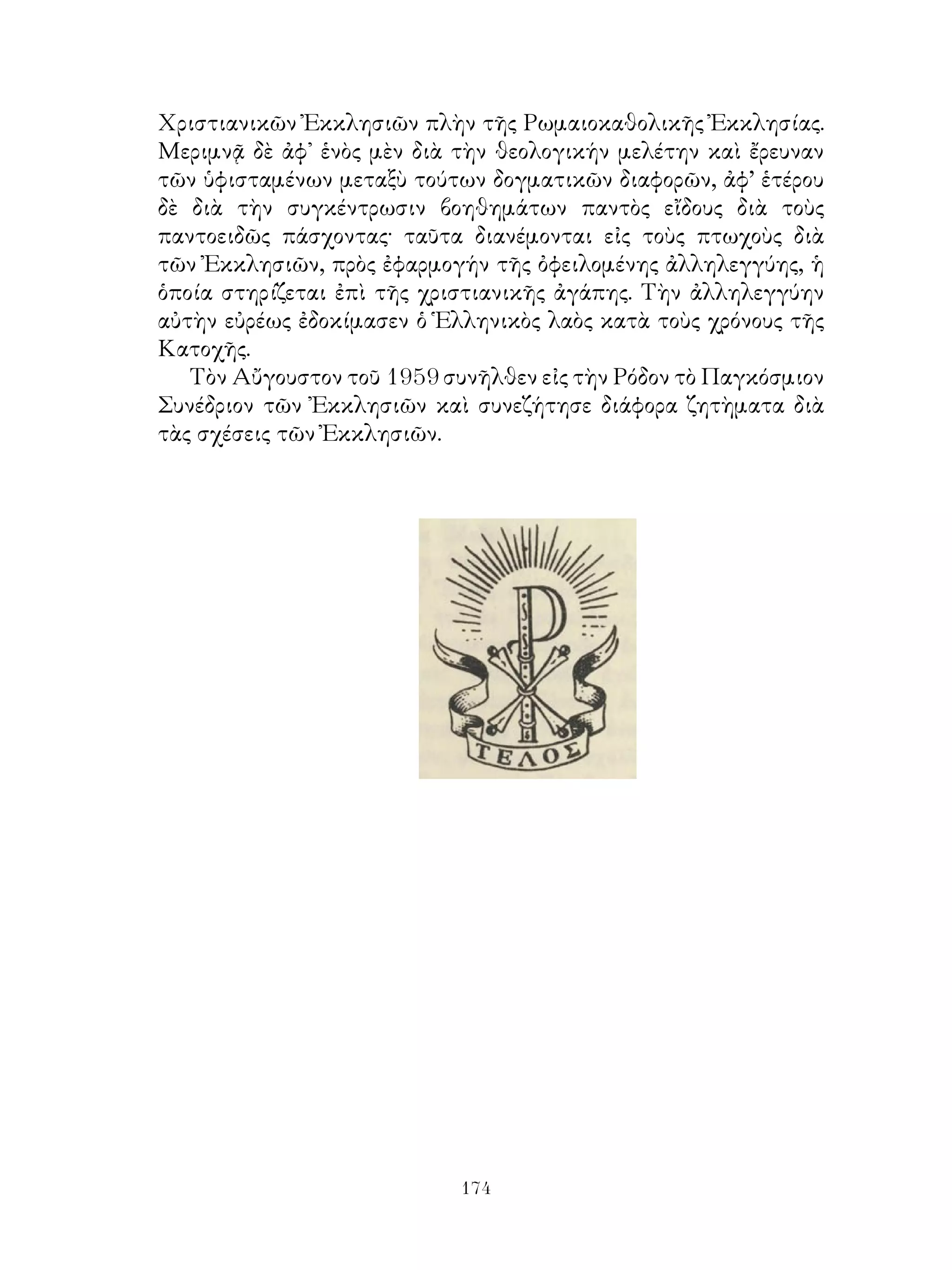 174
Χριστιανικῶν Ἐκκλησιῶν πλὴν τῆς Ρωμαιοκαθολικῆς Ἐκκλησίας.
Μεριμνᾷ δὲ ἀφ᾽ ἑνὸς μὲν διὰ τὴν θεολογικήν μελέτην καὶ ἔρευναν
τῶν ὑφισταμένων μεταξὺ τούτων δογματικῶν διαφορῶν, ἀφ’ ἑτέρου
δὲ διὰ τὴν συγκέντρωσιν βοηθημάτων παντὸς εἴδους διὰ τοὺς
παντοειδῶς πάσχοντας· ταῦτα διανέμονται εἰς τοὺς πτωχοὺς διὰ
τῶν Ἐκκλησιῶν, πρὸς ἐφαρμογήν τῆς ὀφειλομένης ἀλληλεγγύης, ἡ
ὁποία στηρίζεται ἐπὶ τῆς χριστιανικῆς ἀγάπης. Τὴν ἀλληλεγγύην
αὐτὴν εὐρέως ἐδοκίμασεν ὁ Ἑλληνικὸς λαὸς κατὰ τοὺς χρόνους τῆς
Κατοχῆς.
Τὸν Αὔγουστον τοῦ 1959 συνῆλθεν εἰς τὴν Ρόδον τὸ Παγκόσμιον
Συνέδριον τῶν Ἐκκλησιῶν καὶ συνεζήτησε διάφορα ζητὴματα διὰ
τὰς σχέσεις τῶν Ἐκκλησιῶν.
 
