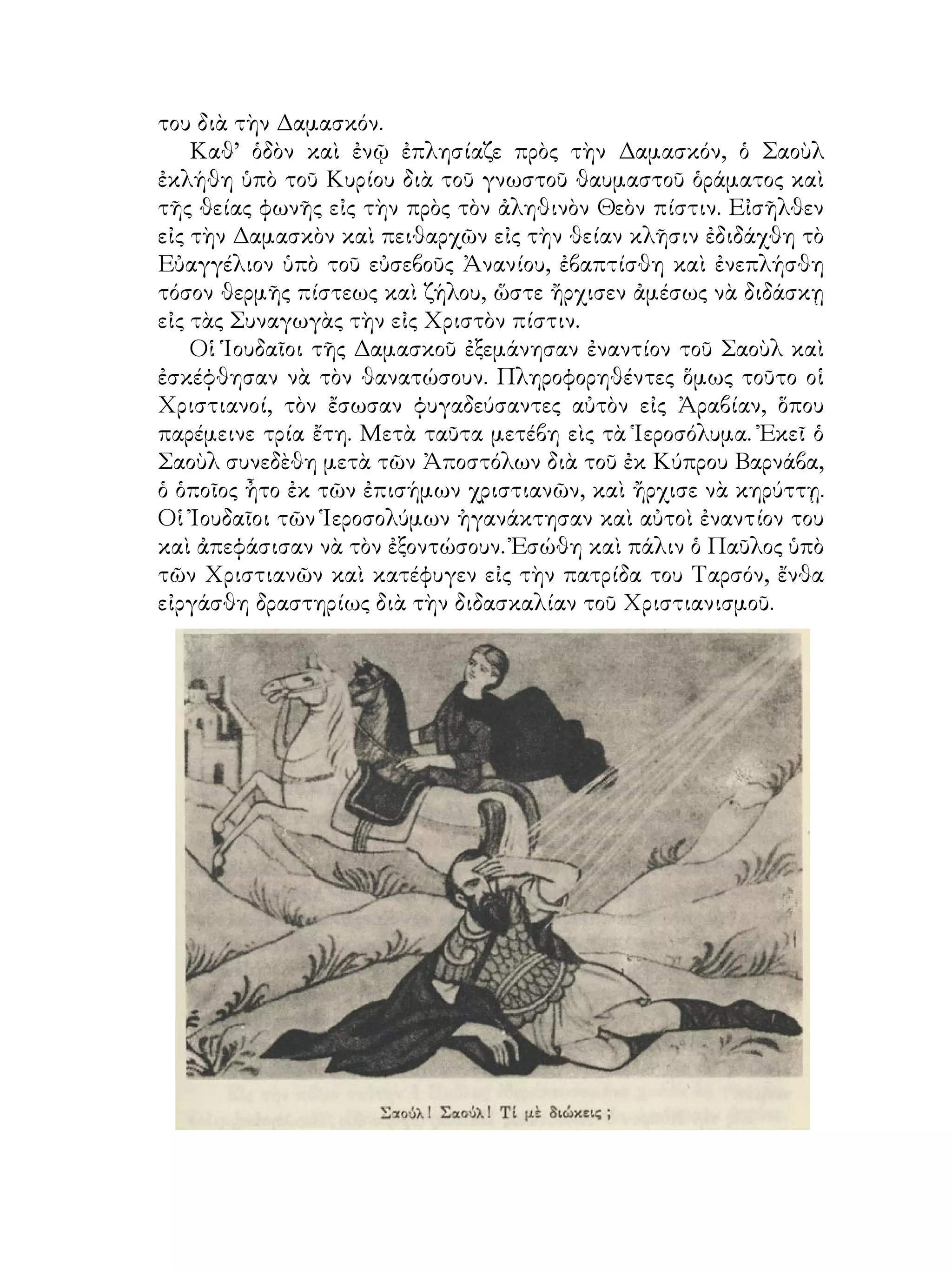του διὰ τὴν Δαμασκόν.
Καθ’ ὁδὸν καὶ ἐνῷ ἐπλησίαζε πρὸς τὴν Δαμασκόν, ὁ Σαοὺλ
ἐκλήθη ὑπὸ τοῦ Κυρίου διὰ τοῦ γνωστοῦ θαυμαστοῦ ὁράματος καὶ
τῆς θείας φωνῆς εἰς τὴν πρὸς τὸν ἀληθινὸν Θεὸν πίστιν. Εἰσῆλθεν
εἰς τὴν Δαμασκὸν καὶ πειθαρχῶν εἰς τὴν θείαν κλῆσιν ἐδιδάχθη τὸ
Εὐαγγέλιον ὑπὸ τοῦ εὐσεβοῦς Ἀνανίου, ἐβαπτίσθη καὶ ἐνεπλήσθη
τόσον θερμῆς πίστεως καὶ ζήλου, ὥστε ἤρχισεν ἀμέσως νὰ διδάσκῃ
εἰς τὰς Συναγωγὰς τὴν εἰς Χριστὸν πίστιν.
Οἱ Ἱουδαῖοι τῆς Δαμασκοῦ ἐξεμάνησαν ἐναντίον τοῦ Σαοὺλ καὶ
ἐσκέφθησαν νὰ τὸν θανατώσουν. Πληροφορηθέντες ὅμως τοῦτο οἱ
Χριστιανοί, τὸν ἔσωσαν φυγαδεύσαντες αὐτὸν εἰς Ἀραβίαν, ὅπου
παρέμεινε τρία ἔτη. Μετὰ ταῦτα μετέβη εὶς τὰ Ἱεροσόλυμα. Ἐκεῖ ὁ
Σαοὺλ συνεδὲθη μετὰ τῶν Ἀποστόλων διὰ τοῦ ἐκ Κύπρου Βαρνάβα,
ὁ ὁποῖος ἦτο ἐκ τῶν ἐπισήμων χριστιανῶν, καὶ ἤρχισε νὰ κηρύττῃ.
Οἱ Ἰουδαῖοι τῶν Ἱεροσολύμων ἠγανάκτησαν καὶ αὐτοὶ ἐναντίον του
καὶ ἀπεφάσισαν νὰ τὸν ἐξοντώσουν. Ἐσώθη καὶ πάλιν ὁ Παῦλος ὑπὸ
τῶν Χριστιανῶν καὶ κατέφυγεν εἰς τὴν πατρίδα του Ταρσόν, ἔνθα
εἰργάσθη δραστηρίως διὰ τὴν διδασκαλίαν τοῦ Χριστιανισμοῦ.
 