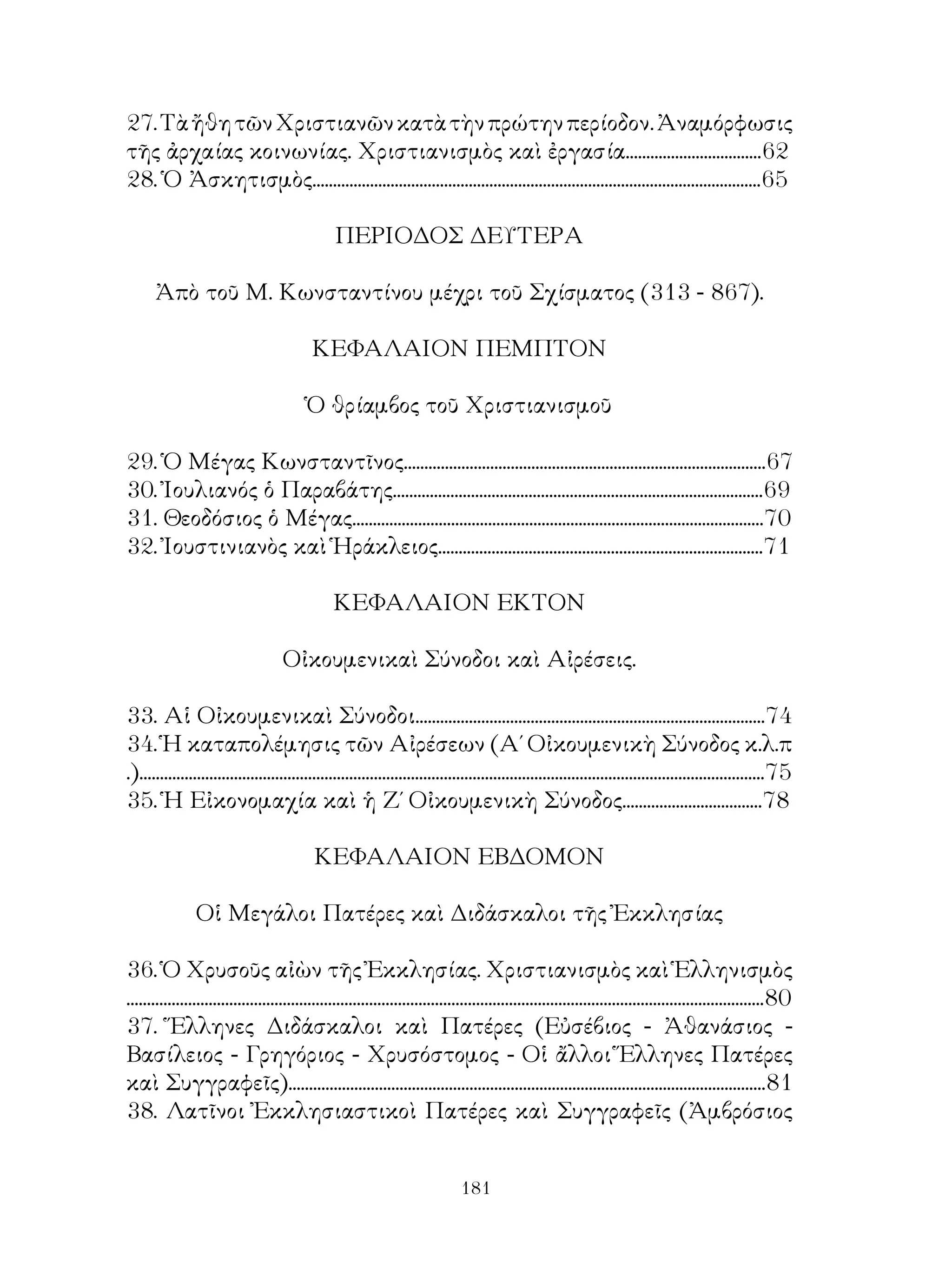 181
27.ΤὰἤθητῶνΧριστιανῶνκατὰτὴνπρώτηνπερίοδον.Ἀναμόρφωσις
τῆς ἀρχαίας κοινωνίας. Χριστιανισμὸς καὶ ἐργασία.................................62
28. Ὁ Ἀσκητισμὸς.............................................................................................................65
ΠΕΡΙΟΔΟΣ ΔΕΥΤΕΡΑ
Ἀπὸ τοῦ Μ. Κωνσταντίνου μέχρι τοῦ Σχίσματος (313 - 867).
ΚΕΦΑΛΑΙΟΝ ΠΕΜΠΤΟΝ
Ὁ θρίαμβος τοῦ Χριστιανισμοῦ
29. Ὁ Μέγας Κωνσταντῖνος........................................................................................67
30. Ἰουλιανός ὁ Παραβάτης..........................................................................................69
31. Θεοδόσιος ὁ Μέγας....................................................................................................70
32. Ἰουστινιανὸς καὶ Ἡράκλειος...............................................................................71
ΚΕΦΑΛΑΙΟΝ ΕΚΤΟΝ
Οἰκουμενικαὶ Σύνοδοι καὶ Αἰρέσεις.
33. Αἱ Οἰκουμενικαὶ Σύνοδοι.....................................................................................74
34. Ἡ καταπολέμησις τῶν Αἰρέσεων (Α΄ Οἰκουμενικὴ Σύνοδος κ.λ.π
.)........................................................................................................................................................75
35. Ἡ Εἰκονομαχία καὶ ἡ Ζ΄ Οἰκουμενικὴ Σύνοδος..................................78
ΚΕΦΑΛΑΙΟΝ ΕΒΔΟΜΟΝ
Οἱ Μεγάλοι Πατέρες καὶ Διδάσκαλοι τῆς Ἐκκλησίας
36. Ὁ Χρυσοῦς αἰὼν τῆς Ἐκκλησίας. Χριστιανισμὸς καὶ Ἑλληνισμὸς
...........................................................................................................................................................80
37. Ἕλληνες Διδάσκαλοι καὶ Πατέρες (Εὐσέβιος - Ἀθανάσιος -
Βασίλειος - Γρηγόριος - Χρυσόστομος - Οἱ ἄλλοι Ἕλληνες Πατέρες
καὶ Συγγραφεῖς)....................................................................................................................81
38. Λατῖνοι Ἐκκλησιαστικοὶ Πατέρες καὶ Συγγραφεῖς (Ἀμβρόσιος
 