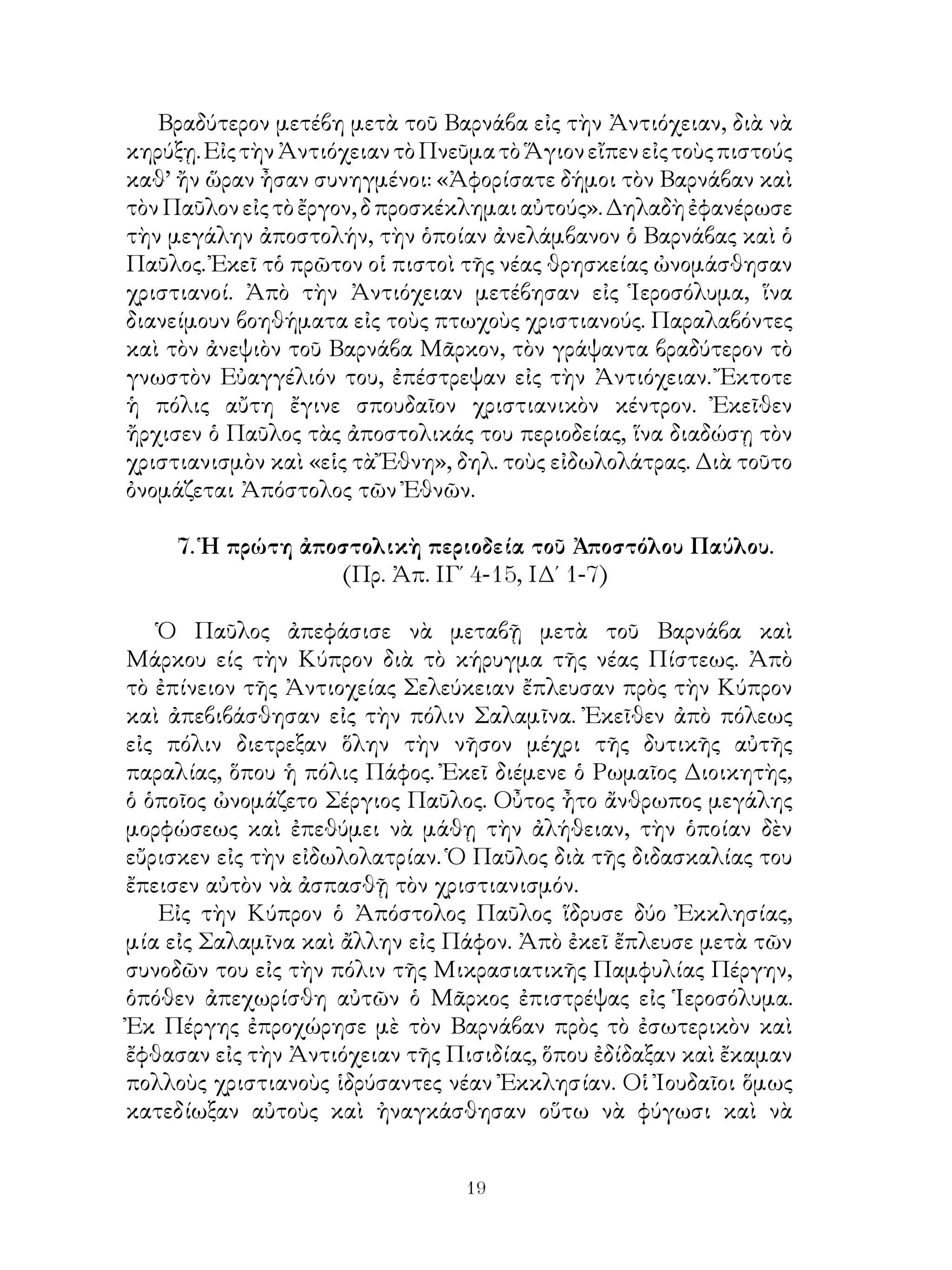 19
Βραδύτερον μετέβη μετὰ τοῦ Βαρνάβα εἰς τὴν Ἀντιόχειαν, διὰ νὰ
κηρύξῃ.ΕἰςτὴνἈντιόχειαντὸΠνεῦματὸἍγιονεἴπενεἰςτοὺςπιστούς
καθ’ ἤν ὥραν ἦσαν συνηγμένοι: «Ἀφορίσατε δήμοι τὸν Βαρνάβαν καὶ
τὸνΠαῦλονεἰςτὸἔργον,δπροσκέκλημαιαὐτούς».Δηλαδὴἐφανέρωσε
τὴν μεγάλην ἀποστολήν, τὴν ὁποίαν ἀνελάμβανον ὁ Βαρνάβας καὶ ὁ
Παῦλος. Ἐκεῖ τὁ πρῶτον οἱ πιστοὶ τῆς νέας θρησκείας ὠνομάσθησαν
χριστιανοί. Ἀπὸ τὴν Ἀντιόχειαν μετέβησαν εἰς Ἱεροσόλυμα, ἵνα
διανείμουν βοηθήματα εἰς τοὺς πτωχοὺς χριστιανούς. Παραλαβόντες
καὶ τὸν ἀνεψιὸν τοῦ Βαρνάβα Μᾶρκον, τὸν γράψαντα βραδύτερον τὸ
γνωστὸν Εὐαγγέλιόν του, ἐπέστρεψαν εἰς τὴν Ἀντιόχειαν. Ἔκτοτε
ἡ πόλις αὔτη ἔγινε σπουδαῖον χριστιανικὸν κέντρον. Ἐκεῖθεν
ἤρχισεν ὁ Παῦλος τὰς ἀποστολικάς του περιοδείας, ἵνα διαδώσῃ τὸν
χριστιανισμὸν καὶ «εἱς τὰ Ἔθνη», δηλ. τοὺς εἰδωλολάτρας. Διὰ τοῦτο
ὀνομάζεται Ἀπόστολος τῶν Ἐθνῶν.
7. Ἡ πρώτη ἀποστολικὴ περιοδεία τοῦ Ἀποστόλου Παύλου.
(Πρ. Ἀπ. ΙΓ΄ 4-15, ΙΔ΄ 1-7)
Ὁ Παῦλος ἀπεφάσισε νὰ μεταβῇ μετὰ τοῦ Βαρνάβα καὶ
Μάρκου είς τὴν Κύπρον διὰ τὸ κήρυγμα τῆς νέας Πίστεως. Ἀπὸ
τὸ ἐπίνειον τῆς Ἀντιοχείας Σελεύκειαν ἔπλευσαν πρὸς τὴν Κύπρον
καὶ ἀπεβιβάσθησαν εἰς τὴν πόλιν Σαλαμῖνα. Ἐκεῖθεν ἀπὸ πόλεως
εἰς πόλιν διετρεξαν ὅλην τὴν νῆσον μέχρι τῆς δυτικῆς αὐτῆς
παραλίας, ὅπου ἡ πόλις Πάφος. Ἐκεῖ διέμενε ὁ Ρωμαῖος Διοικητὴς,
ὁ ὁποῖος ὠνομάζετο Σέργιος Παῦλος. Οὖτος ἦτο ἄνθρωπος μεγάλης
μορφώσεως καὶ ἐπεθύμει νὰ μάθῃ τὴν ἀλήθειαν, τὴν ὁποίαν δὲν
εὔρισκεν εἰς τὴν εἰδωλολατρίαν. Ὁ Παῦλος διὰ τῆς διδασκαλίας του
ἔπεισεν αὐτὸν νὰ ἀσπασθῇ τὸν χριστιανισμόν.
Εἰς τὴν Κύπρον ὁ Ἀπόστολος Παῦλος ἵδρυσε δύο Ἐκκλησίας,
μία εἰς Σαλαμῖνα καὶ ἄλλην εἰς Πάφον. Ἀπὸ ἐκεῖ ἔπλευσε μετὰ τῶν
συνοδῶν του εἰς τὴν πόλιν τῆς Μικρασιατικῆς Παμφυλίας Πέργην,
ὁπόθεν ἀπεχωρίσθη αὐτῶν ὁ Μᾶρκος ἐπιστρέψας εἰς Ἱεροσόλυμα.
Ἐκ Πέργης ἐπροχώρησε μὲ τὸν Βαρνάβαν πρὸς τὸ ἐσωτερικὸν καὶ
ἔφθασαν εἰς τὴν Ἀντιόχειαν τῆς Πισιδίας, ὅπου ἐδίδαξαν καὶ ἔκαμαν
πολλοὺς χριστιανοὺς ἱδρύσαντες νέαν Ἐκκλησίαν. Οἱ Ἰουδαῖοι ὅμως
κατεδίωξαν αὐτοὺς καὶ ἠναγκάσθησαν οὕτω νὰ φύγωσι καὶ νὰ
 