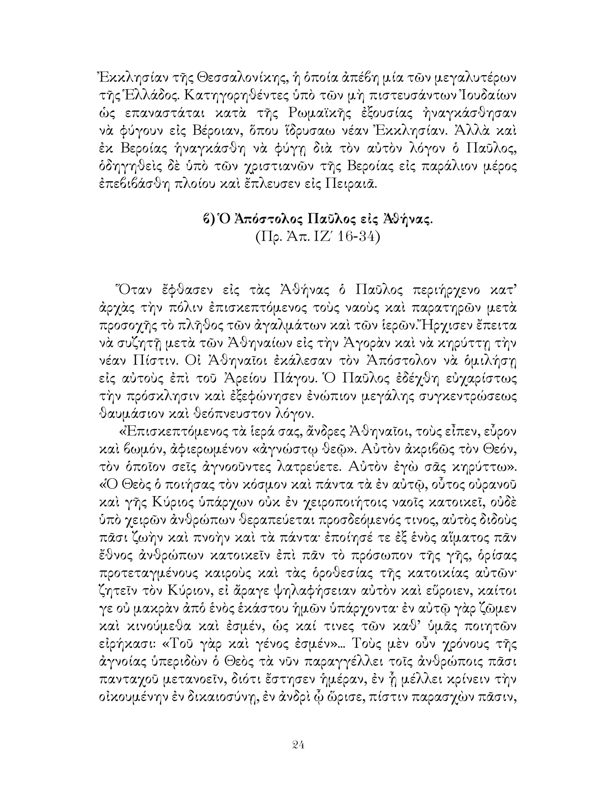 24
Ἐκκλησίαν τῆς Θεσσαλονίκης, ἡ ὁποία ἀπέβη μία τῶν μεγαλυτέρων
τῆς Ἑλλάδος. Κατηγορηθέντες ὑπὸ τῶν μὴ πιστευσάντων Ἰουδαίων
ὡς επαναστάται κατὰ τῆς Ρωμαϊκῆς ἐξουσίας ἠναγκάσθησαν
νὰ φύγουν εἰς Βέροιαν, ὅπου ἵδρυσαω νέαν Ἐκκλησίαν. Ἀλλὰ καὶ
ἐκ Βεροίας ἡναγκάσθη νὰ φύγῃ διὰ τὸν αὐτὸν λόγον ὁ Παῦλος,
ὁδηγηθεὶς δὲ ὑπὸ τῶν χριστιανῶν τῆς Βεροίας εἰς παράλιον μέρος
ἐπεβιβάσθη πλοίου καὶ ἔπλευσεν εἰς Πειραιᾶ.
β) Ὁ Ἀπόστολος Παῦλος εἰς Ἀθήνας.
(Πρ. Ἀπ. ΙΖ΄ 16-34)
Ὅταν ἔφθασεν εἰς τὰς Ἀθήνας ὁ Παῦλος περιήρχενο κατ’
ἀρχὰς τὴν πόλιν ἐπισκεπτόμενος τοὺς ναοὺς καὶ παρατηρῶν μετὰ
προσοχῆς τὸ πλῆθος τῶν ἀγαλμάτων καὶ τῶν ἱερῶν. Ἤρχισεν ἔπειτα
νὰ συζητῇ μετὰ τῶν Ἀθηναίων εἰς τὴν Ἀγορὰν καὶ νὰ κηρύττῃ τὴν
νέαν Πίστιν. Οἰ Ἀθηναῖοι ἐκάλεσαν τὸν Ἀπόστολον νὰ ὁμιλήσῃ
εἰς αὐτοὺς ἐπὶ τοῦ Ἀρείου Πάγου. Ὁ Παῦλος ἐδέχθη εὐχαρίστως
τὴν πρόσκλησιν καὶ ἐξεφώνησεν ἐνώπιον μεγάλης συγκεντρώσεως
θαυμάσιον καὶ θεόπνευστον λόγον.
«Ἐπισκεπτόμενος τὰ ἱερά σας, ἄνδρες Ἀθηναῖοι, τοὺς εἶπεν, εὗρον
καὶ βωμόν, ἀφιερωμένον «ἀγνώστῳ θεῷ». Αὐτὸν ἀκριβῶς τὸν Θεόν,
τὸν ὁποῖον σεῖς ἀγνοοῦντες λατρεύετε. Αὐτὸν ἐγὼ σᾶς κηρύττω».
«Ὁ Θεὸς ὁ ποιήσας τὸν κόσμον καὶ πάντα τὰ ἐν αὐτῷ, οὗτος οὐρανοῦ
καὶ γῆς Κύριος ὑπάρχων οὐκ ἐν χειροποιήτοις ναοῖς κατοικεῖ, οὐδὲ
ὑπὸ χειρῶν ἀνθρώπων θεραπεύεται προσδεόμενός τινος, αὐτὸς διδοὺς
πᾶσι ζωὴν καὶ πνοὴν καὶ τὰ πάντα· ἐποίησέ τε ἐξ ἑνὸς αἵματος πᾶν
ἔθνος ἀνθρώπων κατοικεῖν ἐπὶ πᾶν τὸ πρόσωπον τῆς γῆς, ὁρίσας
προτεταγμένους καιροὺς καὶ τὰς ὁροθεσίας τῆς κατοικίας αὐτῶν·
ζητεῖν τὸν Κύριον, εἰ ἄραγε ψηλαφήσειαν αὐτὸν καὶ εὕροιεν, καίτοι
γε οὐ μακρὰν ἀπὁ ἑνὸς ἑκάστου ἡμῶν ὑπάρχοντα· ἐν αὐτῷ γὰρ ζῶμεν
καὶ κινούμεθα καὶ ἐσμέν, ὡς καί τινες τῶν καθ’ ὑμᾶς ποιητῶν
εἰρήκασι: «Τοῦ γὰρ καὶ γένος ἐσμέν»... Τοὺς μὲν οὖν χρόνους τῆς
ἀγνοίας ὑπεριδὼν ὁ Θεὸς τὰ νῦν παραγγέλλει τοῖς ἀνθρώποις πᾶσι
πανταχοῦ μετανοεῖν, διότι ἔστησεν ἡμέραν, ἐν ᾗ μέλλει κρίνειν τὴν
οἰκουμένην ἐν δικαιοσύνῃ, ἐν ἀνδρὶ ᾧ ὥρισε, πίστιν παρασχὼν πᾶσιν,
 