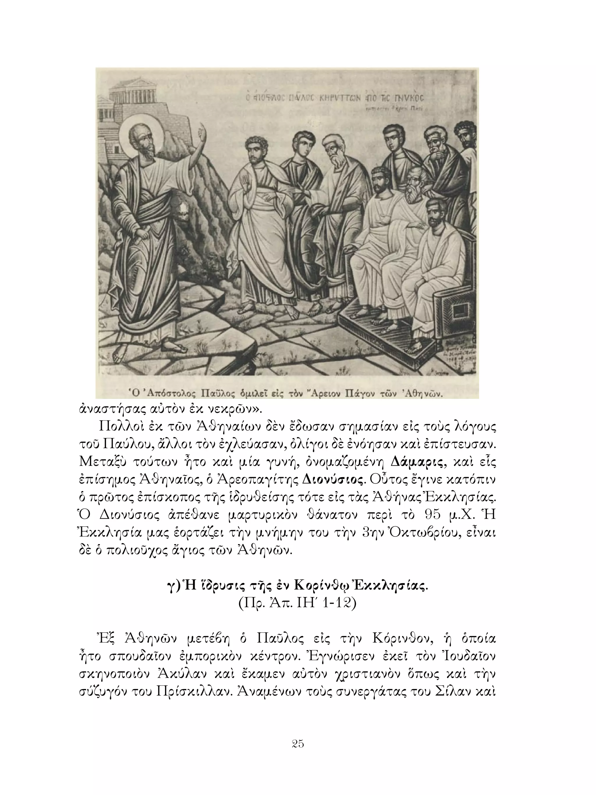25
ἀναστήσας αὐτὸν ἐκ νεκρῶν».
Πολλοὶ ἐκ τῶν Ἀθηναίων δὲν ἔδωσαν σημασίαν εἰς τοὺς λόγους
τοῦ Παύλου, ἄλλοι τὸν ἐχλεύασαν, ὀλίγοι δὲ ἐνόησαν καὶ ἐπίστευσαν.
Μεταξὺ τούτων ἦτο καὶ μία γυνή, ὀνομαζομένη Δάμαρις, καὶ εἷς
ἐπίσημος Ἀθηναῖος, ὁ Ἀρεοπαγίτης Διονύσιος. Οὗτος ἔγινε κατόπιν
ὁ πρῶτος ἐπίσκοπος τῆς ἱδρυθείσης τότε εἰς τὰς Ἀθήνας Ἐκκλησίας.
Ὁ Διονύσιος ἀπέθανε μαρτυρικὸν θάνατον περὶ τὸ 95 μ.Χ. Ἡ
Ἐκκλησία μας ἑορτάζει τὴν μνήμην του τὴν 3ην Ὀκτωβρίου, εἶναι
δὲ ὁ πολιοῦχος ἄγιος τῶν Ἀθηνῶν.
γ) Ἡ ἵδρυσις τῆς ἐν Κορίνθῳ Ἐκκλησίας.
(Πρ. Ἀπ. ΙΗ΄ 1-12)
Ἐξ Ἀθηνῶν μετέβη ὁ Παῦλος εἰς τὴν Κόρινθον, ἡ ὁποία
ἦτο σπουδαῖον ἐμπορικὸν κέντρον. Ἐγνώρισεν ἐκεῖ τὸν Ἰουδαῖον
σκηνοποιὸν Ἀκύλαν καὶ ἔκαμεν αὐτὸν χριστιανὸν ὅπως καὶ τὴν
σύζυγόν του Πρίσκιλλαν. Ἀναμένων τοὺς συνεργάτας του Σίλαν καὶ
 