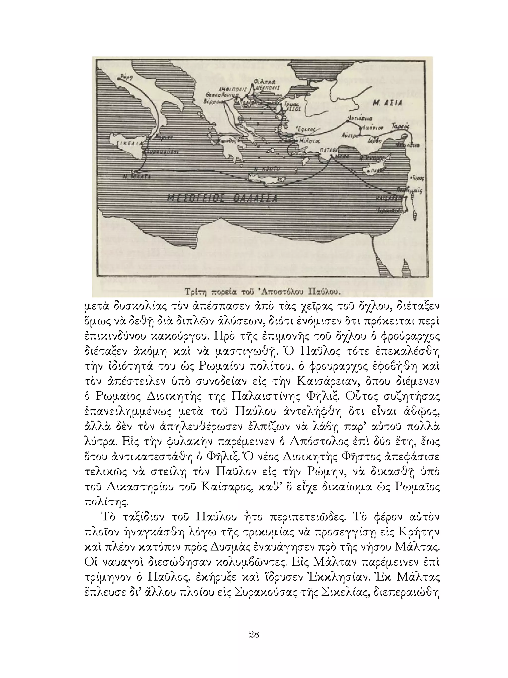 28
μετὰ δυσκολίας τὸν ἀπέσπασεν ἀπὸ τὰς χεῖρας τοῦ ὄχλου, διέταξεν
ὅμως νὰ δεθῇ διὰ διπλῶν ἁλύσεων, διότι ἐνόμισεν ὅτι πρόκειται περὶ
ἐπικινδύνου κακούργου. Πρὸ τῆς ἐπιμονῆς τοῦ ὄχλου ὁ φρούραρχος
διέταξεν ἀκόμη καὶ νὰ μαστιγωθῇ. Ὁ Παῦλος τότε ἐπεκαλέσθη
τὴν ἰδιότητά του ὡς Ρωμαίου πολίτου, ὁ φρουραρχος ἐφοβήθη καὶ
τὸν ἀπέστειλεν ὑπὸ συνοδείαν εἰς τὴν Καισάρειαν, ὅπου διέμενεν
ὁ Ρωμαῖος Διοικητὴς τῆς Παλαιστίνης Φῆλιξ. Οὗτος συζητήσας
ἐπανειλημμένως μετὰ τοῦ Παύλου ἀντελήφθη ὅτι εἶναι ἀθῷος,
ἀλλὰ δὲν τὸν ἀπηλευθέρωσεν ἐλπίζων νὰ λάβῃ παρ’ αὐτοῦ πολλὰ
λύτρα. Εἰς τὴν φυλακὴν παρέμεινεν ὁ Απόστολος ἐπὶ δύο ἔτη, ἕως
ὅτου ἀντικατεστάθη ὁ Φῆλιξ. Ὁ νέος Διοικητὴς Φῆστος ἀπεφάσισε
τελικῶς νὰ στείλῃ τὸν Παῦλον εἰς τὴν Ρώμην, νὰ δικασθῇ ὑπὸ
τοῦ Δικαστηρίου τοῦ Καίσαρος, καθ’ ὅ εἶχε δικαίωμα ὡς Ρωμαῖος
πολίτης.
Τὸ ταξίδιον τοῦ Παύλου ἦτο περιπετειῶδες. Τὸ φέρον αὐτὸν
πλοῖον ἠναγκάσθη λόγῳ τῆς τρικυμίας νὰ προσεγγίσῃ εἰς Κρήτην
καὶ πλέον κατόπιν πρὸς Δυσμὰς ἐναυάγησεν πρὸ τῆς νήσου Μάλτας.
Οἱ ναυαγοὶ διεσώθησαν κολυμβῶντες. Εἰς Μάλταν παρέμεινεν ἐπὶ
τρίμηνον ὁ Παῦλος, ἐκήρυξε καὶ ἵδρυσεν Ἐκκλησίαν. Ἐκ Μάλτας
ἔπλευσε δι’ ἄλλου πλοίου εἰς Συρακούσας τῆς Σικελίας, διεπεραιώθη
 