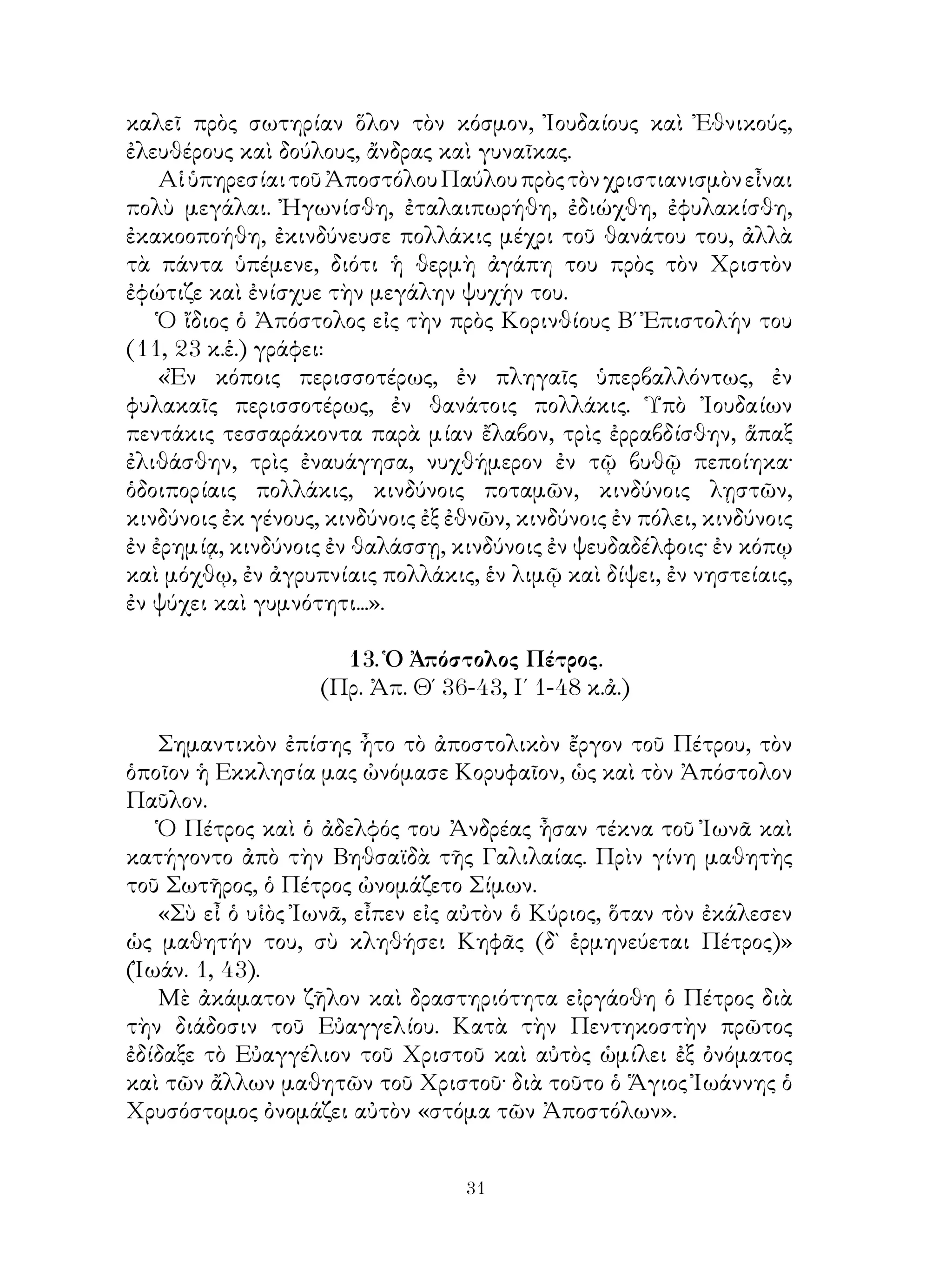 31
καλεῖ πρὸς σωτηρίαν ὅλον τὸν κόσμον, Ἰουδαίους καὶ Ἐθνικούς,
ἐλευθέρους καὶ δούλους, ἄνδρας καὶ γυναῖκας.
ΑἱὑπηρεσίαιτοῦἈποστόλουΠαύλουπρὸςτὸνχριστιανισμὸνεἶναι
πολὺ μεγάλαι. Ἠγωνίσθη, ἐταλαιπωρήθη, ἐδιώχθη, ἐφυλακίσθη,
ἐκακοοποήθη, ἐκινδύνευσε πολλάκις μέχρι τοῦ θανάτου του, ἀλλὰ
τὰ πάντα ὑπέμενε, διότι ἡ θερμὴ ἀγάπη του πρὸς τὸν Χριστὸν
ἐφώτιζε καὶ ἐνίσχυε τὴν μεγάλην ψυχήν του.
Ὁ ἴδιος ὁ Ἀπόστολος εἰς τὴν πρὸς Κορινθίους Β΄ Ἐπιστολήν του
(11, 23 κ.ἑ.) γράφει:
«Ἐν κόποις περισσοτέρως, ἐν πληγαῖς ὑπερβαλλόντως, ἐν
φυλακαῖς περισσοτέρως, ἐν θανάτοις πολλάκις. Ὑπὸ Ἰουδαίων
πεντάκις τεσσαράκοντα παρὰ μίαν ἔλαβον, τρὶς ἐρραβδίσθην, ἅπαξ
ἐλιθάσθην, τρὶς ἐναυάγησα, νυχθήμερον ἐν τῷ βυθῷ πεποίηκα·
ὁδοιπορίαις πολλάκις, κινδύνοις ποταμῶν, κινδύνοις λῃστῶν,
κινδύνοις ἐκ γένους, κινδύνοις ἐξ ἐθνῶν, κινδύνοις ἐν πόλει, κινδύνοις
ἐν ἐρημίᾳ, κινδύνοις ἐν θαλάσσῃ, κινδύνοις ἐν ψευδαδέλφοις· ἐν κόπῳ
καὶ μόχθῳ, ἐν ἀγρυπνίαις πολλάκις, ἑν λιμῷ καὶ δίψει, ἐν νηστείαις,
ἐν ψύχει καὶ γυμνότητι...».
13. Ὁ Ἀπόστολος Πέτρος.
(Πρ. Ἀπ. Θ΄ 36-43, Ι΄ 1-48 κ.ἀ.)
Σημαντικὸν ἐπίσης ἦτο τὸ ἀποστολικὸν ἔργον τοῦ Πέτρου, τὸν
ὁποῖον ἡ Εκκλησία μας ὠνόμασε Κορυφαῖον, ὡς καὶ τὸν Ἀπόστολον
Παῦλον.
Ὁ Πέτρος καὶ ὁ ἀδελφός του Ἀνδρέας ἦσαν τέκνα τοῦ Ἰωνᾶ καὶ
κατήγοντο ἀπὸ τὴν Βηθσαϊδὰ τῆς Γαλιλαίας. Πρὶν γίνη μαθητὴς
τοῦ Σωτῆρος, ὁ Πέτρος ὠνομάζετο Σίμων.
«Σὺ εἶ ὁ υἱὸς Ἰωνᾶ, εἶπεν εἰς αὐτὸν ὁ Κύριος, ὅταν τὸν ἐκάλεσεν
ὡς μαθητήν του, σὺ κληθήσει Κηφᾶς (δ` ἑρμηνεύεται Πέτρος)»
(Ἰωάν. 1, 43).
Μὲ ἀκάματον ζῆλον καὶ δραστηριότητα εἰργάοθη ὁ Πέτρος διὰ
τὴν διάδοσιν τοῦ Εὐαγγελίου. Κατὰ τὴν Πεντηκοστὴν πρῶτος
ἐδίδαξε τὸ Εὐαγγέλιον τοῦ Χριστοῦ καὶ αὐτὸς ὡμίλει ἐξ ὀνόματος
καὶ τῶν ἄλλων μαθητῶν τοῦ Χριστοῦ· διὰ τοῦτο ὁ Ἅγιος Ἰωάννης ὁ
Χρυσόστομος ὀνομάζει αὐτὸν «στόμα τῶν Ἀποστόλων».
 