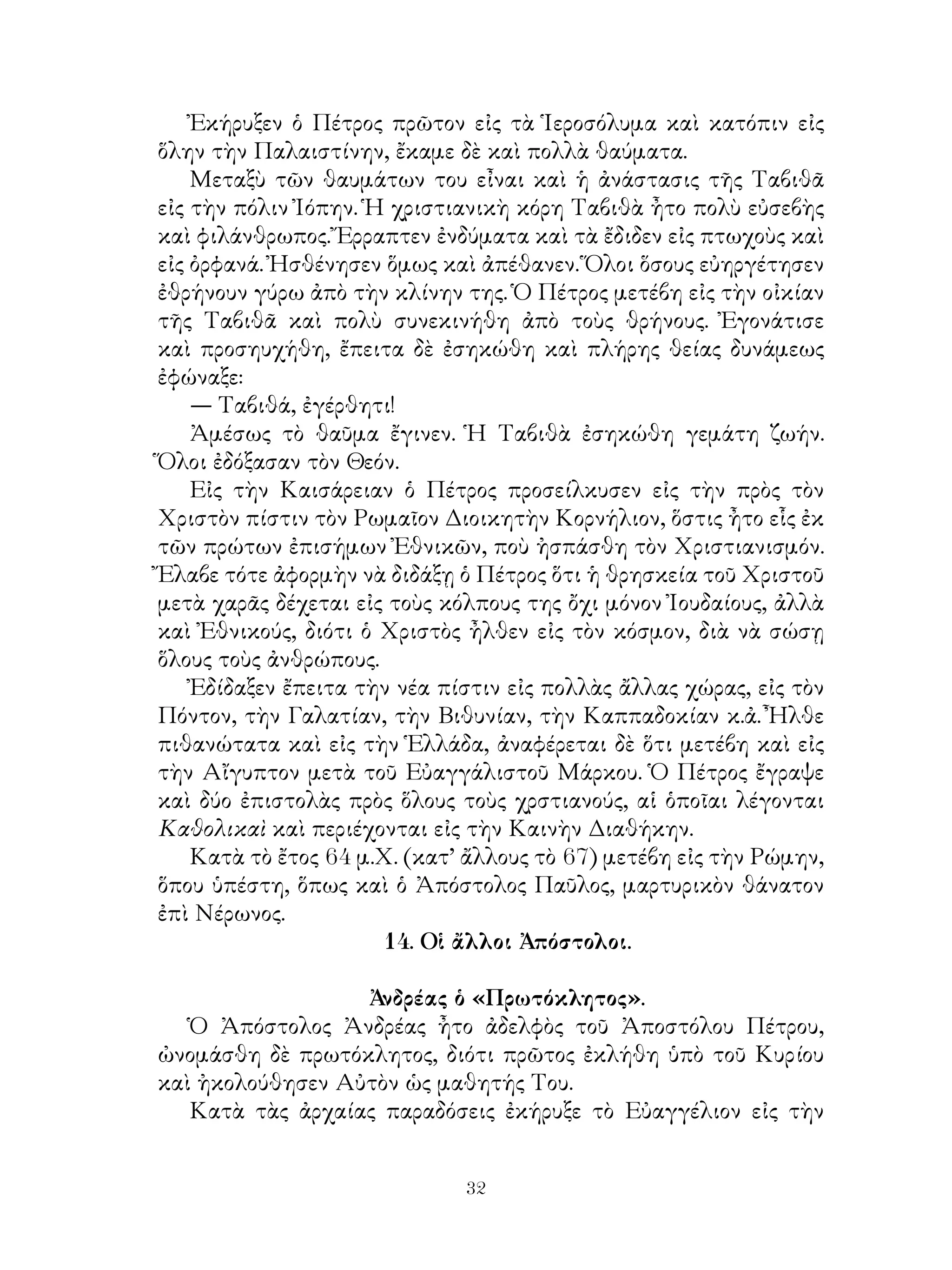 32
Ἐκήρυξεν ὁ Πέτρος πρῶτον εἰς τὰ Ἱεροσόλυμα καὶ κατόπιν εἰς
ὅλην τὴν Παλαιστίνην, ἔκαμε δὲ καὶ πολλὰ θαύματα.
Μεταξὺ τῶν θαυμάτων του εἶναι καὶ ἡ ἀνάστασις τῆς Ταβιθᾶ
εἰς τὴν πόλιν Ἰόπην. Ἡ χριστιανικὴ κόρη Ταβιθὰ ἦτο πολὺ εὐσεβὴς
καὶ φιλάνθρωπος. Ἔρραπτεν ἐνδύματα καὶ τὰ ἔδιδεν εἰς πτωχοὺς καὶ
εἰς ὀρφανά. Ἠσθένησεν ὅμως καὶ ἀπέθανεν. Ὅλοι ὅσους εὐηργέτησεν
ἐθρήνουν γύρω ἀπὸ τὴν κλίνην της. Ὁ Πέτρος μετέβη εἰς τὴν οἰκίαν
τῆς Ταβιθᾶ καὶ πολὺ συνεκινήθη ἀπὸ τοὺς θρήνους. Ἐγονάτισε
καὶ προσηυχήθη, ἔπειτα δὲ ἐσηκώθη καὶ πλήρης θείας δυνάμεως
ἐφώναξε:
— Ταβιθά, ἐγέρθητι!
Ἀμέσως τὸ θαῦμα ἔγινεν. Ἡ Ταβιθὰ ἐσηκώθη γεμάτη ζωήν.
Ὅλοι ἐδόξασαν τὸν Θεόν.
Εἰς τὴν Καισάρειαν ὁ Πέτρος προσείλκυσεν εἰς τὴν πρὸς τὸν
Χριστὸν πίστιν τὸν Ρωμαῖον Διοικητὴν Κορνήλιον, ὅστις ἦτο εἷς ἐκ
τῶν πρώτων ἐπισήμων Ἐθνικῶν, ποὺ ἠσπάσθη τὸν Χριστιανισμόν.
Ἔλαβε τότε ἀφορμὴν νὰ διδάξῃ ὁ Πέτρος ὅτι ἡ θρησκεία τοῦ Χριστοῦ
μετὰ χαρᾶς δέχεται εἰς τοὺς κόλπους της ὄχι μόνον Ἰουδαίους, ἀλλὰ
καὶ Ἐθνικούς, διότι ὁ Χριστὸς ἦλθεν εἰς τὸν κόσμον, διὰ νὰ σώσῃ
ὅλους τοὺς ἀνθρώπους.
Ἐδίδαξεν ἔπειτα τὴν νέα πίστιν εἰς πολλὰς ἄλλας χώρας, εἰς τὸν
Πόντον, τὴν Γαλατίαν, τὴν Βιθυνίαν, τὴν Καππαδοκίαν κ.ἀ. Ἦλθε
πιθανώτατα καὶ εἰς τὴν Ἑλλάδα, ἀναφέρεται δὲ ὅτι μετέβη καὶ εἰς
τὴν Αἴγυπτον μετὰ τοῦ Εὐαγγάλιστοῦ Μάρκου. Ὁ Πέτρος ἔγραψε
καὶ δύο ἐπιστολὰς πρὸς ὅλους τοὺς χρστιανούς, αἱ ὁποῖαι λέγονται
Καθολικαὶ καὶ περιέχονται εἰς τὴν Καινὴν Διαθήκην.
Κατὰ τὸ ἔτος 64 μ.Χ. (κατ’ ἄλλους τὸ 67) μετέβη εἰς τὴν Ρώμην,
ὅπου ὑπέστη, ὅπως καὶ ὁ Ἀπόστολος Παῦλος, μαρτυρικὸν θάνατον
ἐπὶ Νέρωνος.
14. Οἱ ἄλλοι Ἀπόστολοι.
Ἀνδρέας ὁ «Πρωτόκλητος».
Ὁ Ἀπόστολος Ἀνδρέας ἦτο ἀδελφὸς τοῦ Ἀποστόλου Πέτρου,
ὠνομάσθη δὲ πρωτόκλητος, διότι πρῶτος ἐκλήθη ὑπὸ τοῦ Κυρίου
καὶ ἠκολούθησεν Αὐτὸν ὡς μαθητής Του.
Κατὰ τὰς ἀρχαίας παραδόσεις ἐκήρυξε τὸ Εὐαγγέλιον εἰς τὴν
 