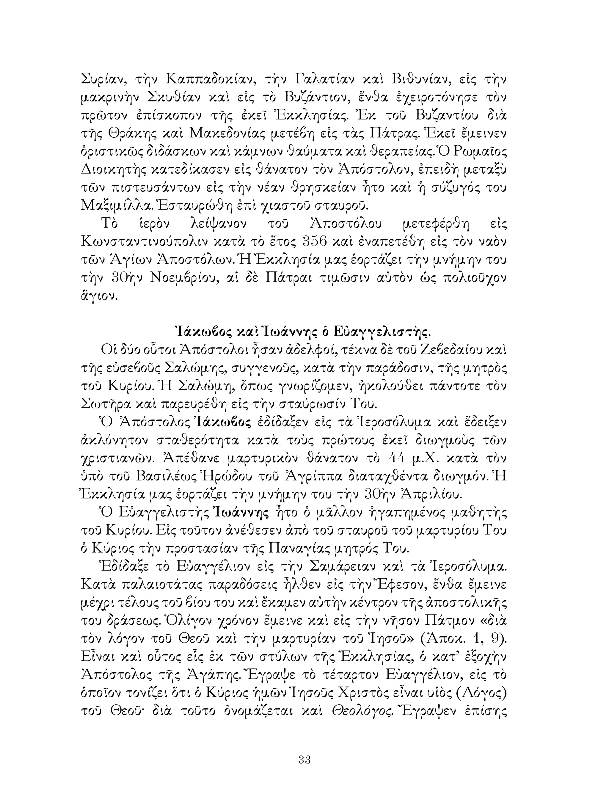 33
Συρίαν, τὴν Καππαδοκίαν, τὴν Γαλατίαν καὶ Βιθυνίαν, εἰς τὴν
μακρινὴν Σκυθίαν καὶ εἰς τὸ Βυζάντιον, ἔνθα ἐχειροτόνησε τὸν
πρῶτον ἐπίσκοπον τῆς ἐκεῖ Ἐκκλησίας. Ἐκ τοῦ Βυζαντίου διὰ
τῆς Θράκης καὶ Μακεδονίας μετέβη εἰς τὰς Πάτρας. Ἐκεῖ ἔμεινεν
ὁριστικῶς διδάσκων καὶ κάμνων θαύματα καὶ θεραπείας. Ὁ Ρωμαῖος
Διοικητὴς κατεδίκασεν εἰς θάνατον τὸν Ἀπόστολον, ἐπειδὴ μεταξὺ
τῶν πιστευσάντων εἰς τὴν νέαν θρησκείαν ἦτο καὶ ἡ σύζυγός του
Μαξιμίλλα. Ἐσταυρώθη ἐπὶ χιαστοῦ σταυροῦ.
Τὸ ἱερὸν λείψανον τοῦ Ἀποστόλου μετεφέρθη εἰς
Κωνσταντινούπολιν κατὰ τὸ ἔτος 356 καὶ ἐναπετέθη εἰς τὸν ναὸν
τῶν Ἁγίων Ἀποστόλων. Ἡ Ἐκκλησία μας ἑορτάζει τὴν μνήμην του
τὴν 30ὴν Νοεμβρίου, αἱ δὲ Πάτραι τιμῶσιν αὐτὸν ὡς πολιοῦχον
ἅγιον.
Ἰάκωβος καὶ Ἰωάννης ὁ Εὐαγγελιστὴς.
Οἱ δύο οὗτοι Ἀπόστολοι ἦσαν ἀδελφοί, τέκνα δὲ τοῦ Ζεβεδαίου καὶ
τῆς εὐσεβοῦς Σαλώμης, συγγενοῦς, κατὰ τὴν παράδοσιν, τῆς μητρὸς
τοῦ Κυρίου. Ἡ Σαλώμη, ὅπως γνωρίζομεν, ἠκολούθει πάντοτε τὸν
Σωτῆρα καὶ παρευρέθη εἰς τὴν σταύρωσίν Του.
Ὁ Ἀπόστολος Ἰάκωβος ἐδίδαξεν εἰς τὰ Ἱεροσόλυμα καὶ ἔδειξεν
ἀκλόνητον σταθερότητα κατὰ τοὺς πρώτους ἐκεῖ διωγμοὺς τῶν
χριστιανῶν. Ἀπέθανε μαρτυρικὸν θάνατον τὸ 44 μ.Χ. κατὰ τὸν
ὑπὸ τοῦ Βασιλέως Ἡρώδου τοῦ Ἀγρίππα διαταχθέντα διωγμόν. Ἡ
Ἐκκλησία μας ἑορτάζει τὴν μνήμην του τὴν 30ὴν Ἀπριλίου.
Ὁ Εὐαγγελιστὴς Ἰωάννης ἦτο ὁ μᾶλλον ἠγαπημένος μαθητὴς
τοῦ Κυρίου. Εἰς τοῦτον ἀνέθεσεν ἀπὸ τοῦ σταυροῦ τοῦ μαρτυρίου Του
ὁ Κύριος τὴν προστασίαν τῆς Παναγίας μητρός Του.
Ἐδίδαξε τὸ Εὐαγγέλιον εἰς τὴν Σαμάρειαν καὶ τὰ Ἱεροσόλυμα.
Κατὰ παλαιοτάτας παραδόσεις ἦλθεν εἰς τὴν Ἔφεσον, ἔνθα ἔμεινε
μέχρι τέλους τοῦ βίου του καὶ ἔκαμεν αὐτὴν κέντρον τῆς ἀποστολικῆς
του δράσεως. Ὀλίγον χρόνον ἔμεινε καὶ εἰς τὴν νῆσον Πάτμον «διὰ
τὸν λόγον τοῦ Θεοῦ καὶ τὴν μαρτυρίαν τοῦ Ἰησοῦ» (Ἀποκ. 1, 9).
Εἶναι καὶ οὗτος εἷς ἐκ τῶν στύλων τῆς Ἐκκλησίας, ὁ κατ’ ἐξοχὴν
Ἀπόστολος τῆς Ἀγάπης. Ἔγραψε τὸ τέταρτον Εὐαγγέλιον, εἰς τὸ
ὁποῖον τονίζει ὅτι ὁ Κύριος ἡμῶν Ἰησοῦς Χριστὸς εἶναι υἱὸς (Λόγος)
τοῦ Θεοῦ· διὰ τοῦτο ὀνομάζεται καὶ Θεολόγος. Ἔγραψεν ἐπίσης
 