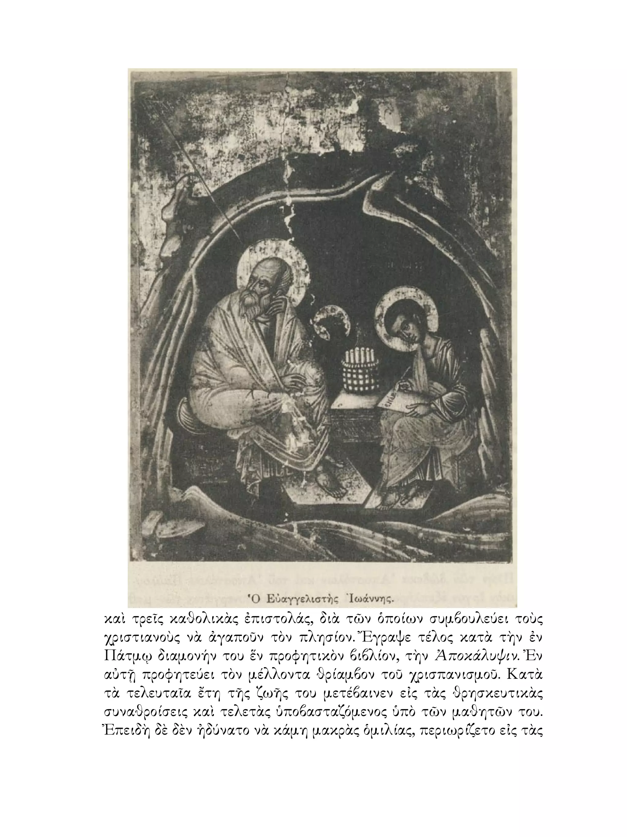 καὶ τρεῖς καθολικὰς ἐπιστολάς, διὰ τῶν ὁποίων συμβουλεύει τοὺς
χριστιανοὺς νὰ ἀγαποῦν τὸν πλησίον. Ἔγραψε τέλος κατὰ τὴν ἐν
Πάτμῳ διαμονήν του ἕν προφητικὸν βιβλίον, τὴν Ἀποκάλυψιν. Ἐν
αὐτῇ προφητεύει τὸν μέλλοντα θρίαμβον τοῦ χρισπανισμοῦ. Κατὰ
τὰ τελευταῖα ἔτη τῆς ζωῆς του μετέβαινεν εἰς τὰς θρησκευτικὰς
συναθροίσεις καὶ τελετὰς ὑποβασταζόμενος ὑπὸ τῶν μαθητῶν του.
Ἐπειδὴ δὲ δὲν ἠδύνατο νὰ κάμη μακρὰς ὁμιλίας, περιωρίζετο εἰς τὰς
 