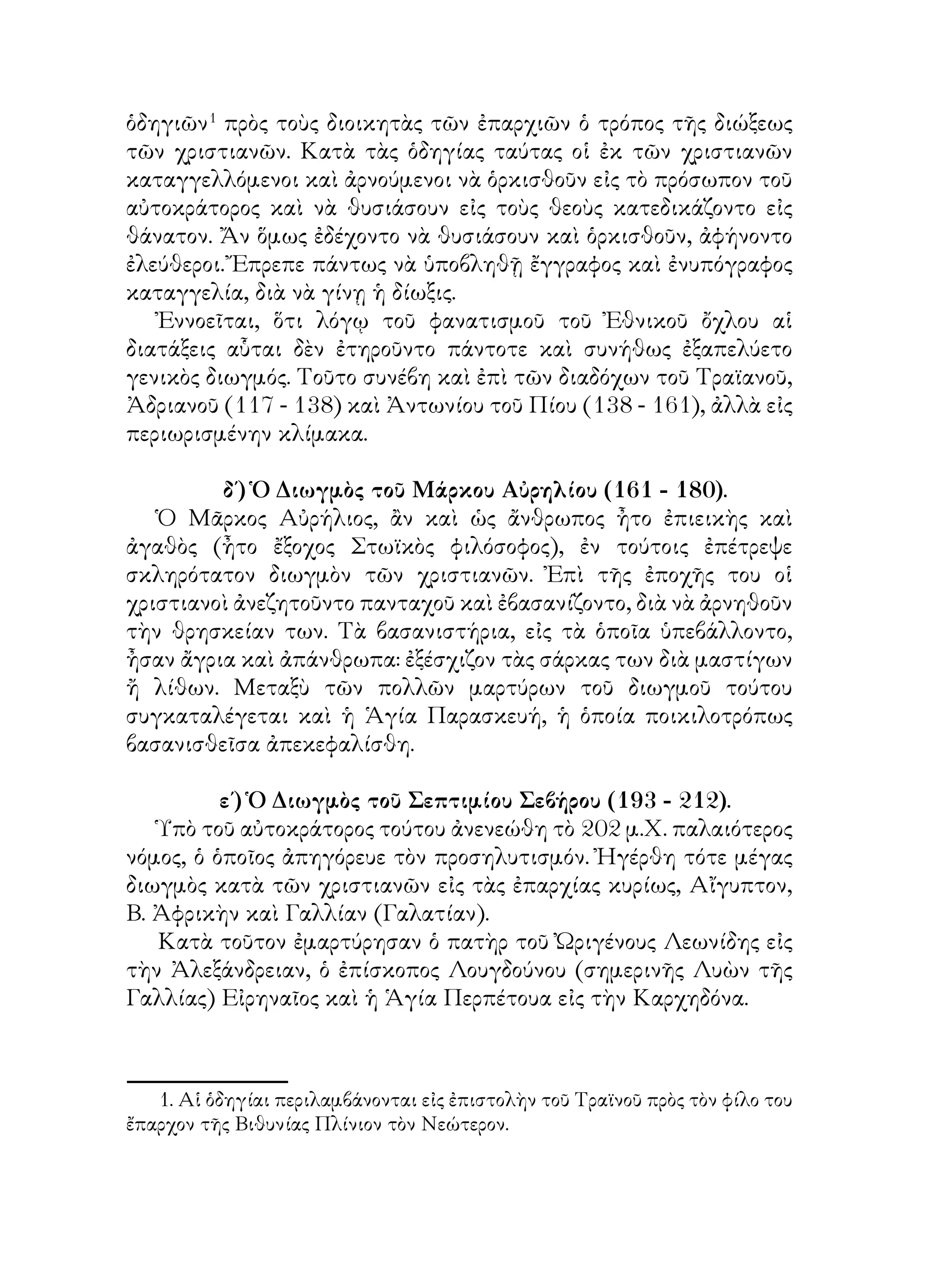 ὁδηγιῶν
πρὸς τοὺς διοικητὰς τῶν ἐπαρχιῶν ὁ τρόπος τῆς διώξεως
τῶν χριστιανῶν. Κατὰ τὰς ὁδηγίας ταύτας οἱ ἐκ τῶν χριστιανῶν
καταγγελλόμενοι καὶ ἀρνούμενοι νὰ ὁρκισθοῦν εἰς τὸ πρόσωπον τοῦ
αὐτοκράτορος καὶ νὰ θυσιάσουν εἰς τοὺς θεοὺς κατεδικάζοντο εἰς
θάνατον. Ἄν ὅμως ἐδέχοντο νὰ θυσιάσουν καὶ ὁρκισθοῦν, ἀφήνοντο
ἐλεύθεροι. Ἔπρεπε πάντως νὰ ὑποβληθῇ ἔγγραφος καὶ ἐνυπόγραφος
καταγγελία, διὰ νὰ γίνῃ ἡ δίωξις.
Ἐννοεῖται, ὅτι λόγῳ τοῦ φανατισμοῦ τοῦ Ἐθνικοῦ ὄχλου αἱ
διατάξεις αὗται δὲν ἐτηροῦντο πάντοτε καὶ συνήθως ἐξαπελύετο
γενικὸς διωγμός. Τοῦτο συνέβη καὶ ἐπὶ τῶν διαδόχων τοῦ Τραϊανοῦ,
Ἀδριανοῦ (117 - 138) καὶ Ἀντωνίου τοῦ Πίου (138 - 161), ἀλλὰ εἰς
περιωρισμένην κλίμακα.
δ΄) Ὁ Διωγμὸς τοῦ Μάρκου Αὐρηλίου (161 - 180).
Ὁ Μᾶρκος Αὐρήλιος, ἂν καὶ ὡς ἄνθρωπος ἦτο ἐπιεικὴς καὶ
ἀγαθὸς (ἦτο ἔξοχος Στωϊκὸς φιλόσοφος), ἐν τούτοις ἐπέτρεψε
σκληρότατον διωγμὸν τῶν χριστιανῶν. Ἐπὶ τῆς ἐποχῆς του οἱ
χριστιανοὶ ἀνεζητοῦντο πανταχοῦ καὶ ἐβασανίζοντο, διὰ νὰ ἀρνηθοῦν
τὴν θρησκείαν των. Τὰ βασανιστήρια, εἰς τὰ ὁποῖα ὑπεβάλλοντο,
ἦσαν ἄγρια καὶ ἀπάνθρωπα: ἐξέσχιζον τὰς σάρκας των διὰ μαστίγων
ἤ λίθων. Μεταξὺ τῶν πολλῶν μαρτύρων τοῦ διωγμοῦ τούτου
συγκαταλέγεται καὶ ἡ Ἁγία Παρασκευή, ἡ ὁποία ποικιλοτρόπως
βασανισθεῖσα ἀπεκεφαλίσθη.
ε΄) Ὁ Διωγμὸς τοῦ Σεπτιμίου Σεβήρου (193 - 212).
Ὑπὸ τοῦ αὐτοκράτορος τούτου ἀνενεώθη τὸ 202 μ.Χ. παλαιότερος
νόμος, ὁ ὁποῖος ἀπηγόρευε τὸν προσηλυτισμόν. Ἠγέρθη τότε μέγας
διωγμὸς κατὰ τῶν χριστιανῶν εἰς τὰς ἐπαρχίας κυρίως, Αἴγυπτον,
Β. Ἀφρικὴν καὶ Γαλλίαν (Γαλατίαν).
Κατὰ τοῦτον ἐμαρτύρησαν ὁ πατὴρ τοῦ Ὠριγένους Λεωνίδης εἰς
τὴν Ἀλεξάνδρειαν, ὁ ἐπίσκοπος Λουγδούνου (σημερινῆς Λυὼν τῆς
Γαλλίας) Εἰρηναῖος καὶ ἡ Ἁγία Περπέτουα εἰς τὴν Καρχηδόνα.
. Αἱ ὁδηγίαι περιλαμβάνονται εἰς ἐπιστολὴν τοῦ Τραϊνοῦ πρὸς τὸν φίλο του
ἔπαρχον τῆς Βιθυνίας Πλίνιον τὸν Νεώτερον.
 
