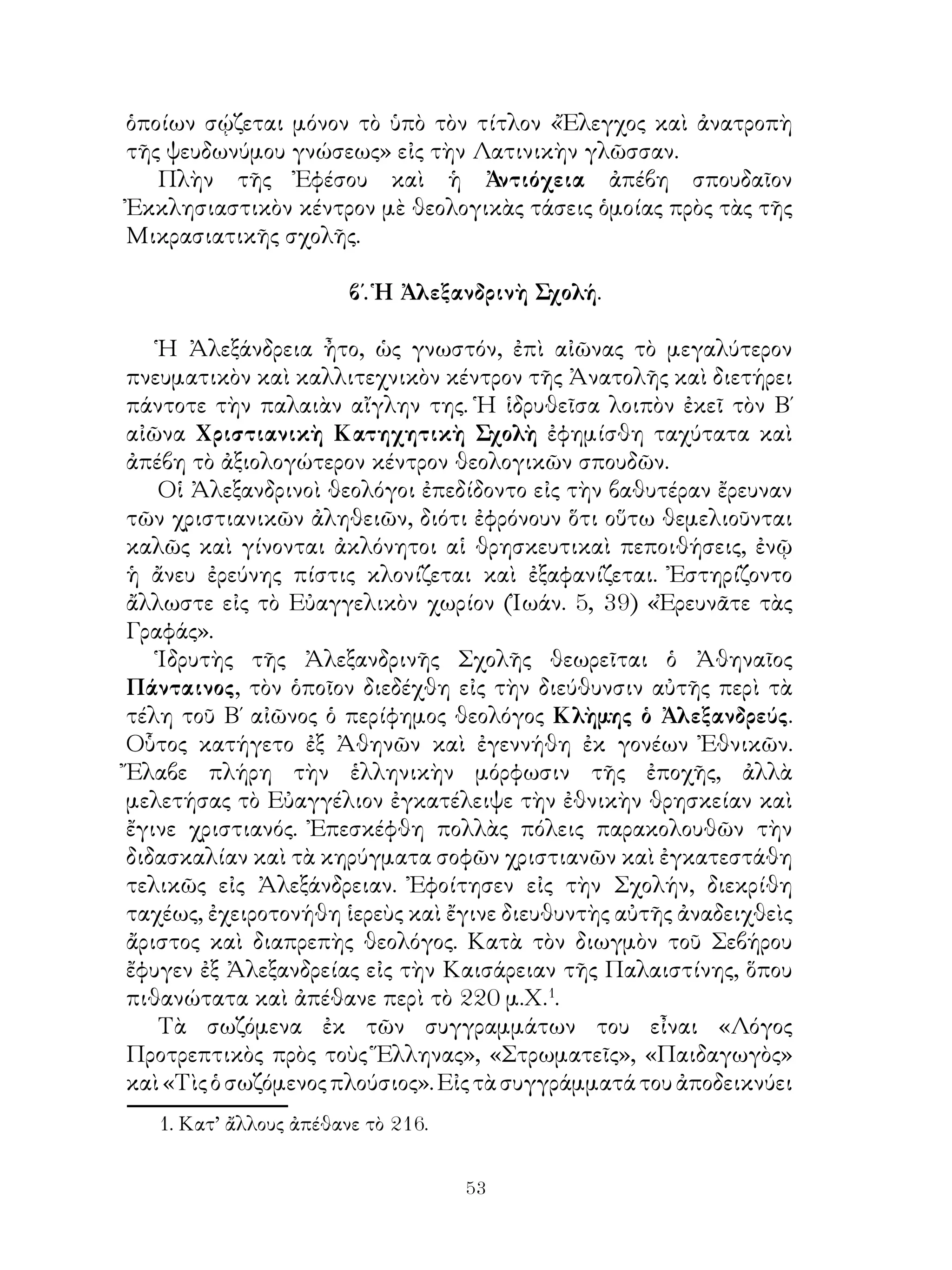 53
ὁποίων σῴζεται μόνον τὸ ὑπὸ τὸν τίτλον «Ἔλεγχος καὶ ἀνατροπὴ
τῆς ψευδωνύμου γνώσεως» εἰς τὴν Λατινικὴν γλῶσσαν.
Πλὴν τῆς Ἐφέσου καὶ ἡ Ἀντιόχεια ἀπέβη σπουδαῖον
Ἐκκλησιαστικὸν κέντρον μὲ θεολογικὰς τάσεις ὁμοίας πρὸς τὰς τῆς
Μικρασιατικῆς σχολῆς.
β΄. Ἡ Ἀλεξανδρινὴ Σχολή.
Ἡ Ἀλεξάνδρεια ἦτο, ὡς γνωστόν, ἐπὶ αἰῶνας τὸ μεγαλύτερον
πνευματικὸν καὶ καλλιτεχνικὸν κέντρον τῆς Ἀνατολῆς καὶ διετήρει
πάντοτε τὴν παλαιὰν αἴγλην της. Ἡ ἱδρυθεῖσα λοιπὸν ἐκεῖ τὸν Β΄
αἰῶνα Χριστιανικὴ Κατηχητικὴ Σχολὴ ἐφημίσθη ταχύτατα καὶ
ἀπέβη τὸ ἀξιολογώτερον κέντρον θεολογικῶν σπουδῶν.
Οἱ Ἀλεξανδρινοὶ θεολόγοι ἐπεδίδοντο εἰς τὴν βαθυτέραν ἔρευναν
τῶν χριστιανικῶν ἀληθειῶν, διότι ἐφρόνουν ὅτι οὕτω θεμελιοῦνται
καλῶς καὶ γίνονται ἀκλόνητοι αἱ θρησκευτικαὶ πεποιθήσεις, ἐνῷ
ἡ ἄνευ ἐρεύνης πίστις κλονίζεται καὶ ἐξαφανίζεται. Ἐστηρίζοντο
ἄλλωστε εἰς τὸ Εὐαγγελικὸν χωρίον (Ἰωάν. 5, 39) «Ἐρευνᾶτε τὰς
Γραφάς».
Ἱδρυτὴς τῆς Ἀλεξανδρινῆς Σχολῆς θεωρεῖται ὁ Ἀθηναῖος
Πάνταινος, τὸν ὁποῖον διεδέχθη εἰς τὴν διεύθυνσιν αὐτῆς περὶ τὰ
τέλη τοῦ Β΄ αἰῶνος ὁ περίφημος θεολόγος Κλὴμης ὁ Ἀλεξανδρεύς.
Οὗτος κατήγετο ἐξ Ἀθηνῶν καὶ ἐγεννήθη ἐκ γονέων Ἐθνικῶν.
Ἔλαβε πλήρη τὴν ἑλληνικὴν μόρφωσιν τῆς ἐποχῆς, ἀλλὰ
μελετήσας τὸ Εὐαγγέλιον ἐγκατέλειψε τὴν ἐθνικὴν θρησκείαν καὶ
ἔγινε χριστιανός. Ἐπεσκέφθη πολλὰς πόλεις παρακολουθῶν τὴν
διδασκαλίαν καὶ τὰ κηρύγματα σοφῶν χριστιανῶν καὶ ἐγκατεστάθη
τελικῶς εἰς Ἀλεξάνδρειαν. Ἐφοίτησεν εἰς τὴν Σχολήν, διεκρίθη
ταχέως, ἐχειροτονήθη ἱερεὺς καὶ ἔγινε διευθυντὴς αὐτῆς ἀναδειχθεὶς
ἄριστος καὶ διαπρεπὴς θεολόγος. Κατὰ τὸν διωγμὸν τοῦ Σεβήρου
ἔφυγεν ἐξ Ἀλεξανδρείας εἰς τὴν Καισάρειαν τῆς Παλαιστίνης, ὅπου
πιθανώτατα καὶ ἀπέθανε περὶ τὸ 220 μ.Χ.
.
Τὰ σωζόμενα ἐκ τῶν συγγραμμάτων του εἶναι «Λόγος
Προτρεπτικὸς πρὸς τοὺς Ἕλληνας», «Στρωματεῖς», «Παιδαγωγὸς»
καὶ«Τὶςὁσωζόμενοςπλούσιος».Εἰςτὰσυγγράμματάτουἀποδεικνύει
. Κατ’ ἄλλους ἀπέθανε τὸ 216.
 