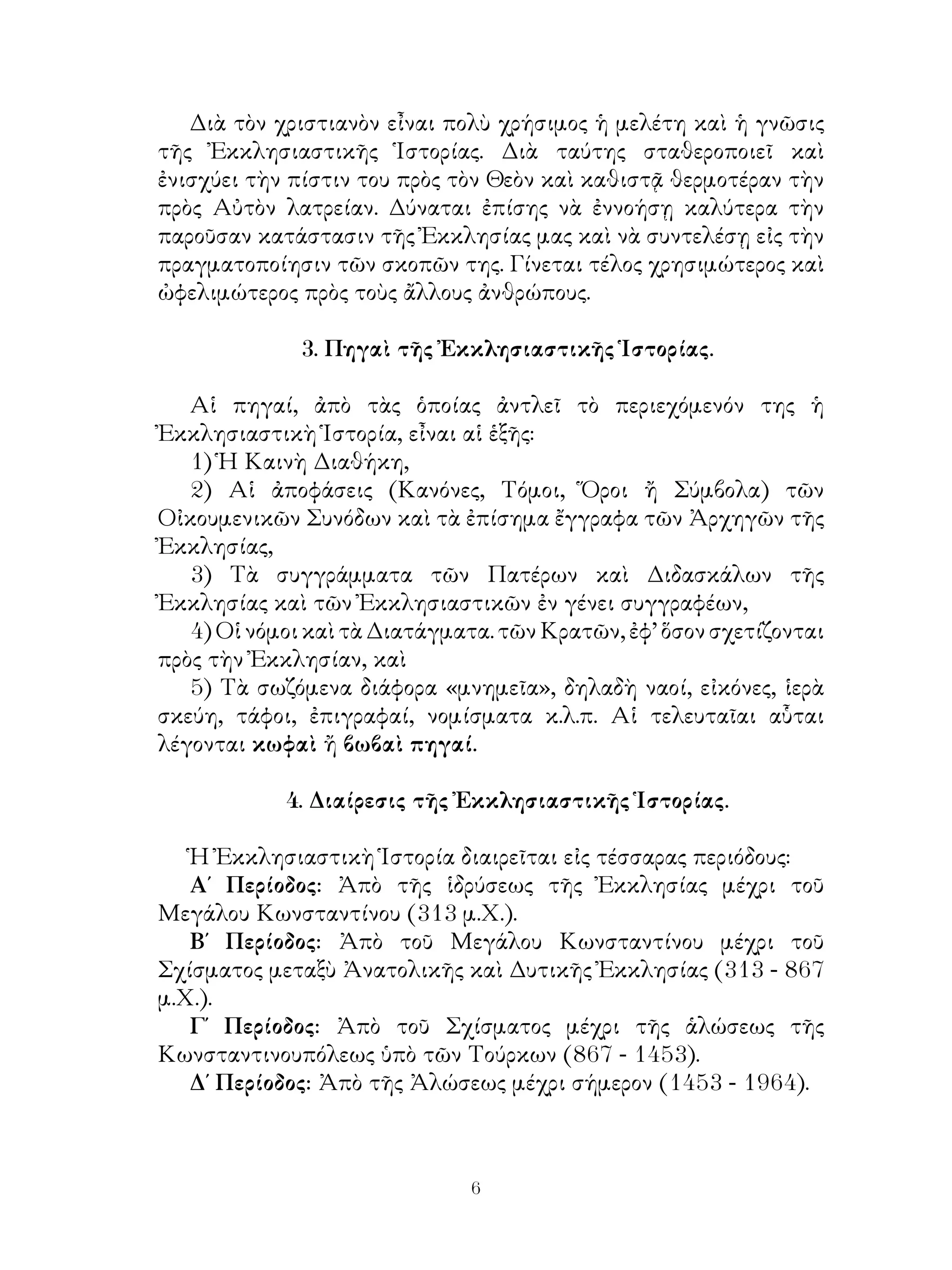 Διὰ τὸν χριστιανὸν εἶναι πολὺ χρήσιμος ἡ μελέτη καὶ ἡ γνῶσις
τῆς Ἐκκλησιαστικῆς Ἱστορίας. Διὰ ταύτης σταθεροποιεῖ καὶ
ἐνισχύει τὴν πίστιν του πρὸς τὸν Θεὸν καὶ καθιστᾷ θερμοτέραν τὴν
πρὸς Αὐτὸν λατρείαν. Δύναται ἐπίσης νὰ ἐννοήσῃ καλύτερα τὴν
παροῦσαν κατάστασιν τῆς Ἐκκλησίας μας καὶ νὰ συντελέσῃ εἰς τὴν
πραγματοποίησιν τῶν σκοπῶν της. Γίνεται τέλος χρησιμώτερος καὶ
ὠφελιμώτερος πρὸς τοὺς ἄλλους ἀνθρώπους.
3. Πηγαὶ τῆς Ἐκκλησιαστικῆς Ἱστορίας.
Αἱ πηγαί, ἀπὸ τὰς ὁποίας ἀντλεῖ τὸ περιεχόμενόν της ἡ
Ἐκκλησιαστικὴ Ἱστορία, εἶναι αἱ ἑξῆς:
1) Ἡ Καινὴ Διαθήκη,
2) Αἱ ἀποφάσεις (Κανόνες, Τόμοι, Ὅροι ἤ Σύμβολα) τῶν
Οἰκουμενικῶν Συνόδων καὶ τὰ ἐπίσημα ἔγγραφα τῶν Ἀρχηγῶν τῆς
Ἐκκλησίας,
3) Τὰ συγγράμματα τῶν Πατέρων καὶ Διδασκάλων τῆς
Ἐκκλησίας καὶ τῶν Ἐκκλησιαστικῶν ἐν γένει συγγραφέων,
4) Οἱ νόμοι καὶ τὰ Διατάγματα. τῶν Κρατῶν, ἐφ’ ὅσον σχετίζονται
πρὸς τὴν Ἐκκλησίαν, καὶ
5) Τὰ σωζόμενα διάφορα «μνημεῖα», δηλαδὴ ναοί, εἰκόνες, ἱερὰ
σκεύη, τάφοι, ἐπιγραφαί, νομίσματα κ.λ.π. Αἱ τελευταῖαι αὗται
λέγονται κωφαὶ ἤ βωβαὶ πηγαί.
4. Διαίρεσις τῆς Ἐκκλησιαστικῆς Ἱστορίας.
Ἡ Ἐκκλησιαστικὴ Ἱστορία διαιρεῖται εἰς τέσσαρας περιόδους:
Α΄ Περίοδος: Ἀπὸ τῆς ἱδρύσεως τῆς Ἐκκλησίας μέχρι τοῦ
Μεγάλου Κωνσταντίνου (313 μ.Χ.).
Β΄ Περίοδος: Ἀπὸ τοῦ Μεγάλου Κωνσταντίνου μέχρι τοῦ
Σχίσματος μεταξὺ Ἀνατολικῆς καὶ Δυτικῆς Ἐκκλησίας (313 - 867
μ.Χ.).
Γ΄ Περίοδος: Ἀπὸ τοῦ Σχίσματος μέχρι τῆς ἁλώσεως τῆς
Κωνσταντινουπόλεως ὑπὸ τῶν Τούρκων (867 - 1453).
Δ΄ Περίοδος: Ἀπὸ τῆς Ἀλώσεως μέχρι σήμερον (1453 - 1964).
 