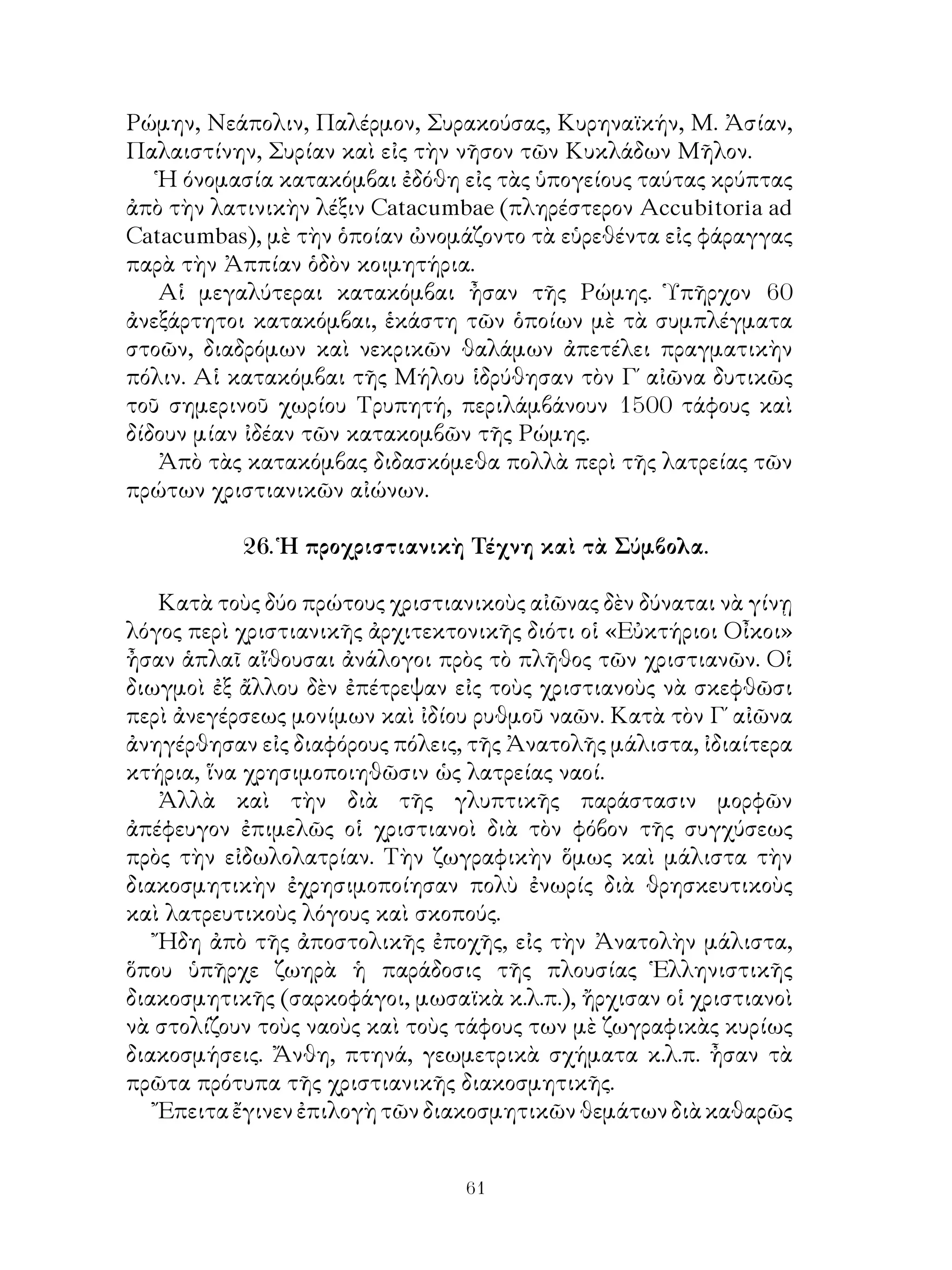 61
Ρώμην, Νεάπολιν, Παλέρμον, Συρακούσας, Κυρηναϊκήν, Μ. Ἀσίαν,
Παλαιστίνην, Συρίαν καὶ εἰς τὴν νῆσον τῶν Κυκλάδων Μῆλον.
Ἡ όνομασία κατακόμβαι ἐδόθη εἰς τὰς ὑπογείους ταύτας κρύπτας
ἀπὸ τὴν λατινικὴν λέξιν Catacumbae (πληρέστερον Accubitoria ad
Catacumbas), μὲ τὴν ὁποίαν ὠνομάζοντο τὰ εὑρεθέντα εἰς φάραγγας
παρὰ τὴν Ἀππίαν ὁδὸν κοιμητήρια.
Αἱ μεγαλύτεραι κατακόμβαι ἦσαν τῆς Ρώμης. Ὑπῆρχον 60
ἀνεξάρτητοι κατακόμβαι, ἑκάστη τῶν ὁποίων μὲ τὰ συμπλέγματα
στοῶν, διαδρόμων καὶ νεκρικῶν θαλάμων ἀπετέλει πραγματικὴν
πόλιν. Αἱ κατακόμβαι τῆς Μήλου ἱδρύθησαν τὸν Γ΄ αἰῶνα δυτικῶς
τοῦ σημερινοῦ χωρίου Τρυπητή, περιλάμβάνουν 1500 τάφους καὶ
δίδουν μίαν ἰδέαν τῶν κατακομβῶν τῆς Ρώμης.
Ἀπὸ τὰς κατακόμβας διδασκόμεθα πολλὰ περὶ τῆς λατρείας τῶν
πρώτων χριστιανικῶν αἰώνων.
26. Ἡ προχριστιανικὴ Τέχνη καὶ τὰ Σύμβολα.
Κατὰ τοὺς δύο πρώτους χριστιανικοὺς αἰῶνας δὲν δύναται νὰ γίνῃ
λόγος περὶ χριστιανικῆς ἀρχιτεκτονικῆς διότι οἱ «Εὐκτήριοι Οἶκοι»
ἦσαν ἁπλαῖ αἴθουσαι ἀνάλογοι πρὸς τὸ πλῆθος τῶν χριστιανῶν. Οἱ
διωγμοὶ ἐξ ἄλλου δὲν ἐπέτρεψαν εἰς τοὺς χριστιανοὺς νὰ σκεφθῶσι
περὶ ἀνεγέρσεως μονίμων καὶ ἰδίου ρυθμοῦ ναῶν. Κατὰ τὸν Γ΄ αἰῶνα
ἀνηγέρθησαν εἰς διαφόρους πόλεις, τῆς Ἀνατολῆς μάλιστα, ἰδιαίτερα
κτήρια, ἵνα χρησιμοποιηθῶσιν ὡς λατρείας ναοί.
Ἀλλὰ καὶ τὴν διὰ τῆς γλυπτικῆς παράστασιν μορφῶν
ἀπέφευγον ἐπιμελῶς οἱ χριστιανοὶ διὰ τὸν φόβον τῆς συγχύσεως
πρὸς τὴν εἰδωλολατρίαν. Τὴν ζωγραφικὴν ὅμως καὶ μάλιστα τὴν
διακοσμητικὴν ἐχρησιμοποίησαν πολὺ ἐνωρίς διὰ θρησκευτικοὺς
καὶ λατρευτικοὺς λόγους καὶ σκοπούς.
Ἤδη ἀπὸ τῆς ἀποστολικῆς ἐποχῆς, εἰς τὴν Ἀνατολὴν μάλιστα,
ὅπου ὑπῆρχε ζωηρὰ ἡ παράδοσις τῆς πλουσίας Ἑλληνιστικῆς
διακοσμητικῆς (σαρκοφάγοι, μωσαϊκὰ κ.λ.π.), ἤρχισαν οἱ χριστιανοὶ
νὰ στολίζουν τοὺς ναοὺς καὶ τοὺς τάφους των μὲ ζωγραφικὰς κυρίως
διακοσμήσεις. Ἄνθη, πτηνά, γεωμετρικὰ σχήματα κ.λ.π. ἦσαν τὰ
πρῶτα πρότυπα τῆς χριστιανικῆς διακοσμητικῆς.
Ἔπειταἔγινενἐπιλογὴτῶνδιακοσμητικῶνθεμάτωνδιὰκαθαρῶς
 