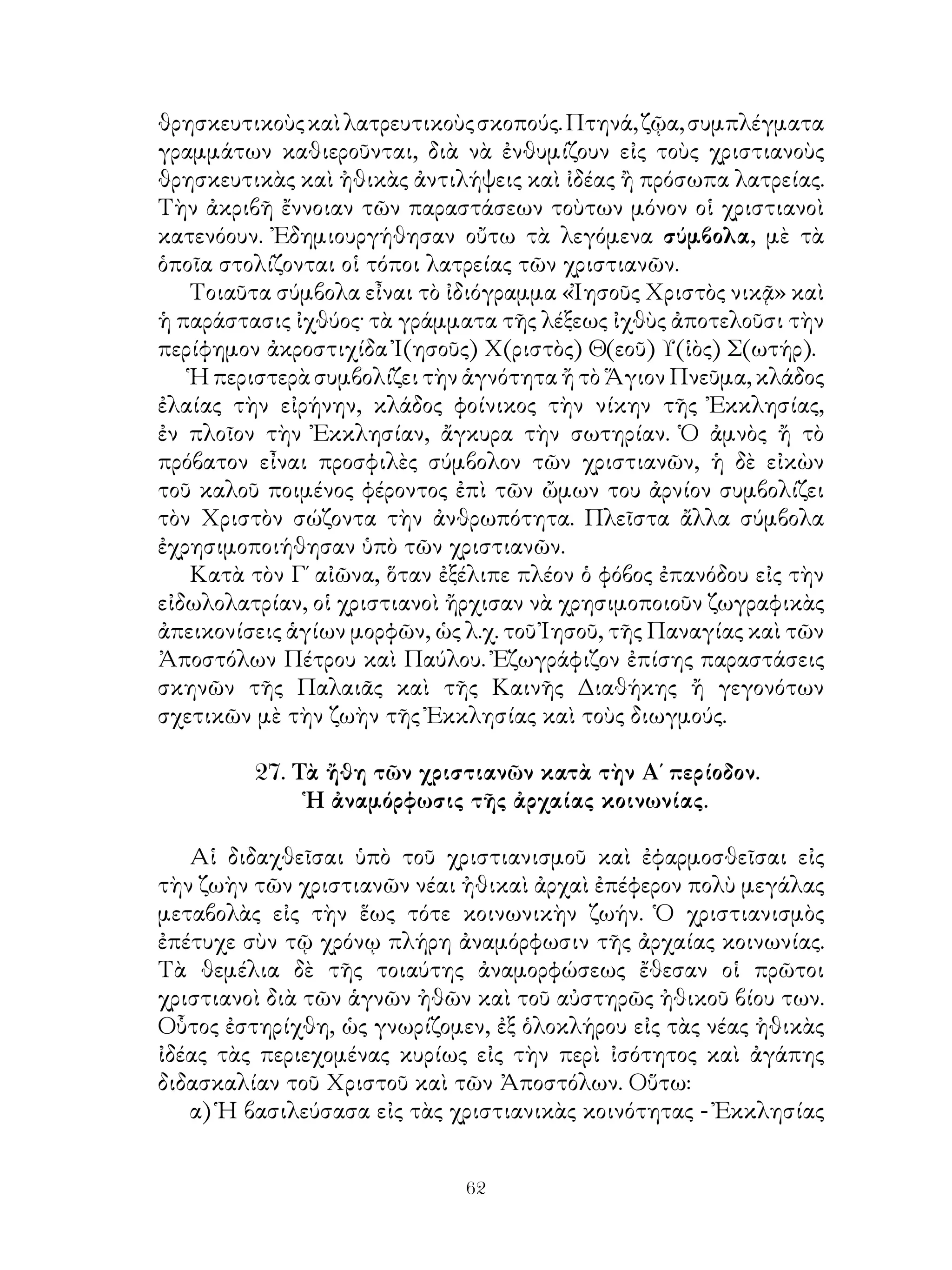 62
θρησκευτικοὺςκαὶλατρευτικοὺςσκοπούς.Πτηνά,ζῷα,συμπλέγματα
γραμμάτων καθιεροῦνται, διὰ νὰ ἐνθυμίζουν εἰς τοὺς χριστιανοὺς
θρησκευτικὰς καὶ ἠθικὰς ἀντιλήψεις καὶ ἰδέας ἢ πρόσωπα λατρείας.
Τὴν ἀκριβῆ ἔννοιαν τῶν παραστάσεων τοὺτων μόνον οἱ χριστιανοὶ
κατενόουν. Ἐδημιουργήθησαν οὔτω τὰ λεγόμενα σύμβολα, μὲ τὰ
ὁποῖα στολίζονται οἱ τόποι λατρείας τῶν χριστιανῶν.
Τοιαῦτα σύμβολα εἶναι τὸ ἰδιόγραμμα «Ἰησοῦς Χριστὸς νικᾷ» καὶ
ἡ παράστασις ἰχθύος· τὰ γράμματα τῆς λέξεως ἰχθὺς ἀποτελοῦσι τὴν
περίφημον ἀκροστιχίδα Ἰ(ησοῦς) Χ(ριστὸς) Θ(εοῦ) Υ(ἱὸς) Σ(ωτήρ).
Ἡ περιστερὰ συμβολίζει τὴν ἁγνότητα ἤ τὸ Ἅγιον Πνεῦμα, κλάδος
ἐλαίας τὴν εἰρήνην, κλάδος φοίνικος τὴν νίκην τῆς Ἐκκλησίας,
ἐν πλοῖον τὴν Ἐκκλησίαν, ἄγκυρα τὴν σωτηρίαν. Ὁ ἀμνὸς ἤ τὸ
πρόβατον εἶναι προσφιλὲς σύμβολον τῶν χριστιανῶν, ἡ δὲ εἰκὼν
τοῦ καλοῦ ποιμένος φέροντος ἐπὶ τῶν ὤμων του ἀρνίον συμβολίζει
τὸν Χριστὸν σώζοντα τὴν ἀνθρωπότητα. Πλεῖστα ἄλλα σύμβολα
ἐχρησιμοποιήθησαν ὑπὸ τῶν χριστιανῶν.
Κατὰ τὸν Γ΄ αἰῶνα, ὅταν ἐξέλιπε πλέον ὁ φόβος ἐπανόδου εἰς τὴν
εἰδωλολατρίαν, οἱ χριστιανοὶ ἤρχισαν νὰ χρησιμοποιοῦν ζωγραφικὰς
ἀπεικονίσεις ἁγίων μορφῶν, ὡς λ.χ. τοῦ Ἰησοῦ, τῆς Παναγίας καὶ τῶν
Ἀποστόλων Πέτρου καὶ Παύλου. Ἐζωγράφιζον ἐπίσης παραστάσεις
σκηνῶν τῆς Παλαιᾶς καὶ τῆς Καινῆς Διαθήκης ἤ γεγονότων
σχετικῶν μὲ τὴν ζωὴν τῆς Ἐκκλησίας καὶ τοὺς διωγμούς.
27. Τὰ ἤθη τῶν χριστιανῶν κατὰ τὴν Α΄ περίοδον.
Ἡ ἀναμόρφωσις τῆς ἀρχαίας κοινωνίας.
Αἱ διδαχθεῖσαι ὑπὸ τοῦ χριστιανισμοῦ καὶ ἐφαρμοσθεῖσαι εἰς
τὴν ζωὴν τῶν χριστιανῶν νέαι ἠθικαὶ ἀρχαὶ ἐπέφερον πολὺ μεγάλας
μεταβολὰς εἰς τὴν ἕως τότε κοινωνικὴν ζωήν. Ὁ χριστιανισμὸς
ἐπέτυχε σὺν τῷ χρόνῳ πλήρη ἀναμόρφωσιν τῆς ἀρχαίας κοινωνίας.
Τὰ θεμέλια δὲ τῆς τοιαύτης ἀναμορφώσεως ἔθεσαν οἱ πρῶτοι
χριστιανοὶ διὰ τῶν ἁγνῶν ἠθῶν καὶ τοῦ αὐστηρῶς ἠθικοῦ βίου των.
Οὗτος ἐστηρίχθη, ὡς γνωρίζομεν, ἐξ ὁλοκλήρου εἰς τὰς νέας ἠθικὰς
ἰδέας τὰς περιεχομένας κυρίως εἰς τὴν περὶ ἰσότητος καὶ ἀγάπης
διδασκαλίαν τοῦ Χριστοῦ καὶ τῶν Ἀποστόλων. Οὕτω:
α) Ἡ βασιλεύσασα εἰς τὰς χριστιανικὰς κοινότητας - Ἐκκλησίας
 