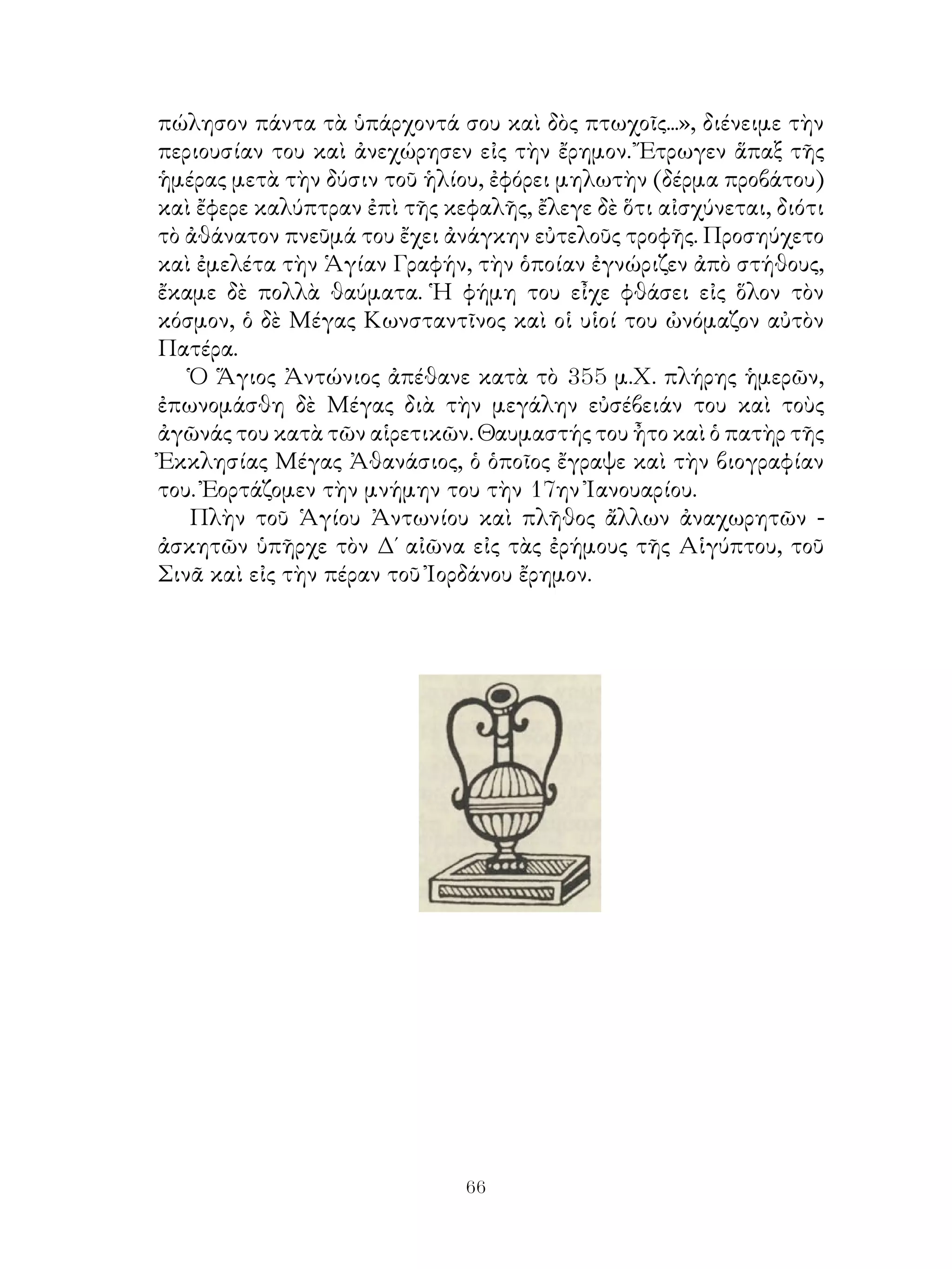 66
πώλησον πάντα τὰ ὑπάρχοντά σου καὶ δὸς πτωχοῖς...», διένειμε τὴν
περιουσίαν του καὶ ἀνεχώρησεν εἰς τὴν ἔρημον. Ἔτρωγεν ἅπαξ τῆς
ἡμέρας μετὰ τὴν δύσιν τοῦ ἡλίου, ἐφόρει μηλωτὴν (δέρμα προβάτου)
καὶ ἔφερε καλύπτραν ἐπὶ τῆς κεφαλῆς, ἔλεγε δὲ ὅτι αἰσχύνεται, διότι
τὸ ἀθάνατον πνεῦμά του ἔχει ἀνάγκην εὐτελοῦς τροφῆς. Προσηύχετο
καὶ ἐμελέτα τὴν Ἁγίαν Γραφήν, τὴν ὁποίαν ἐγνώριζεν ἀπὸ στήθους,
ἔκαμε δὲ πολλὰ θαύματα. Ἡ φήμη του εἶχε φθάσει εἰς ὅλον τὸν
κόσμον, ὁ δὲ Μέγας Κωνσταντῖνος καὶ οἱ υἱοί του ὠνόμαζον αὐτὸν
Πατέρα.
Ὁ Ἅγιος Ἀντώνιος ἀπέθανε κατὰ τὸ 355 μ.Χ. πλήρης ἡμερῶν,
ἐπωνομάσθη δὲ Μέγας διὰ τὴν μεγάλην εὐσέβειάν του καὶ τοὺς
ἀγῶνάς του κατὰ τῶν αἱρετικῶν. Θαυμαστής του ἦτο καὶ ὁ πατὴρ τῆς
Ἐκκλησίας Μέγας Ἀθανάσιος, ὁ ὁποῖος ἔγραψε καὶ τὴν βιογραφίαν
του. Ἐορτάζομεν τὴν μνήμην του τὴν 17ην Ἰανουαρίου.
Πλὴν τοῦ Ἁγίου Ἀντωνίου καὶ πλῆθος ἄλλων ἀναχωρητῶν -
ἀσκητῶν ὑπῆρχε τὸν Δ΄ αἰῶνα εἰς τὰς ἐρήμους τῆς Αἱγύπτου, τοῦ
Σινᾶ καὶ εἰς τὴν πέραν τοῦ Ἰορδάνου ἔρημον.
 