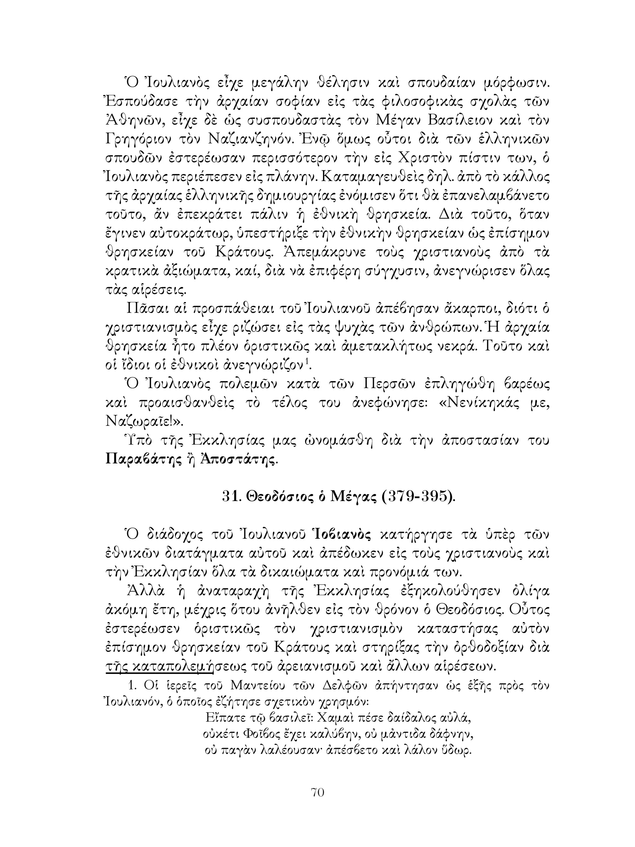 70
Ὁ Ἰουλιανὸς εἶχε μεγάλην θέλησιν καὶ σπουδαίαν μόρφωσιν.
Ἐσπούδασε τὴν ἀρχαίαν σοφίαν εἰς τὰς φιλοσοφικὰς σχολὰς τῶν
Ἀθηνῶν, εἶχε δὲ ὡς συσπουδαστὰς τὸν Μέγαν Βασίλειον καὶ τὸν
Γρηγόριον τὸν Ναζιανζηνόν. Ἐνῷ ὅμως οὗτοι διὰ τῶν ἑλληνικῶν
σπουδῶν ἐστερέωσαν περισσότερον τὴν εἰς Χριστὸν πίστιν των, ὁ
Ἰουλιανὸς περιέπεσεν εἰς πλάνην. Καταμαγευθεὶς δηλ. ἀπὸ τὸ κάλλος
τῆς ἀρχαίας ἑλληνικῆς δημιουργίας ἐνόμισεν ὅτι θὰ ἐπανελαμβάνετο
τοῦτο, ἄν ἐπεκράτει πάλιν ἡ ἐθνικὴ θρησκεία. Διὰ τοῦτο, ὅταν
ἔγινεν αὐτοκράτωρ, ὑπεστήριξε τὴν ἐθνικὴν θρησκείαν ὡς ἐπίσημον
θρησκείαν τοῦ Κράτους. Ἀπεμάκρυνε τοὺς χριστιανοὺς ἀπὸ τὰ
κρατικὰ ἀξιώματα, καί, διὰ νὰ ἐπιφέρη σύγχυσιν, ἀνεγνώρισεν ὅλας
τὰς αἱρέσεις.
Πᾶσαι αἱ προσπάθειαι τοῦ Ἰουλιανοῦ ἀπέβησαν ἄκαρποι, διότι ὁ
χριστιανισμὸς εἶχε ριζώσει εἰς τὰς ψυχὰς τῶν ἀνθρώπων. Ἡ ἀρχαία
θρησκεία ἦτο πλέον ὁριστικῶς καὶ ἀμετακλήτως νεκρά. Τοῦτο καὶ
οἱ ἴδιοι οἱ ἐθνικοὶ ἀνεγνώριζον
.
Ὁ Ἰουλιανὸς πολεμῶν κατὰ τῶν Περσῶν ἐπληγώθη βαρέως
καὶ προαισθανθεὶς τὸ τέλος του ἀνεφώνησε: «Νενίκηκάς με,
Ναζωραῖε!».
Ὑπὸ τῆς Ἐκκλησίας μας ὠνομάσθη διὰ τὴν ἀποστασίαν του
Παραβάτης ἢ Ἀποστάτης.
31. Θεοδόσιος ὁ Μέγας (379-395).
Ὁ διάδοχος τοῦ Ἰουλιανοῦ Ἱοβιανὸς κατήργησε τὰ ὑπὲρ τῶν
ἐθνικῶν διατάγματα αὐτοῦ καὶ ἀπέδωκεν εἰς τοὺς χριστιανοὺς καὶ
τὴν Ἐκκλησίαν ὅλα τὰ δικαιώματα καὶ προνόμιά των.
Ἀλλὰ ἡ ἀναταραχὴ τῆς Ἐκκλησίας ἐξηκολούθησεν ὀλίγα
ἀκόμη ἔτη, μέχρις ὅτου ἀνῆλθεν εἰς τὸν θρόνον ὁ Θεοδόσιος. Οὗτος
ἐστερέωσεν ὁριστικῶς τὸν χριστιανισμὸν καταστήσας αὐτὸν
ἐπίσημον θρησκείαν τοῦ Κράτους καὶ στηρίξας τὴν ὀρθοδοξίαν διὰ
τῆς καταπολεμήσεως τοῦ ἀρειανισμοῦ καὶ ἄλλων αἱρέσεων.
. Οἱ ἱερεῖς τοῦ Μαντείου τῶν Δελφῶν ἀπήντησαν ὡς ἑξῆς πρὸς τὸν
Ἰουλιανόν, ὁ ὁποῖος ἐζήτησε σχετικὸν χρησμόν:
Εἴπατε τῷ βασιλεῖ: Χαμαὶ πέσε δαίδαλος αὐλά,
οὐκέτι Φοῖβος ἔχει καλύβην, οὐ μἀντιδα δάφνην,
οὐ παγὰν λαλέουσαν· ἀπέσβετο καὶ λάλον ὕδωρ.
 