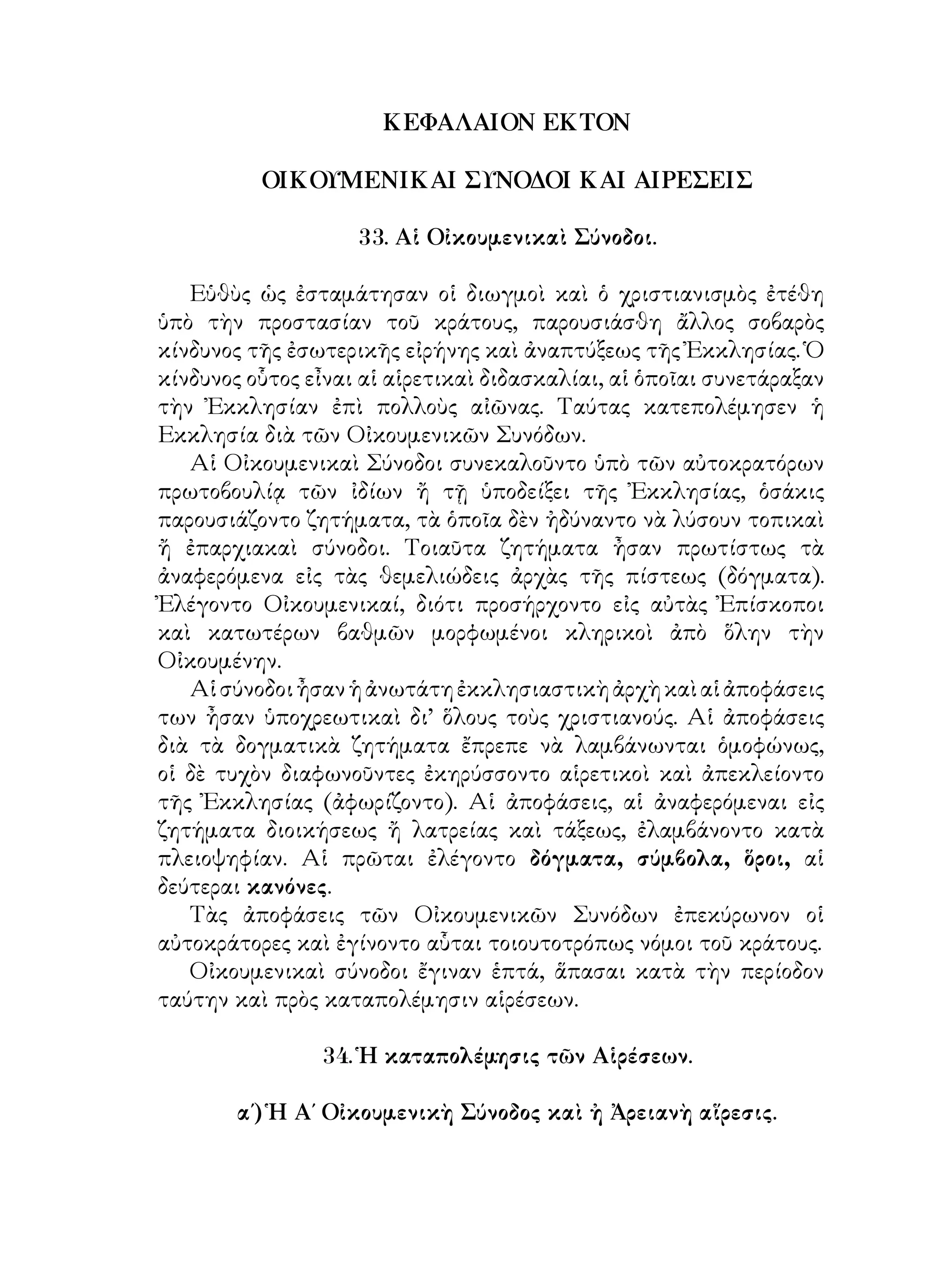 ΚΕΦΑΛΑΙΟΝ ΕΚΤΟΝ
ΟΙΚΟΥΜΕΝΙΚΑΙ ΣΥΝΟΔΟΙ ΚΑΙ ΑΙΡΕΣΕΙΣ
33. Αἱ Οἰκουμενικαὶ Σύνοδοι.
Εὑθὺς ὡς ἐσταμάτησαν οἱ διωγμοὶ καὶ ὁ χριστιανισμὸς ἐτέθη
ὑπὸ τὴν προστασίαν τοῦ κράτους, παρουσιάσθη ἄλλος σοβαρὸς
κίνδυνος τῆς ἐσωτερικῆς εἰρήνης καὶ ἀναπτύξεως τῆς Ἐκκλησίας. Ὁ
κίνδυνος οὗτος εἶναι αἱ αἱρετικαὶ διδασκαλίαι, αἱ ὁποῖαι συνετάραξαν
τὴν Ἐκκλησίαν ἐπὶ πολλοὺς αἰῶνας. Ταύτας κατεπολέμησεν ἡ
Εκκλησία διὰ τῶν Οἰκουμενικῶν Συνόδων.
Αἱ Οἰκουμενικαὶ Σύνοδοι συνεκαλοῦντο ὑπὸ τῶν αὐτοκρατόρων
πρωτοβουλίᾳ τῶν ἰδίων ἤ τῇ ὑποδείξει τῆς Ἐκκλησίας, ὁσάκις
παρουσιάζοντο ζητήματα, τὰ ὁποῖα δὲν ἠδύναντο νὰ λύσουν τοπικαὶ
ἤ ἐπαρχιακαὶ σύνοδοι. Τοιαῦτα ζητήματα ἦσαν πρωτίστως τὰ
ἀναφερόμενα εἰς τὰς θεμελιώδεις ἀρχὰς τῆς πίστεως (δόγματα).
Ἐλέγοντο Οἰκουμενικαί, διότι προσήρχοντο εἰς αὐτὰς Ἐπίσκοποι
καὶ κατωτέρων βαθμῶν μορφωμένοι κληρικοὶ ἀπὸ ὅλην τὴν
Οἰκουμένην.
Αἱσύνοδοιἦσανἡἀνωτάτηἐκκλησιαστικὴἀρχὴκαὶαἱἀποφάσεις
των ἦσαν ὑποχρεωτικαὶ δι’ ὅλους τοὺς χριστιανούς. Αἱ ἀποφάσεις
διὰ τὰ δογματικὰ ζητήματα ἔπρεπε νὰ λαμβάνωνται ὁμοφώνως,
οἱ δὲ τυχὸν διαφωνοῦντες ἐκηρύσσοντο αἱρετικοὶ καὶ ἀπεκλείοντο
τῆς Ἐκκλησίας (ἀφωρίζοντο). Αἱ ἀποφάσεις, αἱ ἀναφερόμεναι εἰς
ζητήματα διοικήσεως ἤ λατρείας καὶ τάξεως, ἐλαμβάνοντο κατὰ
πλειοψηφίαν. Αἱ πρῶται ἐλέγοντο δόγματα, σύμβολα, ὅροι, αἱ
δεύτεραι κανόνες.
Τὰς ἀποφάσεις τῶν Οἰκουμενικῶν Συνόδων ἐπεκύρωνον οἱ
αὐτοκράτορες καὶ ἐγίνοντο αὗται τοιουτοτρόπως νόμοι τοῦ κράτους.
Οἰκουμενικαὶ σύνοδοι ἔγιναν ἑπτά, ἅπασαι κατὰ τὴν περίοδον
ταύτην καὶ πρὸς καταπολέμησιν αἱρέσεων.
34. Ἡ καταπολέμησις τῶν Αἱρέσεων.
α΄) Ἡ Α΄ Οἰκουμενικὴ Σύνοδος καὶ ἠ Ἀρειανὴ αἵρεσις.
 