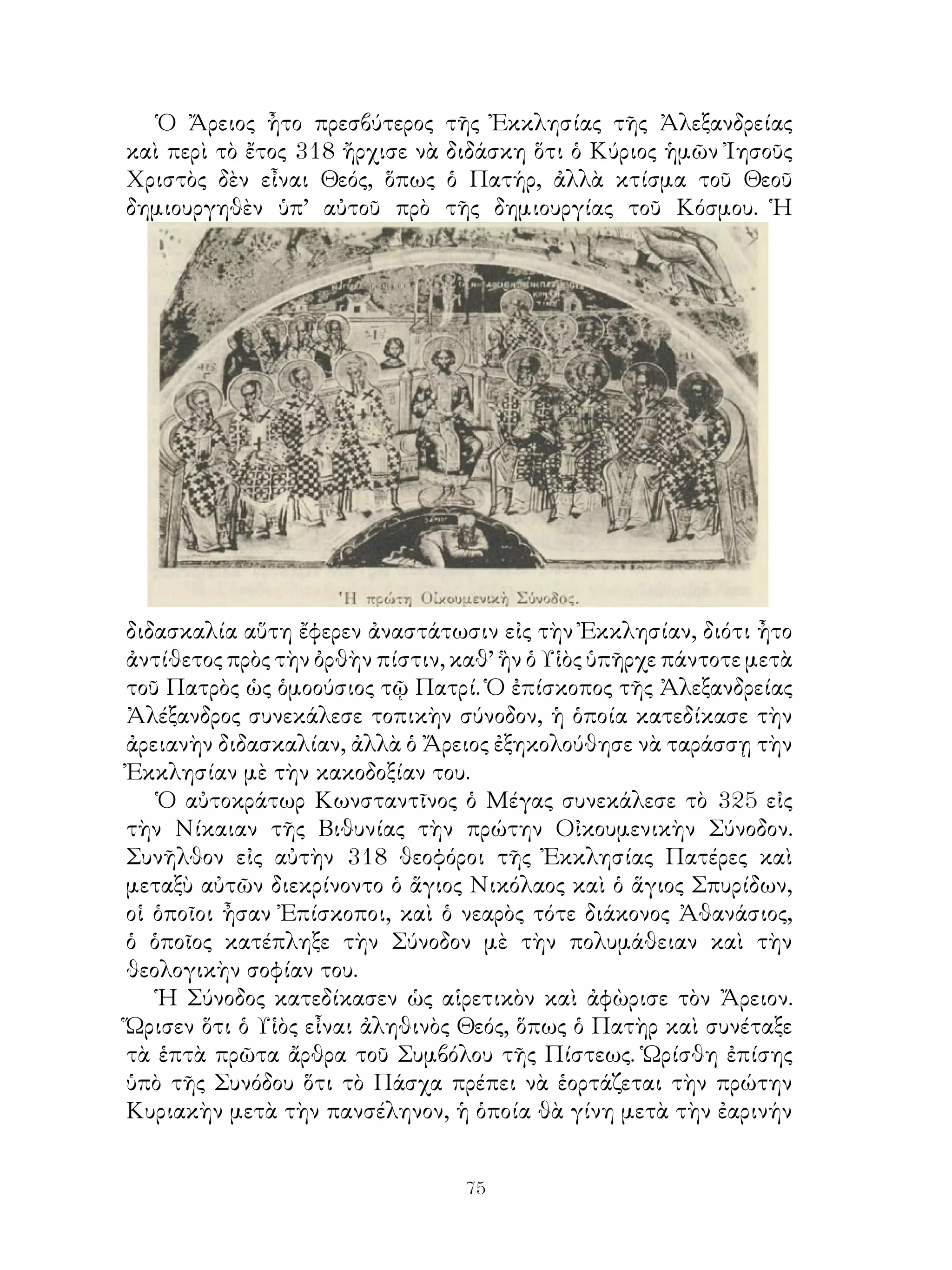 75
Ὁ Ἄρειος ἦτο πρεσβύτερος τῆς Ἐκκλησίας τῆς Ἀλεξανδρείας
καὶ περὶ τὸ ἔτος 318 ἤρχισε νὰ διδάσκη ὅτι ὁ Κύριος ἡμῶν Ἰησοῦς
Χριστὸς δὲν εἶναι Θεός, ὅπως ὁ Πατήρ, ἀλλὰ κτίσμα τοῦ Θεοῦ
δημιουργηθὲν ὑπ’ αὐτοῦ πρὸ τῆς δημιουργίας τοῦ Κόσμου. Ἡ
διδασκαλία αὕτη ἔφερεν ἀναστάτωσιν εἰς τὴν Ἐκκλησίαν, διότι ἦτο
ἀντίθετος πρὸς τὴν ὀρθὴν πίστιν, καθ’ ἣν ὁ Υἱὸς ὑπῆρχε πάντοτε μετὰ
τοῦ Πατρὸς ὡς ὁμοούσιος τῷ Πατρί. Ὁ ἐπίσκοπος τῆς Ἀλεξανδρείας
Ἀλέξανδρος συνεκάλεσε τοπικὴν σύνοδον, ἡ ὁποία κατεδίκασε τὴν
ἀρειανὴν διδασκαλίαν, ἀλλὰ ὁ Ἄρειος ἐξηκολούθησε νὰ ταράσσῃ τὴν
Ἐκκλησίαν μὲ τὴν κακοδοξίαν του.
Ὁ αὐτοκράτωρ Κωνσταντῖνος ὁ Μέγας συνεκάλεσε τὸ 325 εἰς
τὴν Νίκαιαν τῆς Βιθυνίας τὴν πρώτην Οἰκουμενικὴν Σύνοδον.
Συνῆλθον εἰς αὐτὴν 318 θεοφόροι τῆς Ἐκκλησίας Πατέρες καὶ
μεταξὺ αὐτῶν διεκρίνοντο ὁ ἅγιος Νικόλαος καὶ ὁ ἅγιος Σπυρίδων,
οἱ ὁποῖοι ἦσαν Ἐπίσκοποι, καὶ ὁ νεαρὸς τότε διάκονος Ἀθανάσιος,
ὁ ὁποῖος κατέπληξε τὴν Σύνοδον μὲ τὴν πολυμάθειαν καὶ τὴν
θεολογικὴν σοφίαν του.
Ἡ Σύνοδος κατεδίκασεν ὡς αἱρετικὸν καὶ ἀφὼρισε τὸν Ἄρειον.
Ὥρισεν ὅτι ὁ Υἱὸς εἶναι ἀληθινὸς Θεός, ὅπως ὁ Πατὴρ καὶ συνέταξε
τὰ ἑπτὰ πρῶτα ἄρθρα τοῦ Συμβόλου τῆς Πίστεως. Ὡρίσθη ἐπίσης
ὑπὸ τῆς Συνόδου ὅτι τὸ Πάσχα πρέπει νὰ ἑορτάζεται τὴν πρώτην
Κυριακὴν μετὰ τὴν πανσέληνον, ἡ ὁποία θὰ γίνη μετὰ τὴν ἐαρινήν
 