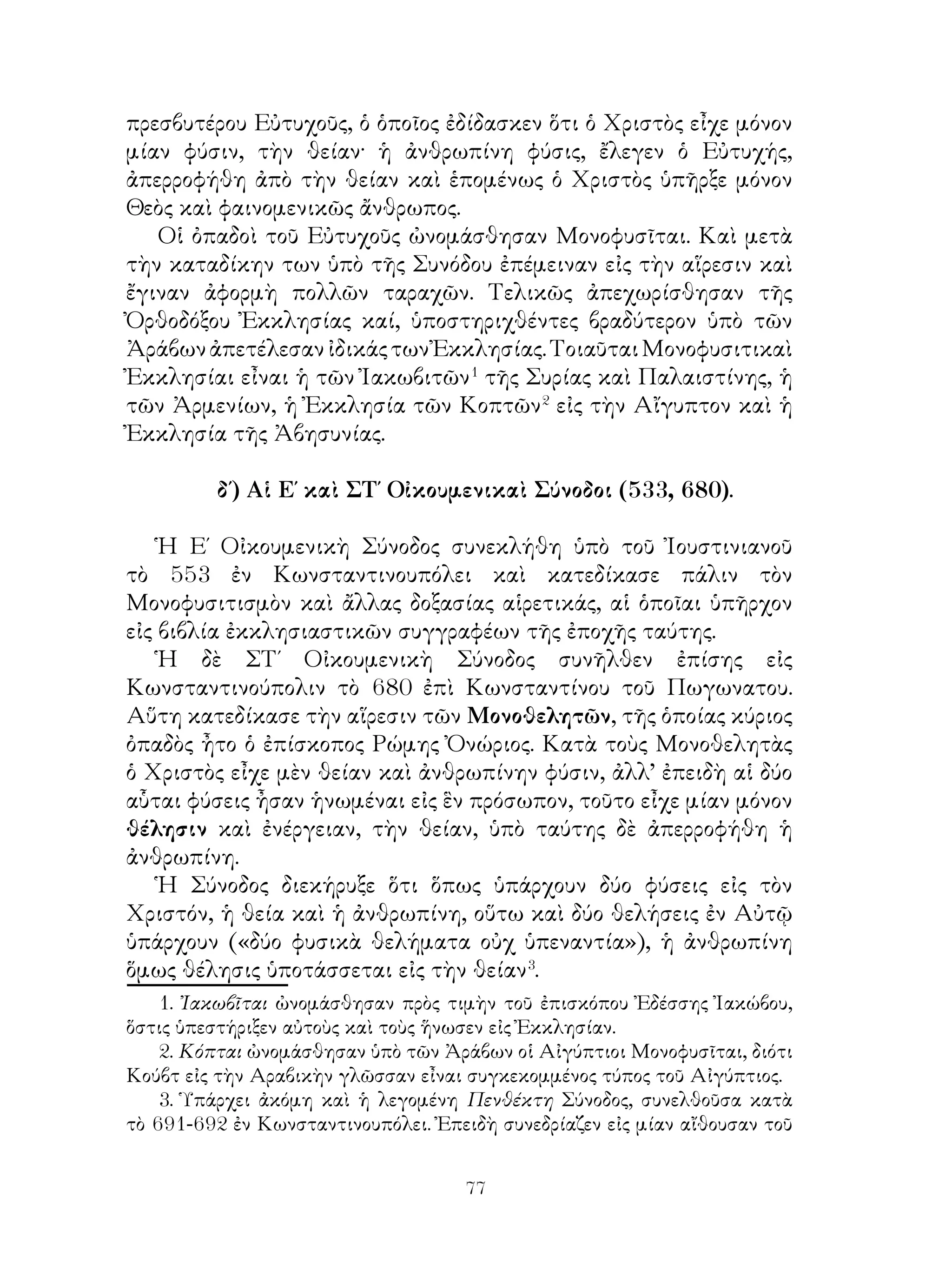 77
πρεσβυτέρου Εὐτυχοῦς, ὁ ὁποῖος ἐδίδασκεν ὅτι ὁ Χριστὸς εἶχε μόνον
μίαν φύσιν, τὴν θείαν· ἡ ἀνθρωπίνη φύσις, ἔλεγεν ὁ Εὐτυχής,
ἀπερροφήθη ἀπὸ τὴν θείαν καὶ ἑπομένως ὁ Χριστὸς ὑπῆρξε μόνον
Θεὸς καὶ φαινομενικῶς ἄνθρωπος.
Οἱ ὀπαδοὶ τοῦ Εὐτυχοῦς ὠνομάσθησαν Μονοφυσῖται. Καὶ μετὰ
τὴν καταδίκην των ὑπὸ τῆς Συνόδου ἐπέμειναν εἰς τὴν αἵρεσιν καὶ
ἔγιναν ἀφορμὴ πολλῶν ταραχῶν. Τελικῶς ἀπεχωρίσθησαν τῆς
Ὀρθοδόξου Ἐκκλησίας καί, ὑποστηριχθέντες βραδύτερον ὑπὸ τῶν
ἈράβωνἀπετέλεσανἰδικάςτωνἘκκλησίας.ΤοιαῦταιΜονοφυσιτικαὶ
Ἐκκλησίαι εἶναι ἡ τῶν Ἰακωβιτῶν
τῆς Συρίας καὶ Παλαιστίνης, ἡ
τῶν Ἀρμενίων, ἡ Ἐκκλησία τῶν Κοπτῶν
εἰς τὴν Αἴγυπτον καὶ ἡ
Ἐκκλησία τῆς Ἀβησυνίας.
δ΄) Αἱ Ε΄ καὶ ΣΤ΄ Οἰκουμενικαὶ Σύνοδοι (533, 680).
Ἡ Ε΄ Οἰκουμενικὴ Σύνοδος συνεκλήθη ὑπὸ τοῦ Ἰουστινιανοῦ
τὸ 553 ἐν Κωνσταντινουπόλει καὶ κατεδίκασε πάλιν τὸν
Μονοφυσιτισμὸν καὶ ἄλλας δοξασίας αἱρετικάς, αἱ ὁποῖαι ὑπῆρχον
εἰς βιβλία ἐκκλησιαστικῶν συγγραφέων τῆς ἐποχῆς ταύτης.
Ἡ δὲ ΣΤ΄ Οἰκουμενικὴ Σύνοδος συνῆλθεν ἐπίσης εἰς
Κωνσταντινούπολιν τὸ 680 ἐπὶ Κωνσταντίνου τοῦ Πωγωνατου.
Αὕτη κατεδίκασε τὴν αἵρεσιν τῶν Μονοθελητῶν, τῆς ὁποίας κύριος
ὀπαδὸς ἦτο ὁ ἐπίσκοπος Ρώμης Ὀνώριος. Κατὰ τοὺς Μονοθελητὰς
ὁ Χριστὸς εἶχε μὲν θείαν καὶ ἀνθρωπίνην φύσιν, ἀλλ’ ἐπειδὴ αἱ δύο
αὗται φύσεις ἦσαν ἡνωμέναι εἰς ἓν πρόσωπον, τοῦτο εἶχε μίαν μόνον
θέλησιν καὶ ἐνέργειαν, τὴν θείαν, ὑπὸ ταύτης δὲ ἀπερροφήθη ἡ
ἀνθρωπίνη.
Ἡ Σύνοδος διεκήρυξε ὅτι ὅπως ὑπάρχουν δύο φύσεις εἰς τὸν
Χριστόν, ἡ θεία καὶ ἡ ἀνθρωπίνη, οὕτω καὶ δύο θελήσεις ἐν Αὐτῷ
ὑπάρχουν («δύο φυσικὰ θελήματα οὐχ ὑπεναντία»), ἡ ἀνθρωπίνη
ὅμως θέλησις ὑποτάσσεται εἰς τὴν θείαν
.
. Ἰακωβῖται ὠνομάσθησαν πρὸς τιμὴν τοῦ ἐπισκόπου Ἐδέσσης Ἰακώβου,
ὅστις ὑπεστήριξεν αὐτοὺς καὶ τοὺς ἥνωσεν εἰς Ἐκκλησίαν.
. Κόπται ὠνομάσθησαν ὑπὸ τῶν Ἀράβων οἱ Αἰγύπτιοι Μονοφυσῖται, διότι
Κούβτ εἰς τὴν Αραβικὴν γλῶσσαν εἶναι συγκεκομμένος τύπος τοῦ Αἰγύπτιος.
. Ὑπάρχει ἀκόμη καὶ ἡ λεγομένη Πενθέκτη Σύνοδος, συνελθοῦσα κατὰ
τὸ 691-692 ἐν Κωνσταντινουπόλει. Ἐπειδὴ συνεδρίαζεν εἰς μίαν αἴθουσαν τοῦ
 