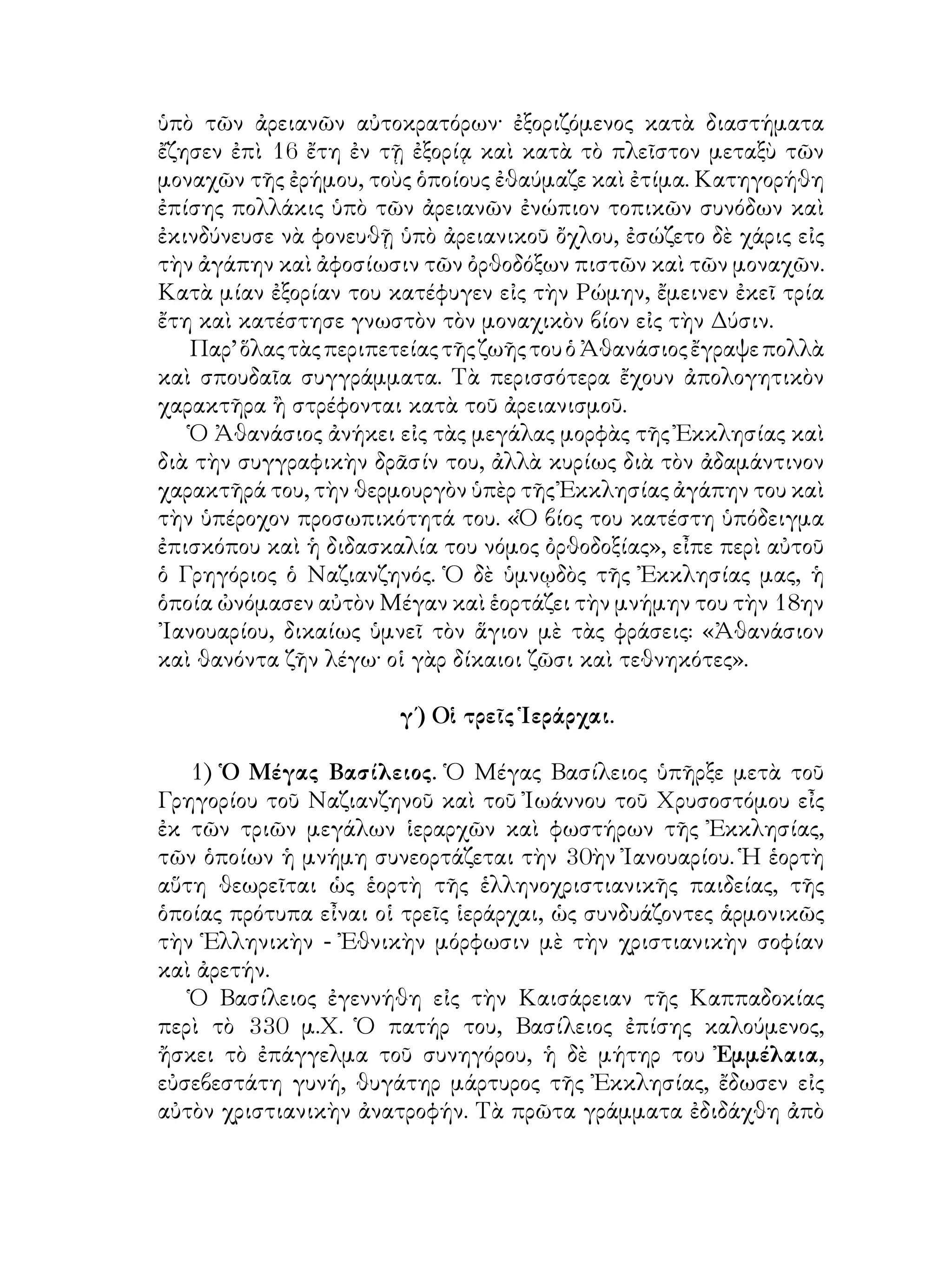 ὑπὸ τῶν ἀρειανῶν αὐτοκρατόρων· ἐξοριζόμενος κατὰ διαστήματα
ἔζησεν ἐπὶ 16 ἔτη ἐν τῇ ἐξορίᾳ καὶ κατὰ τὸ πλεῖστον μεταξὺ τῶν
μοναχῶν τῆς ἐρήμου, τοὺς ὁποίους ἐθαύμαζε καὶ ἐτίμα. Κατηγορήθη
ἐπίσης πολλάκις ὑπὸ τῶν ἀρειανῶν ἐνώπιον τοπικῶν συνόδων καὶ
ἐκινδύνευσε νὰ φονευθῇ ὑπὸ ἀρειανικοῦ ὄχλου, ἐσώζετο δὲ χάρις εἰς
τὴν ἀγάπην καὶ ἀφοσίωσιν τῶν ὀρθοδόξων πιστῶν καὶ τῶν μοναχῶν.
Κατὰ μίαν ἐξορίαν του κατέφυγεν εἰς τὴν Ρώμην, ἔμεινεν ἐκεῖ τρία
ἔτη καὶ κατέστησε γνωστὸν τὸν μοναχικὸν βίον εἰς τὴν Δύσιν.
Παρ’ὅλαςτὰςπεριπετείαςτῆςζωῆςτουὁἈθανάσιοςἔγραψεπολλὰ
καὶ σπουδαῖα συγγράμματα. Τὰ περισσότερα ἔχουν ἀπολογητικὸν
χαρακτῆρα ἢ στρέφονται κατὰ τοῦ ἀρειανισμοῦ.
Ὁ Ἀθανάσιος ἀνήκει εἰς τὰς μεγάλας μορφὰς τῆς Ἐκκλησίας καὶ
διὰ τὴν συγγραφικὴν δρᾶσίν του, ἀλλὰ κυρίως διὰ τὸν ἀδαμάντινον
χαρακτῆρά του, τὴν θερμουργὸν ὑπὲρ τῆς Ἐκκλησίας ἀγάπην του καὶ
τὴν ὑπέροχον προσωπικότητά του. «Ὁ βίος του κατέστη ὑπόδειγμα
ἐπισκόπου καὶ ἡ διδασκαλία του νόμος ὀρθοδοξίας», εἶπε περὶ αὐτοῦ
ὁ Γρηγόριος ὁ Ναζιανζηνός. Ὁ δὲ ὑμνῳδὸς τῆς Ἐκκλησίας μας, ἡ
ὁποία ὠνόμασεν αὐτὸν Μέγαν καὶ ἑορτάζει τὴν μνήμην του τὴν 18ην
᾽Ιανουαρίου, δικαίως ὑμνεῖ τὸν ἅγιον μὲ τὰς φράσεις: «Ἀθανάσιον
καὶ θανόντα ζῆν λέγω· οἱ γὰρ δίκαιοι ζῶσι καὶ τεθνηκότες».
γ΄) Οἱ τρεῖς Ἱεράρχαι.
1) Ὁ Μέγας Βασίλειος. Ὁ Μέγας Βασίλειος ὑπῆρξε μετὰ τοῦ
Γρηγορίου τοῦ Ναζιανζηνοῦ καὶ τοῦ Ἰωάννου τοῦ Χρυσοστόμου εἶς
ἐκ τῶν τριῶν μεγάλων ἱεραρχῶν καὶ φωστήρων τῆς Ἐκκλησίας,
τῶν ὁποίων ἡ μνήμη συνεορτάζεται τὴν 30ὴν Ἰανουαρίου. Ἡ ἑορτὴ
αὕτη θεωρεῖται ὡς ἑορτὴ τῆς ἑλληνοχριστιανικῆς παιδείας, τῆς
ὁποίας πρότυπα εἶναι οἱ τρεῖς ἱεράρχαι, ὡς συνδυάζοντες ἁρμονικῶς
τὴν Ἑλληνικὴν - Ἐθνικὴν μόρφωσιν μὲ τὴν χριστιανικὴν σοφίαν
καὶ ἀρετήν.
Ὁ Βασίλειος ἐγεννήθη εἰς τὴν Καισάρειαν τῆς Καππαδοκίας
περὶ τὸ 330 μ.Χ. Ὁ πατήρ του, Βασίλειος ἐπίσης καλούμενος,
ἤσκει τὸ ἐπάγγελμα τοῦ συνηγόρου, ἡ δὲ μήτηρ του Ἐμμέλαια,
εὐσεβεστάτη γυνή, θυγάτηρ μάρτυρος τῆς Ἐκκλησίας, ἔδωσεν εἰς
αὐτὸν χριστιανικὴν ἀνατροφήν. Τὰ πρῶτα γράμματα ἐδιδάχθη ἀπὸ
 