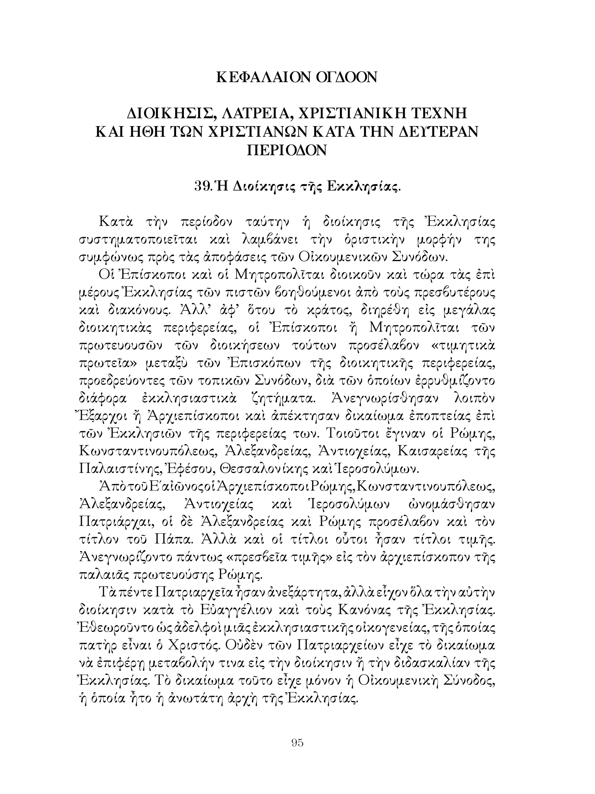 95
ΚΕΦΑΛΑΙΟΝ ΟΓΔΟΟΝ
ΔΙΟΙΚΗΣΙΣ, ΛΑΤΡΕΙΑ, ΧΡΙΣΤΙΑΝΙΚΗ ΤΕΧΝΗ
ΚΑΙ ΗΘΗ ΤΩΝ ΧΡΙΣΤΙΑΝΩΝ ΚΑΤΑ ΤΗΝ ΔΕΥΤΕΡΑΝ
ΠΕΡΙΟΔΟΝ
39. Ἡ Διοίκησις τῆς Εκκλησίας.
Κατὰ τὴν περίοδον ταύτην ἡ διοίκησις τῆς Ἐκκλησίας
συστηματοποιεῖται καὶ λαμβάνει τὴν ὁριστικὴν μορφήν της
συμφώνως πρὸς τὰς ἀποφάσεις τῶν Οἰκουμενικῶν Συνόδων.
Οἱ Ἐπίσκοποι καὶ οἱ Μητροπολῖται διοικοῦν καὶ τώρα τὰς ἐπὶ
μέρους Ἐκκλησίας τῶν πιστῶν βοηθούμενοι ἀπὸ τοὺς πρεσβυτέρους
καὶ διακόνους. Ἀλλ’ ἀφ’ ὅτου τὸ κράτος, διηρέθη εἰς μεγάλας
διοικητικὰς περιφερείας, οἱ Ἐπίσκοποι ἤ Μητροπολῖται τῶν
πρωτευουσῶν τῶν διοικήσεων τούτων προσέλαβον «τιμητικὰ
πρωτεῖα» μεταξὺ τῶν Ἐπισκόπων τῆς διοικητικῆς περιφερείας,
προεδρεύοντες τῶν τοπικῶν Συνόδων, διὰ τῶν ὁποίων ἐρρυθμίζοντο
διάφορα ἐκκλησιαστικὰ ζητήματα. Ἀνεγνωρίσθησαν λοιπὸν
Ἔξαρχοι ἤ Ἀρχιεπίσκοποι καὶ ἀπέκτησαν δικαίωμα ἐποπτείας ἐπὶ
τῶν Ἐκκλησιῶν τῆς περιφερείας των. Τοιοῦτοι ἔγιναν οἱ Ρώμης,
Κωνσταντινουπόλεως, Ἀλεξανδρείας, Ἀντιοχείας, Καισαρείας τῆς
Παλαιστίνης, Ἐφέσου, Θεσσαλονίκης καὶ Ἱεροσολύμων.
ἈπὸτοῦΕ΄αἰῶνοςοἱἈρχιεπίσκοποιΡώμης,Κωνσταντινουπόλεως,
Ἀλεξανδρείας, Ἀντιοχείας καὶ Ἱεροσολύμων ὠνομάσθησαν
Πατριάρχαι, οἱ δὲ Ἀλεξανδρείας καὶ Ρώμης προσέλαβον καὶ τὸν
τίτλον τοῦ Πάπα. Ἀλλὰ καὶ οἱ τίτλοι οὗτοι ἦσαν τίτλοι τιμῆς.
Ἀνεγνωρίζοντο πάντως «πρεσβεῖα τιμῆς» εἰς τὸν ἀρχιεπίσκοπον τῆς
παλαιᾶς πρωτευούσης Ρώμης.
ΤὰπέντεΠατριαρχεῖαἦσανἀνεξάρτητα,ἀλλὰεἷχονὅλατὴναὐτὴν
διοίκησιν κατὰ τὸ Εὐαγγέλιον καὶ τοὺς Κανόνας τῆς Ἐκκλησίας.
Ἐθεωροῦντοὡςἀδελφοὶμιᾶςἐκκλησιαστικῆςοἰκογενείας,τῆςὁποίας
πατὴρ εἶναι ὁ Χριστός. Οὐδὲν τῶν Πατριαρχείων εἶχε τὸ δικαίωμα
νὰ ἐπιφέρῃ μεταβολήν τινα εἰς τὴν διοίκησιν ἤ τὴν διδασκαλίαν τῆς
Ἐκκλησίας. Τὸ δικαίωμα τοῦτο εἶχε μόνον ἡ Οἰκουμενικὴ Σύνοδος,
ἡ ὁποία ἦτο ἡ ἀνωτάτη ἀρχὴ τῆς Ἐκκλησίας.
 