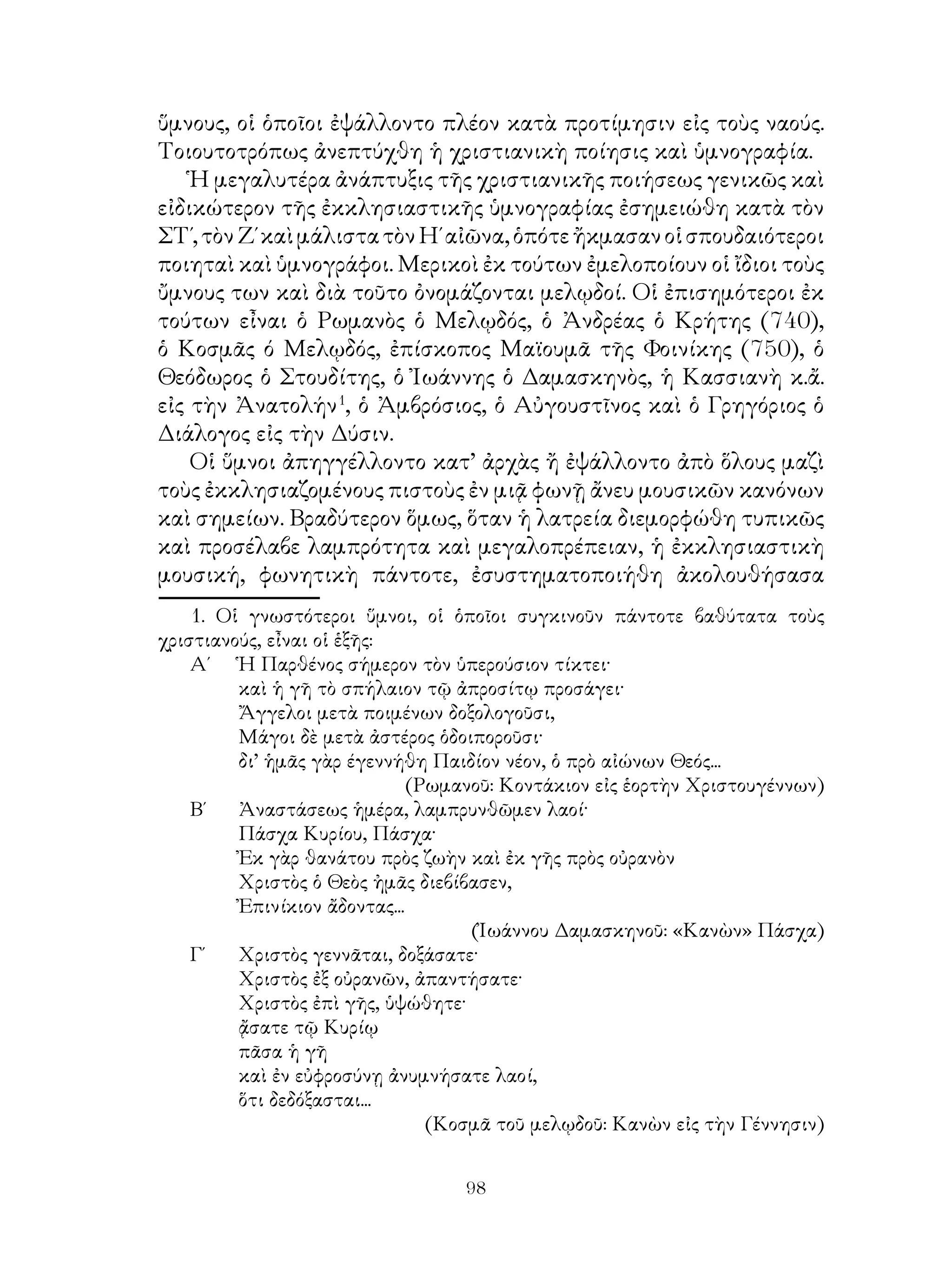 98
ὕμνους, οἱ ὁποῖοι ἐψάλλοντο πλέον κατὰ προτίμησιν εἰς τοὺς ναούς.
Τοιουτοτρόπως ἀνεπτύχθη ἡ χριστιανικὴ ποίησις καὶ ὑμνογραφία.
Ἡ μεγαλυτέρα ἀνάπτυξις τῆς χριστιανικῆς ποιήσεως γενικῶς καὶ
εἰδικώτερον τῆς ἐκκλησιαστικῆς ὑμνογραφίας ἐσημειώθη κατὰ τὸν
ΣΤ΄,τὸνΖ΄καὶμάλιστατὸνΗ΄αἰῶνα,ὁπότεἤκμασανοἱσπουδαιότεροι
ποιηταὶ καὶ ὑμνογράφοι. Μερικοὶ ἐκ τούτων ἐμελοποίουν οἱ ἴδιοι τοὺς
ὔμνους των καὶ διὰ τοῦτο ὀνομάζονται μελῳδοί. Οἱ ἐπισημότεροι ἐκ
τούτων εἶναι ὁ Ρωμανὸς ὁ Μελῳδός, ὁ Ἀνδρέας ὁ Κρήτης (740),
ὁ Κοσμᾶς ό Μελῳδός, ἐπίσκοπος Μαϊουμᾶ τῆς Φοινίκης (750), ὁ
Θεόδωρος ὁ Στουδίτης, ὁ Ἰωάννης ὁ Δαμασκηνὸς, ἡ Κασσιανὴ κ.ἄ.
εἰς τὴν Ἀνατολήν
, ὁ Ἀμβρόσιος, ὁ Αὐγουστῖνος καὶ ὁ Γρηγόριος ὁ
Διάλογος εἰς τὴν Δύσιν.
Οἱ ὕμνοι ἀπηγγέλλοντο κατ’ ἀρχὰς ἤ ἐψάλλοντο ἀπὸ ὅλους μαζὶ
τοὺς ἐκκλησιαζομένους πιστοὺς ἐν μιᾷ φωνῇ ἄνευ μουσικῶν κανόνων
καὶ σημείων. Βραδύτερον ὅμως, ὅταν ἡ λατρεία διεμορφώθη τυπικῶς
καὶ προσέλαβε λαμπρότητα καὶ μεγαλοπρέπειαν, ἡ ἐκκλησιαστικὴ
μουσική, φωνητικὴ πάντοτε, ἐσυστηματοποιήθη ἀκολουθήσασα
. Οἱ γνωστότεροι ὕμνοι, οἱ ὁποῖοι συγκινοῦν πάντοτε βαθύτατα τοὺς
χριστιανούς, εἶναι οἱ ἑξῆς:
Α΄ 	 Ἡ Παρθένος σήμερον τὸν ὑπερούσιον τίκτει·
	 καὶ ἡ γῆ τὸ σπήλαιον τῷ ἀπροσίτῳ προσάγει·
	 Ἄγγελοι μετὰ ποιμένων δοξολογοῦσι,
	 Μάγοι δὲ μετὰ ἀστέρος ὁδοιποροῦσι·
	 δι’ ἡμᾶς γὰρ έγεννήθη Παιδίον νέον, ὁ πρὸ αἰώνων Θεός...
(Ρωμανοῦ: Κοντάκιον εἰς ἑορτὴν Χριστουγέννων)
Β΄	 Ἀναστάσεως ἡμέρα, λαμπρυνθῶμεν λαοί·
	 Πάσχα Κυρίου, Πάσχα·
	 Ἐκ γὰρ θανάτου πρὸς ζωὴν καὶ ἐκ γῆς πρὸς οὐρανὸν
	 Χριστὸς ὁ Θεὸς ἠμᾶς διεβίβασεν,
	 Ἐπινίκιον ἄδοντας...
(Ἰωάννου Δαμασκηνοῦ: «Κανὼν» Πάσχα)
Γ΄	 Χριστὸς γεννᾶται, δοξάσατε·
	 Χριστὸς ἐξ οὐρανῶν, ἀπαντήσατε·
	 Χριστὸς ἐπὶ γῆς, ὑψώθητε·
	 ᾄσατε τῷ Κυρίῳ
	 πᾶσα ἡ γῆ
	 καὶ ἐν εὐφροσύνῃ ἀνυμνήσατε λαοί,
	 ὅτι δεδόξασται...
(Κοσμᾶ τοῦ μελῳδοῦ: Κανὼν εἰς τὴν Γέννησιν)
 