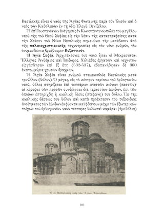 101
Βασιλικῆς εἶναι ὁ ναὸς τῆς Ἁγίας Φωτεινῆς παρὰ τὸν Ἰλισὸν καὶ ὁ
ναὁς τῶν Καθολικῶν ἐν τῇ ὁδῷ Ἐλευθ. Βενιζέλου.
Ἡ ἐπὶ Ἰουστινιανοῦ ἀνέγερσις ἐν Κωνσταντινουπόλει τοῦ μεγάλου
ναοῦ τῆς τοῦ Θεοῦ Σοφίας εἰς τὴν θέσιν τῆς καταστραφείσης κατὰ
τὴν Στάσιν τοῦ Νίκα Βασιλικῆς σημειώνει τὴν μετάβασιν ἀπὸ
τῆς παλαιοχριστιανικῆς τεχνοτροπίας εἰς τὸν νέον ρυθμόν, τὸν
όνομασθέντα βραδύτερον Βυζαντινόν.
Ἡ Ἁγία Σοφία. Ἀρχιτέκτονες τοῦ ναοῦ ἧσαν οἱ Μικρασιᾶται
Ἕλληνες Ἀνθέμιος καὶ Ἰσίδωρος. Χιλιάδες ἐργατῶν καὶ νεχνιτῶν
εἰργάσθησαν ἐπὶ ἕξ ἔτη (532-537), ἐδαπανήθησαν δὲ 360
ἑκατομμύρια χρυσῶν δραχμῶν.
Ἡ Ἁγία Σοφία εἶναι ρυθμοῦ σταυροειδοῦς Βασιλικῆς μετὰ
τρούλλου (θόλου). Ὁ μέγας, εἰς τὸ κέντρον περίπου τοῦ ὀρθογωνίου
ναοῦ, θόλος στηρίζεται ἐπὶ τεσσάρων κτιστῶν κιόνων (πεσσῶν)·
αἱ κορυφαὶ τῶν πεσσῶν συνδέονται διὰ τεραστίων ἁψίδων, ἐπὶ τῶν
ὁποίων ἐστηρίχθη ἡ κυκλικὴ βάσις (στεφάνη) τοῦ θόλου. Ἐκ τῆς
κυκλικῆς βάσεως τοῦ θόλου καὶ κατὰ προέκτασιν τοῦ τοξοειδοῦς
ἀνοίγματοςτῶνἁψίδωνἐκφύονταικαὶφθάνουνμέχριτῶνἐξωτερικῶν
τοίχων τοῦ ὀρθογωνίου ναοῦ τέσσαρες θολωταὶ καμάραι (ἡμιθόλια)
 