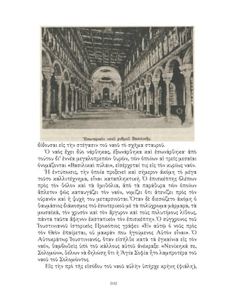 102
δίδουσαι εἰς τὴν στέγασιν τοῦ ναοῦ τὸ σχῆμα σταυροῦ.
Ὁ ναὸς ἔχει δύο νάρθηκας, ἐξωνάρθηκα καὶ ἐσωνάρθηκα· ἀπὸ
τούτου δι’ ἐννέα μεγαλοπρεπῶν θυρῶν, τῶν ὁποίων αἱ τρεῖς μεσαῖαι
ὀνομάζονται «Βασιλικαὶ πύλαι», εἰσέρχεταί τις εἰς τὸν κυρίως ναόν.
Ἡ ἐντύπωσις, τὴν ὁποία προξενεῖ καὶ σήμερον ἀκόμη τὸ μέγα
τοῦτο καλλιτέχνημα, εἶναι καταπληκτική. Ὁ ἐπισκέπτης βλέπων
πρὸς τὸν θόλον καὶ τὰ ἡμιθόλια, ἀπὸ τὰ παράθυρα τῶν ὁποίων
ἄπλετον φῶς καταυγάζει τὸν ναόν, νομίζει ὅτι ἀτενίζει πρὸς τὸν
οὐρανὸν καὶ ἡ ψυχὴ του μεταρσιοῦται. Ὅταν δὲ διεσώζετο ἀκόμη ὁ
θαυμάσιος διάκοσμος τοῦ ἐσωτερικοῦ μὲ τὰ πολύχρωμα μάρμαρα, τὰ
μωσαϊκά, τὸν χρυσὸν καὶ τὸν ἄργυρον καὶ τοὺς πολυτίμους λίθους,
πάντα ταῦτα ἄφηνον ἐκστατικὸν τὸν ἐπισκέπτην. Ὁ σύγχρονος τοῦ
Ἰουστινιανοῦ ἰστορικὸς Προκόπιος γράφει: «Ἐν αὐτῷ ὁ νοῦς πρὸς
τὸν Θεὸν ἐπαίρεται, οὐ μακράν που ἡγούμενος Αὐτὸν εἶναι». Ὁ
Αὐτοκράτωρ Ἰουστινιανός, ὅταν εἰσῆλθε κατὰ τὰ ἐγκαίνια εἰς τὸν
ναόν, θαμβωθεὶς ὑπὸ τοῦ κάλλους αὐτοῦ ἀνέκραξε: «Νενίκηκά σε,
Σολομών», θέλων νὰ δηλώσῃ ὅτι ἡ Ἁγία Σοφία ἦτο λαμπροτέρα τοῦ
ναοῦ τοῦ Σολομῶντος.
Εἰς τὴν πρὸ τῆς εἰσόδου τοῦ ναοῦ αὐλὴν ὑπήρχε κρήνη (φιάλη),
 