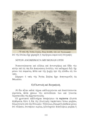 103
ἐπὶ τῆς ὁποίας εἶχε χαραχθῆ ἡ περίφημος καρκινικὴ ἐπιγραφή:
ΝΙΨΟΝ ΑΝΟΜΗΜΑΤΑ ΜΗ ΜΟΝΑΝ ΟΨΙΝ
Ἀναγιγνώσκεται καὶ εὐθέως καὶ ἀντιστρόφως καὶ δίδει τὴν
αὐτὴν καὶ εἰς τᾶς δύο ἀναγνώσεις ἐντολήν, τοῦ καθαρμοῦ δηλ. ὄχι
μόνον τοῦ σώματος, ἀλλὰ καὶ τῆς ψυχῆς πρὸ τῆς εἰσόδου εἰς τὸν
ναόν.
Σήμερον ὁ ναὸς τῆς Ἁγίας Σοφίας ἔχει ἀναγνωρισθῆ ὡς
Μουσεῖον.
β΄) Γλυπτικὴ καὶ Ζωγραφικὴ.
Αἱ δύο αὗται καλαὶ τέχναι καλλιεργοῦνται καὶ ἀναπτύσσονται
εὐρύτατα, ἀλλὰ χάνουν τὴν αὐτοτέλειάν των καὶ γίνονται
θεραπαινίδες τῆς ἀρχιτεκτονικῆς.
Οἱ χριστιανοὶ καλλιτέχναι ἀποφεύγουν τὰ περίοπτα γλυπτὰ
ἀγάλματα, διότι ἡ διὰ τῆς γλυπτικῆς παράστασις θείων μορφῶν,
ὅπως ἐγίνετο ὑπὸ τῶν Ἐθνικῶν - ῾Ελλήνων, ἐθεωρεῖτο ἀσέβεια· μόνον
ἐπὶ πλακῶν, ἐπιταφίων κυρίως, φιλοτεχνοῦν ἀναγλύφους μορφὰς ἤ
 
