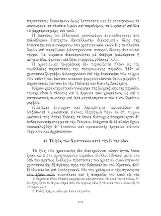 104
παραστάσεις· διακοσμοῦν ὅμως λεπτότατα καὶ ἀριστοτεχνικῶς τὰ
κιονόκρανα, τὰ πλαίσια θυρῶν καὶ παραθύρων, τὰ θωράκια
καὶ ὅλα
τὰ μαρμάρινα μέρη τοῦ ναοῦ.
Ἡ ἄκανθος τοῦ ἑλληνικοῦ κιονοκράνου ἀντικαθίσταται ἀπὸ
πολύπλοκον διάτρητον δαντελλωτὴν διακόσμησιν ὅλης τῆς
ἐπιφανείας τοῦ κιονοκράνου τῶν χριστιανικῶν ναῶν. Εἰς τὰ πλαίσια
θυρῶν καὶ παραθύρων φιλοτεχνοῦνται σταυροί, ἕλικες, ἀκτινωτοὶ
τροχοί. Τὰ θωράκια διακοσμοῦνται μὲ διάφορα φυλλώματα ἤ
κληματίδας, φανταστικὰ ζῷα, σταυρούς, ρόδακας
κ.λ.π.
Ἡ χριστιανικὴ ζωγραφικὴ δὲν περιορίζεται πλέον εἰς τὰς
συμβολικὰς παραστάσεις τῆς προηγουμένης περιόδου. Ἤδη οἱ
χριστιανοὶ ζωγράφοι φιλοτεχνοῦσιν ἐπὶ τῆς ἐπιφανείας τῶν τοίχων
τῶν ναῶν ἤ ἐπὶ ξυλίνων πινάκων φορητῶν εἰκόνας θείων μορφῶν ἤ
παραστάσεις σκηνῶν ἐκ τῆς Παλαιᾶς καὶ Καινῆς Διαθήκης.
Κύριον χαρακτηριστικὸν γνώρισμα τῆς ζωγραφικῆς τῆς περιόδου
ταύτης εἶναι ὁ πλοῦτος καὶ ἡ ἁρμονία τῶν χρωμάτων, ᾡς καὶ ἡ
κατανυκτικὴ σεμνότης καὶ ἱερὰ μεγαλοπρέπεια τῶν εἰκονιζομένων
μορφῶν.
Ἰδιαιτέραν ἐπιτυχίαν καὶ λαμπρότητα παρουσιάζουν αἱ
ψηφιδωταὶ ἤ μωσαϊκαὶ εἰκόνες. Περίφημα ἦσαν τὰ ἐπὶ τοίχων
μωσαϊκὰ τῆς Ἁγίας Σοφίας, τὰ ὁποῖα δυστυχῶς ἐπεχρίσθησαν δι’
ἀσβεστοκονιάματος μετὰ τὴν Ἅλωσιν, ἐλάχιστα δὲ ἐξ αὐτῶν ἔχουν
«ἀποκαλυφθῆ» δι’ ἐπιπόνου καὶ προσεκτικῆς ἐργασίας εἰδικῶν
τεχνικῶν καὶ ἀρχαιολόγων.
43. Τὰ ἤθη τῶν Χριστιανῶν κατὰ τὴν Β΄ περίοδον.
Τὰ ἤθη τῶν χριστιανῶν δὲν διατηροῦνται τόσον ἁγνά, ὅπως
ἧσαν κατὰ τὴν προηγουμένην περίοδον. Πολλοὶ Ἐθνικοὶ μετὰ τὴν
ὑπὸ τοῦ κράτους ἀνάληψιν πρόστασίας τοῦ χριστιανισμοῦ ἐγίνοντο
χριστιανοὶ ὄχι ἐξ ἀγάπης. πρὸς τὴν διδασκαλίαν τοῦ Χριστοῦ, ἀλλ’
ἐξ ἰδιοτελείας καὶ ὑπολογισμοῦ. Εἰς τὴν χαλάρωσιν τῆς ἁγνότητος
τῶν ἠθῶν πολὺ συνετέλεσε καὶ ἡ ἀνάμειξις τοῦ λαοῦ εἰς τὰς
. Θωράκια: εἶναι πλάκες μαρμάριναι καλύπτουσαι τὰ κενὰ τῶν στύλων, δι’
ὧν ἐχωρίζετο τὸ Ἅγιον Βῆμα ἀπὸ τὸν κυρίως ναὸν ἤ τὰ κενὰ τῶν κιόνων εἰς τὸ
ὑπερῷον κ.λ.π.
. Ρόδαξ: σχῆμα ρόδου μὲ ἀνοικτὰ φύλλα.
 
