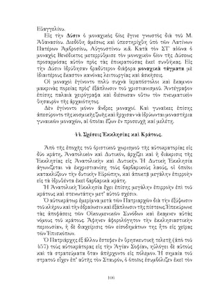 106
Εὐαγγελίου.
Εἰς τὴν Δύσιν ὁ μοναχικὸς βίος ἔγινε γνωστὸς διὰ τοῦ Μ.
Ἀθανασίου. Διεδόθη ἀμέσως καὶ ὑπεστηρίχθη ὑπὸ τῶν Λατίνων
Πατέρων Ἀμβροσίου, Αὐγουστίνου κ.ἄ. Κατὰ τὸν ΣΤ΄ αἰῶνα ὁ
μοναχὸς Βενέδικτος μετερρύθμισε τὸν μονοχικὸν βίον τῆς Δύσεως
προσαρμόσας αὐτὸν πρὸς τὰς ἐπικρατούσας ἐκεῖ συνθήκας. Εἰς
τὴν Δύσιν ἱδρύθησαν βραδύτερον διάφορα μοναχικὰ τάγματα μὲ
ἰδιαιτέρους ἔκαστον κανόνας λειτουργίας καὶ ἀσκήσεις.
Οἱ μοναχοὶ ἐγίνοντο πολὺ συχνὰ ἱεραπόστολοι καὶ ἔκαμνον
μακρινὰς πορείας πρὸς’ ἐξάπλωσιν τοῦ χριστιανισμοῦ. Ἀντέγραφον
ἐπίσης παλαιὰ χειρόγραφα καὶ διέσωσαν οὕτω τὸν πνευματικὸν
θησαυρὸν τῆς ἀρχαιότητος.
Δὲν ἐγίνοντο μόνον ἄνδρες μοναχοί. Καὶ γυναῖκες ἐπίσης
ἀπεσύροντο τῆς κοσμικῆς ζωῆς καὶ ἤρχισαν νὰ ἱδρύωνται μοναστήρια
γυναικῶν μοναχῶν, αἱ ὁποῖαι ἔζων ἐν προσευχῇ καί μελέτῃ.
44. Σχέσεις Ἐκκλησίας καὶ Κράτους.
Ἀπὸ τῆς ἐποχῆς τοῦ ὁριστικοῦ χωρισμοῦ τῆς αὐτοκρατορίας εἰς
δύο κράτη, Ἀνατολικὸν καὶ Δυτικόν, ἀρχίζει καὶ ἡ διάκρισις τῆς
Ἐκκλησίας εἰς Ἀνατολικὴν καὶ Δυτικήν. Ἡ Δυτικὴ Ἐκκλησία
ἀγωνίζεται νὰ ἐκχριστιανίσῃ τοὺς βαρβαρικοὺς λαούς, οἱ ὁποῖοι
κατακλύζουν τὴν δυτικὴν Εὐρώπην, καὶ ἀποκτᾷ μεγάλην ἐπιρροὴν
εἰς τὰ ἰδρυθέντα ἐκεῖ βαρβαρικὰ κράτη.
Ἠ Ἀνατολικὴ Ἐκκλησία ἔχει ἐπίσης μεγάλην ἐπιρροὴν ἐπὶ τοῦ
κράτους καὶ στενωτάτην μετ’ αὐτοῦ σχέσιν.
Ὁ αὐτοκράτωρ ἐμερίμνα μετὰ τῶν Πατριαρχῶν διὰ τὴν ἐξύψωσιν
τοῦκλήρουκαὶτὴνἐδραίωσινκαὶἐξάπλωσιντῆςπίστεως.Ἐπεκύρωνε
τὰς ἀποφάσεις τῶν Οἰκουμενικῶν Συνόδων καὶ ἔκαμνεν αὐτὰς
νόμους τοῦ κράτους. Ἄφηνεν ἀφορολόγητον τὴν ἐκκλησιαστικὴν
περιουσίαν, ἡ δὲ διαχείρισις τῶν είσοδημάτων της ἦτο εἰς χεῖρας
τῶν Ἐπισκόπων.
Ὁ Πατριάρχης ἐξ ἄλλου ἔστεφεν ἐν θρησκευτικῇ τελετῇ (ἀπὸ τοῦ
457) τοὺς αὐτοκράτορας εἰς τὴν Ἁγίαν Σοφίαν, ηὐλόγει δὲ αὐτοὺς
καὶ τὰ στρατεύματα ὅταν ἀπήρχοντο εἰς πόλεμον. Ἡ σημαία τοῦ
στρατοῦ εἶχεν ἐπ’ αὐτῆς τὸν Σταυρόν, ὁ ὁποῖος ἐσυμβόλιζεν ἐκεῖ τὸν
 