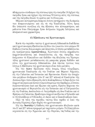 107
ἀδιάρρηκτον σύνδεσμον τῆς πίστεως πρὸς τὴν πατρίδα. Οἱ ἐχθροὶ τῆς
πατρίδος ἦσαν καὶ ἐχθροὶ τῆς πίστεως. Ἡ ἑνότης αὕτη τῆς πίστεως
καὶ τῆς πατρίδος ἔσωσε τὸ κράτος καὶ τὸ ἔθνος μας.
Μερικοὶ αὐτοκράτορες ἔκαμνον ἐνίοτε κατάχρησιν τῆς δυνάμεώς
των ἀναμειγνυόμενοι καὶ εἰς τὰ τῆς Ἐκκλησίας. Αὕτη ὅμως
δὲν ὑπέκυπτε συνήθως εἰς τὰς ἀξιώσεις τῶν αὐτοκρατόρων, καὶ
μάλιστα ὅταν Πατριάρχαι ἦσαν ἄνθρωποι ἰσχυρᾶς θελήσεως καὶ
ἀποφασιστικοῦ χαρακτῆρος.
45. Ἐξάπλωσις τοῦ Χριστιανισμοῦ.
Κατὰ τὴν περίοδον ταύτην ἡ χριστιανικὴ διδασκαλία διαδίδεται
καὶ ὁ χριστιανισμὸς ἐξαπλοῦται εἰς ὅλον τὸν γνωστὸν τότε κόσμον. Ἡ
διάδοσις γίνεται διὰ μοναχῶν καὶ ἀσκητῶν, οἱ ὁποῖοι μεταβάλλονται
εἰς πραγματικοὺς ἱεραποστόλους. Χριστιανοὶ ἐπίσης αἰχμάλωτοι
ἐκχριστιανισθέντες καὶ ἐπανελθόντες εἰς τὰς πατρίδας των
ἐκήρυσσον τὸ Εὐαγγέλιον καὶ διέδιδον τὰς ἀληθείας του. Ἔμποροι
τέλος χριστιανοὶ μεταβαίνοντες εἰς μακρινὰς χώρας διέδιδον καὶ
οὗτοι τὴν χριστιανικὴν διδασκαλίαν. Διὰ πάντας τούτους τοὺς
λόγους ἡ ἐξάπλωσις τοῦ χριστιανισμοῦ εἶναι πολὺ μεγάλη.
Εἰς τὴν Δύσιν ἱδρύθησαν πολὺ ἐνωρίς, ὅπως γνωρίζομεν,
χριστιανικαὶ Ἐκκλησίαι εἰς τὴν Ἰταλίαν καὶ Βόρειον Ἀφρικήν,
εἰς τὴν Γαλατίαν καὶ Ἱσπανίαν καὶ Βρεταννίαν. Κατὰ τὴν ἐποχὴν
τῶν μεγάλων ἐπιδρομῶν (τὸν Ε΄ καὶ ΣΤ΄ αἰῶνα) αἱ Εκκλησίαι τῆς
Δύσεως εἷχον τόσον ἑδραιωθῆ, ὥστε ἀναλαμβάνουν τὸ βαρὺ ἔργον τοῦ
ἐκχριστιανισμοῦ καὶ ἐκπολιτισμοῦ ἑπομένως τῶν βαρβάρων, οἱ ὁποῖοι
ἐγκατεστάθησαν ἐκεῖ καὶ ἵδρυσαν νέα κράτη. Πρῶτοι δέχονναι τὸν
χριστιανισμὸν οἱ Βησιγότθοι εἰς τὴν Ἱσπανίαν καὶ οἱ Ὀστρογότθοι
εἰς τὴν Ἰταλίαν, ἀκολουθοῦν οἱ Λογγοβάρδοι εἰς ἄνω Ἰταλίαν καὶ οἱ
Φράγκοι εἰς Γαλατίαν. Βραδύτερον ἐκχριστιανίζονται οἱ Ἰρλανδοὶ καὶ
οἱ Αγγλοσάξονες οἱ Ὁλλανδοί, οἱ Δανοὶ καὶ οἱ Σκανδιναβικοὶ λαοί.
Περὶ τὰ τέλη τῆς περιόδου ταύτης ὅλοι σχεδὸν οἱ λαοὶ τῆς
Δυτικῆς Εὐρώπης εἶχον δεχθῆ τὸν χριστιανισμόν.
Εἰς τὴν Ἀνατολὴν ἡ διάδοσις τῶν χριστιανικῶν ἀληθειῶν κατὰ
τὸν Ε΄ καὶ ΣΤ΄ αἰῶνα προχωρεῖ μὲ ταχύτατον ρυθμόν. Τὸ Εὐαγγέλιον
κηρύσσεται εἰς τὴν Ἀρμενίαν καὶ τὴν Περσίαν, τὰς Ἰνδίας καὶ τὴν
 