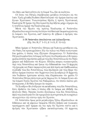 11
τὸν Θεὸν καὶ βαπτισθῆτε εἰς τὸ ὄνομά Του, διὰ νὰ σωθῆτε».
Οἱ λόγοι τοῦ Πέτρου ἐπροξένησαν μεγάλην ἐντύπωσιν είς τὸν
λαόν. Τρεῖς χιλιάδες Ἰουδαῖοι ἐβαπτίσθησαν τὴν ἡμέραν ἐκείνην καὶ
ἔγιναν Χριστιανοί. Τοιουτοτρόπως ἱδρύθη ἡ πρώτη Χριστιανικὴ
Ἐκκλησία. Ἡ ἡμέρα τῆς Πεντηκοστῆς ἑορτάζεται μέχρι σήμερον ὡς
ἡ γενέθλιος ἡμέρα τῆς Ἐκκλησίας μας.
Μετὰ τὴν ἵδρυσιν τῆς πρώτης Ἐκκλησίας οἱ Ἀπόστολοι
ἐξηκολούθουνκηρύττοντεςτὸνλόγοντοῦΘεοῦκαὶθαυματουργοῦντες
ἐν ὀνόματι τοῦ Χριστοῦ, καθ’ ἑκάστην δὲ ηὔξανεν ὁ ἀριθμὸς τῶν
Χριστιανῶν.
3. Οἱ Ἀπόστολοι ἀπειλοῦνται καὶ φυλακίζονται.
(Πρ. Ἀπ. Β΄, Γ΄ 1-11, Δ΄ 1-21, Ε΄ 12-42)
Μίαν ἡμέραν οἱ Ἀπόστολοι Πέτρος καὶ Ἰωάννης μετέβαινον είς,
τὸν Ναόν, ἵνα προσευχηθῶσιν. Εἰς τὴν πύλην τοῦ Ναοῦ συνήντησαν
ἕνα χωλόν, ὁ ὁποῖος τοὺς ἐζήτησεν ἐλεημοσύνην. Ὁ Ἀπόστολος
Πέτρος ἐπικαλεσθεὶς τὸ ὄνομα τοῦ Ἰησοῦ τὸν ἐθεράπευσεν, ὁ δὲ πρῴην
χωλὸς εἰσῆλθε περιπατῶν μαζὶ μὲ τοὺς δύο Ἀποστόλους εἰς τὸν Ναὸν
χαίρων καὶ δοξολογῶν τὸν Κύριον. Πλῆθος κόσμου συνεκεντρώθη
περὶ τοὺς Ἀποστόλους καὶ ἤκουε τὴν διδασκαλίαν των. Ὁ ἀρχηγὸς
τῆς φρουρᾶς νοῦ Ναοῦ παρακινηθεὶς καὶ ἀπὸ ἱερεῖς καὶ Σαδδουκαίους
συνέλαβε τοὺς δύο Ἀποστόλους, τοὺς ἐφυλάκισε καὶ τοὺς ἔφερε τὴν
άλλην ἡμέραν ἐνώπιον τῶν Ἀρχόντων (τοῦ Συνεδρίου). Οἱ ἄρχοντες
τῶν Ἰουδαίων ἠρώτησαν αὐτοὺς πῶς ἐθεράπευσαν τὸν χωλόν. Ὁ
Ἀπόστολος Πέτρος ἀπήντησε μετὰ θάρρους ὅτι τὸ θαῦμα ἔγινεν «ἐν
τῷ ὁνόματι Ἰησοῦ Χριστοῦ τοῦ Ναζωραίου», τὸν ὁποῖον ἐκεῖνοι μἐν
ἐσταύρωσαν, ὁ δὲ Θεὸς ἥγειρεν ἐκ νεκρῶν.
Τὸ Συνέδριον δὲν ἐτόλμησε νὰ καταδικάσῃ τοὺς δύο Ἀποστόλους,
διότι ἐφοβεῖτο τὸν λαόν, ὁ ὁποῖος εἶδε τὸ θαῦμα καὶ ἐδόξαζε τὸν
άληθινὁν Θεόν. Ἄφησαν λοιπὸν ἐλεύθερους τοὺς δύο Ἀποοτὸλους,
ἀφοῦ τοὺς ἠπείλησαν ὅτι θὰ τιμωρηθοῦν αυστηρότατα, ἄν συνεχίσουν
νὰ κηρύττουν τὴν πίστην πρὸς τὸν Χριστὸν.
Οἱ Απόστολοι ὅμως μετὰ μεγαλυτέρου ζήλου ἐξηκολούθουν νὰ
διδάσκουν καὶ νὰ κάμνουν θαύματα. Πλήθη ἀνδρῶν καὶ γυναικῶν
προσήρχοντο καθ’ ἡμέραν εἰς τὴν πρὸς τὸν Χριστὸν πίστιν καὶ ὁ
ἀριθμὸς τῶν Χριστιανῶν ηὔξανε καταπληκτικῶς. Οἱ άρχοντες
 