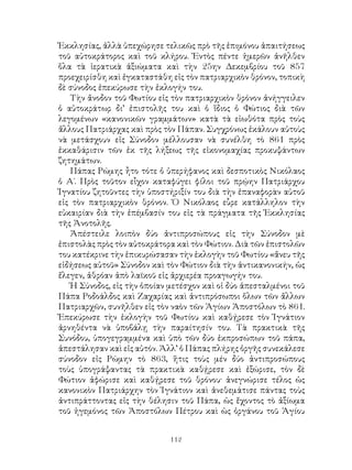 112
Ἐκκλησίας, ἀλλὰ ὑπεχώρησε τελικῶς πρὸ τῆς ἐπιμόνου ἀπαιτήσεως
τοῦ αὐτοκράτορος καὶ τοῦ κλήρου. Ἐντὸς πέντε ἠμερῶν ἀνῆλθεν
ὅλα τὰ ἱερατικὰ ἀξιώματα καὶ τὴν 25ην Δεκεμβρίου τοῦ 857
προεχειρίσθη καὶ ἐγκαταστάθη εἰς τὸν πατριαρχικὸν θρόνον, τοπικὴ
δὲ σύνοδος ἐπεκύρωσε τὴν ἐκλογήν του.
Τὴν ἄνοδον τοῦ Φωτίου εἰς τὸν πατριαρχικὸν θρόνον ἀνήγγειλεν
ὁ αὐτοκράτωρ δι’ ἐπιστολῆς του καὶ ὁ ἴδιος ὁ Φώτιος διὰ τῶν
λεγομένων «κανονικῶν γραμμάτων» κατὰ τὰ εἰωθότα πρὸς τοὺς
ἄλλους Πατριάρχας καὶ πρὸς τὸν Πάπαν. Συγχρόνως ἐκάλουν αὐτοὺς
νὰ μετάσχουν εἰς Σύνοδον μέλλουσαν νὰ συνέλθη τὸ 861 πρὸς
ἐκκαθάρισιν τῶν ἐκ τῆς λήξεως τῆς εἰκονομαχίας προκυψάντων
ζητημάτων.
Πάπας Ρώμης ἦτο τότε ὁ ὑπερήφανος καὶ δεσποτικὸς Νικόλαος
ὁ Α΄. Πρὸς τοῦτον εἷχον καταφύγει φίλοι τοῦ πρῴην Πατριάρχου
Ἰγνατίου ζητοῦντες τὴν ὑποστήριξίν του διὰ τὴν ἐπαναφορὰν αὐτοῦ
εἰς τὸν πατριαρχικὸν θρόνον. Ὁ Νικόλαος εὗρε κατάλληλον τὴν
εὐκαιρίαν διὰ τὴν ἐπέμβασίν του εἰς τὰ πράγματα τῆς Ἐκκλησίας
τῆς Ἀνοτολῆς.
Ἀπέστειλε λοιπὸν δύο ἀντιπροσώπους εἰς τὴν Σύνοδον μὲ
ἐπιστολὰς πρὸς τὸν αὐτοκράτορα καὶ τὸν Φώτιον. Διὰ τῶν ἐπιστολῶν
του κατέκρινε τὴν ἐπικυρώσασαν τὴν ἐκλογὴν τοῦ Φωτίου «ἄνευ τῆς
εἰδήσεως αὐτοῦ» Σύνοδον καὶ τὸν Φώτιον διὰ τὴν ἀντικανονικήν, ὡς
ἔλεγεν, ἀθρόαν ἀπὸ λαϊκοῦ εἰς ἀρχιερέα προαγωγήν του.
Ἡ Σύνοδος, εἰς τὴν ὁποίαν μετέσχον καὶ οἱ δύο ἀπεσταλμένοι τοῦ
Πάπα Ροδοάλδος καὶ Ζαχαρίας καὶ ἀντιπρόσωποι ὅλων τῶν ἄλλων
Πατριαρχῶν, συνῆλθεν εἰς τὸν ναὸν τῶν Ἁγίων Ἀποστόλων τὸ 861.
Ἐπεκύρωσε τὴν ἐκλογὴν τοῦ Φωτίου καὶ καθῄρεσε τὸν Ἰγνάτιον
ἀρνηθέντα νὰ ὑποβάλῃ τὴν παραίτησίν του. Τὰ πρακτικὰ τῆς
Συνόδου, ὑπογεγραμμένα καὶ ὑπὸ τῶν δύο ἐκπροσώπων τοῦ πάπα,
ἀπεστάλησαν καὶ εἰς αὐτόν. Ἀλλ’ ὁ Πάπας πλήρης ὀργῆς συνεκάλεσε
σύνοδον εἰς Ρώμην τὸ 863, ἥτις τοὺς μέν δύο ἀντιπροσώπους
τοὺς ὑπογράψαντας τὰ πρακτικὰ καθῄρεσε καὶ ἐξώρισε, τὸν δὲ
Φώτιον ἀφώρισε καὶ καθῄρεσε τοῦ θρόνου· ἀνεγνώρισε τέλος ὡς
κανονικὸν Πατριάρχην τὸν Ἰγνάτιον καὶ ἀνεθεμάτισε πάντας τοὺς
ἀντιπράττοντας εἰς τὴν θέλησιν τοῦ Πάπα, ὡς ἔχοντος τὸ ἀξίωμα
τοῦ ἡγεμόνος τῶν Ἀποστόλων Πέτρου καὶ ὡς ὀργάνου τοῦ Ἁγίου
 