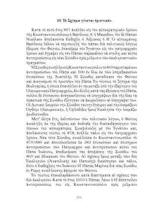 114
40. Τὸ Σχίσμα γίνεται ὁριστικόν.
Κατὰ τὸ αὐτὸ ἔτος 867 ἀνῆλθεν εἰς τὸν αὐτοκρατορικὸν θρόνον
τῆς Κωνσταντινουπόλεως ὁ Βασίλειος Α΄ ὁ Μακεδών, τὸν δὲ Πάπαν
Νικόλαον ἀποθανόντα διεδέχθη ὁ Ἀδριανὸς ὁ Β΄. Ὁ αὐτοκράτωρ
Βασίλειος θέλων νὰ περιποιηθῇ τὸν πάπαν διὰ πολιτικοὺς λόγους
ἐξώρισε τὸν Φώτιον, ἐπανέφερε τὸν Ἰγνάτιον εἰς τὸν πατριαρχικὸν
θρόνον καὶ ἔγραψεν εἰς τὸν Πάπαν παρακαλῶν νὰ στείλῃ καὶ αὐτὸς
ἀντιπροσώπους εἰς νέαν Σύνοδον πρὸς ρύθμισιν τῶν ἐκκλησιαστικῶν
πραγμάτων.
ἩΣύνοδοςσυνῆλθενεἰςΚωνσταντινούπολιντὸ869παρισταμένων
ἀντιπροσώπων τοῦ Πάπα καὶ 100 ἐν ὅλῳ ἐκ τῶν ὑπερεξακοσίων
ἐπισκόπων τῆς Ἀνατολῆς. Ἡ Σύνοδος κατεδίκασε τὸν Φώτιον
καὶ ἀνεγνώρισε τὸ πρωτεῖον τοῦ Πάπα. Ἐν τούτοις τὸ ζήτημα τῆς
Βουλγαρίας, ἡ ὁποία ἐπανῆλθεν ἐν τῷ μεταξὺ ὑπὸ τὴν ἐξάρτησιν τοῦ
Οἰκουμενικοῦ Πατριαρχείου, δὲν ἐλύθη κατὰ τὰς ἀξιώσεις τοῦ Πάπα,
πολλοὶ δὲ ἐπίσκοποι ἀναγκασθέντες νὰ ὑπογράψουν διὰ τῆς βίας τὰ
πρακτικὰ τῆς Συνόδου ἐζήτησαν νὰ ἀκυρωθῶσιν αἱ ὑπογραφαί των.
Οἱ Δυτικοὶ θεωροῦν τὴν Σύνοδον ταύτην ἔγκυρον καὶ τὴν ὀνομάζουν
Ὀγδόην Οἰκουμενικήν, ἡ Ὀρθόδοξος ὅμως Ἐκκλησία τὴν ὀνομάζει
ψευδοσύνοδον.
Μετ’ ὀλίγα ἔτη, ἐκλιπόντων τῶν πολιτικῶν λόγων, ὁ Φώτιος
ἀνεκλήθη ἐκ τῆς ἐξορίας καὶ ἀνέλαβε τὴν διαπαιδαγώγησιν τῶν
τέκνων τοῦ αὐτοκράτορος. Συνεφιλιώθη μὲ τὸν Ἰγνάτιον καί,
ἀποθανόντος τούτου τὸ 878, ἀνῆλθε πάλιν εἰς τὸν πατριαρχικὸν
θρόνον. Νέα τότε Σύνοδος, συνελθοῦσα ἐν Κωνσταντινουπόλει τὸ
879/880 καὶ ἀποτελεσθεῖσα ἐκ 383 ἐπισκόπων καὶ ἐπισήμων
ἀντιπροσώπων τῶν Πατριαρχῶν καὶ ἀντιπροσώπων αὐτοῦ τοῦ
Πάπα Ἰωάννου, ἀπεδοκίμασε τὰς ἀποφάσεις τῆς Συνόδου τοῦ
869 καὶ ἐδικαίωσε τὸν Φώτιον. Αἱ σχέσεις ὅμως μεταξὺ τῶν δύο
Ἐκκλησιῶν (Ἀνατολικῆς καὶ Παπικῆς) διεκόπησαν καὶ πάλιν,
διότι ὁ διαδεχθεὶς τὸν Ἰωάννην Η΄ Πάπας Μαρῖνος διὰ νέας Συνόδου
ἐν Ρώμῃ συνελθούσης ἀφώρισε τὸν Φώτιον.
Ἐν τούτοις ἐπανελαμβάνοντο κατὰ διαστήματα αἱ σχἑσεις τῶν
δύο ἐκκλησιῶν. Κατὰ τὸ ἔτος 1053 ὁ Πάπας Λέων ὁ Θ΄ ἀπέστειλεν
ἀντιπροσώπους του εἰς Κωνσταντινούπολιν πρὸς ρύθμισιν
 