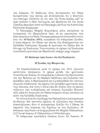 115
τῶν διαφορῶν. Οἱ ἀλαζονικοὶ οὗτοι ἀντιπρόσωποι τοῦ Πάπα
δυσηρέστησαν τοὺς πάντας καὶ ἀντελήφθησαν ὅτι ἡ ἀποστολή
των ἀπέτυχεν. Εἰσῆλθον εἰς τὸν ναὸν τῆς Ἁγίας Σοφίας, καθ’ ἥν
ὥραν ἐτελεῖτο ἡ Θεία Λειτουργία, καὶ ἀφήσαντες ἐπὶ τῆς Ἁγίας
Τραπέζης ἀφορισμὸν κατὰ τοῦ Πατριάρχου καὶ ὅλης τῆς Ἀνατολικῆς
Ἐκκλησίας ἀνεχώρησαν.
Ὁ Πατριάρχης Μιχαὴλ Κηρουλάριος μόλις κατώρθωσε νὰ
συγκρατήσῃ τὸν ἐξαγριωθέντα λαόν, νὰ μὴ κακοποιήσῃ τοὺς
ἀπεσταλμένουςτοῦΠάπα.Τέσσαραςἡμέραςμετὰτὸἐπεισόδιοντοῦτο,
ἤτοι τὴν 20 Ἰουλίου 1054, συνεκάλεσε τὴν ἐνδημοῦσαν Σύνοδον,
ἡ ὁποία ἀφώρισε τὸν Πάπαν καὶ πάντας τοὺς βλασφημοῦντας τὴν
Ὀρθόδοξον Ἐκκλησίαν, διέγραψε δὲ ὁριστικῶς τὸν Πάπαν ἀπὸ τὰ
δίπτυχα τῆς Ἐκκλησίας. Τοιουτοτρόπως τὸ σχίσμα τῆς Ἐκκλησίας
συνετελέσθη ὁριστικῶς καὶ ἐξακολουθεῖ ὑπάρχον μέχρι σήμερον.
49. Ἀπόπειραι πρὸς ἕνωσιν τῶν δύο Ἐκκλησιῶν.
Ἡ Σύνοδος τῆς Φλωρεντίας.
Τὰ ἐπακολουθήσαντα μετὰ τὸ σχίσμα τοῦ 1054 γεγονότα
κατέστησαν ἀγεφύρωτον τὸ χάσμα μεταξὺ τῶν χριστιανῶν
Ἀνατολῆς καὶ Δύσεως. Αἱ σταυροφορίαι, ἡ ἅλωσις τῆς Πρωτευούσης
ὑπὸ τῶν Φράγκων μὲ τὴν βάρβαρον βεβήλωσιν καὶ λεηλασίαν τῶν
ὀρθοδόξων ναῶν, ἡ Φραγκοκρατία καὶ ἡ μισαλλοδοξία τῶν Λατίνων
κληρικῶν ἐπεδείνωσαν τὰς σχέσεις τῶν ὀρθοδόξων χριστιανῶν πρὸς
τοὺς παπικούς. Διὰ τοῦτο ὁ πολὺς λαὸς δὲν ἤθελεν οὔτε νὰ ἀκούσῃ
συζήτησιν περὶ συνδιαλλαγῆς καὶ ἑνώσεως. Ἐγνώριζεν ἄλλωστε
πολὺ καλὰ ὅτι ἔνωσις διὰ τὸν Πάπαν ἐσήμαινε πλήρη ὑποταγὴν εἰς
αὐτὸν τῆς Ὀρθοδόξου Ἐκκλησίας.
Ἐντούτοις,ὅτανἐπὶτῆςἐποχῆςτῶνΠαλαιολόγωνἡαὐτοκρατορία
ἐκινδύνευεν ἀπὸ παντοίους ἐχθρούς, αἱ συζητήσεις περὶ ἑνώσεως
ἐπανελήφθησαν, διότι οἱ αὐτοκράτορες ἤλπιζον ὅτι ὁ Πάπας θὰ
παρεκίνει τοὺς ἡγεμόνας τῆς Εὐρώπης νὰ τοὺς βοηθήσουν. Αἱ
ἀπόπειραι πρὸς ἕνωσιν αἱ ἐπιχειρηθεῖσαι ἐπὶ Μιχαὴλ Παλαιολόγου
(1274) καὶ Ιωάννου Ε΄ Παλαιολόγου (1366) ἀπέτυχον.
Ἡ σοβαρωτέρα προσπάθεια ἑνώσεως ἔγινεν ἐπὶ Ἰωάννου Η΄
 