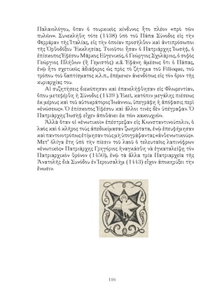 116
Παλαιολόγου, ὅταν ὁ τουρκικὸς κίνδυνος ἦτο πλέον «πρὸ τῶν
πυλῶν». Συνεκλήθη τότε (1438) ὑπὸ τοῦ Πάπα Σύνοδος εἰς τὴν
Φερράραν τῆς Ἰταλίας, εἰς τὴν ὁποίαν προσῆλθον καὶ ἀντιπρόσωποι
τῆς Ὀρθοδόξου ᾽Εκκλησίας. Τοιοῦτοι ἦσαν ὁ Πατριάρχης Ἰωσήφ, ὁ
ἐπίσκοπος Ἐφέσου Μᾶρκος Εὐγενικός, ὁ Γεώργιος Σχολάριος, ὁ σοφὸς
Γεώργιος Πλήθων (ἢ Γεμιστὸς) κ.ἄ. Ἐφάνη ἀμέσως ὅτι ὁ Πάπας,
ἐνῷ ἦτο σχετικῶς ἀδιάφορος ὡς πρὸς τὸ ζήτημα τοῦ Filioque, τοῦ
τρόπου τοῦ βαπτίσματος κ.λ.π., ἐπέμενεν ἀνενδότως εἰς τὸν ὅρον τῆς
κυριαρχίας του.
Αἱ συζητήσεις διεκόπησαν καὶ ἐπανελήφθησαν εἰς Φλωρεντίαν,
ὅπου μετεφέρθη ἡ Σύνοδος (1439 ). Ἐκεῖ, κατόπιν μεγάλης πιέσεως
ἐκ μέρους καὶ τοῦ αὐτοκράτορος Ἰωάννου, ὑπεγράφη ἡ ἀπόφασις περὶ
«ἑνώσεως». Ὁ ἐπίσκοπος Ἐφέσου καὶ ἄλλοι τινὲς δὲν ὑπέγραψαν. Ὁ
Πατριάρχης Ἰωσὴφ εἶχεν ἀποθάνει ἐκ τῶν κακουχιῶν.
Ἀλλὰ ὅταν οἱ «ἑνωτικοὶ» ἐπέστρεψαν εἰς Κωνσταντινούπολιν, ὁ
λαὸς καὶ ὁ κλῆρος τοὺς ἀπεδοκίμασαν ζωηρότατα, ἐνῷ ἐπευφήμησαν
καὶπαντοιοτρόπωςἐτίμησαντοὺςμὴὑπογράψαντας«ἀνθενωτικούς».
Μετ’ ὀλίγα ἔτη ὑπὸ τὴν πίεσιν τοῦ λαοῦ ὁ τελευταῖος λατινόφρων
«ἑνωτικὸς» Πατριάρχης Γρηγόριος ἠναγκάσθη νὰ ἐγκαταλείψῃ τὸν
Πατριαρχικὸν θρόνον (1450), ἐνῷ τὰ ἄλλα τρία Πατριαρχεῖα τῆς
Ἀνατολῆς διὰ Συνόδου ἐν Ἰερουσαλὴμ (1443) εἷχον ἀποκηρύξει τὴν
ἕνωσιν.
 